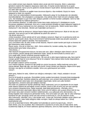 Larry evdeki sürüyle insanı düşündü. Aslında onların ancak üçte birini tanıyordu. Bütün o yabancılara
gitmelerini söyleme fikri boğazının sıkışmasına neden oldu. O insanlar kendisi hakkında hiç iyi şeyler
düşünmeyeceklerdi. Sonra Larry'nin gözlerinin önünde Dewey'in hayali belirdi. Sıkıntıyla bocalarken Wayne
onu sakin sakin seyretti.
Larry sonunda, «Dünyanın en aşağılık insanı durumuna düşerim,» diye mırıldandı. Güçsüz bir insana
yakışacak bu sözler onu utandırdı.
«Evet. Senin için söylemediklerini bırakmayacaklar. Hollywood'a yakışır bir tip olduğundan söz edecekler.
Azametlendiğinden. Eski arkadaşlarını unuttuğundan. Ama aslında onların hiçbiri de senin arkadaşın değil,
Larry. Asıl arkadaşların üç gün önce neler olduğunu gördüler ve hemen buradan uzaklaştılar. Senin bu hale
düşmeni seyretmek hiç hoşlarına gitmiyordu.»
Larry birdenbire öfkelendi. «O halde bütün bunları bana neden söylüyorsun?» Arkadaşlarının onunla
konuşmaya çalıştıklarını hatırlamıştı. Ama Larry o sırada kendinde olmadığı için başını sallayarak hoşgörüy-lü
gülmüştü. Şimdi bunu hatırlamak onu hem utandırıyor, hem de kızdırıyordu. «Bütün bunları bana neden
söylüyorsun?» diye tekrarladı. «Benden pek hoşlandığını sanmıyorum.»

«Ama senden nefret de etmiyorum. Açıkçası başının belaya girmesini istemiyorum. Böyle bir tek olay seni
mahveder. Ama sana bir şeyi bir defa açıklamak da yeterli olur sanırım.»
«Ne demek istiyorsun?»
«Onları kovacaksın. Çünkü aslında sert bir yanın olduğunu seziyorum. Başarı için ne gerekiyorsa sende var.
Güzel bir sanat hayatın olacak. Beş yıl sonra kimsenin hatırlamayacağı sıradan pop parçaları yazacaksın.
Ortaokul öğrencileri plaklarını alacaklar. Para kazanacaksın.»
Larry yumruklarını sıktı. Bu sakin surata vurmak istiyordu. Wayne'in sözleri kendini pek küçük ve önemsiz biri
gibi hissetmesine neden oluyordu.
Wayne usulca, «Eve git ve onları kov,» dedi. «Sonra arabana bin, buradan uzaklaş. Kaç, oğlum. Çekini
gönderecekleri güne kadar ortaya çıkma.»
«Ama Dewey...»
«Ben Dewey'le konuşacak birini bulurum. Bu bana zevk verir, oğlum. Bulduğum adam Dewey'e uslu bir
çocuk olmasını, parasını alacağı günü beklemesini söyler. Dewey de memnunlukla bu öneriye uyar.»
Larry ayağa kalktı. Kendini zorlayarak piyaniste teşekkür etti.
Wayne de ayağa fırlayarak onun yanında durdu. «Bir yere git ve aklını başına toplamaya çalış. Sana nasıl bir
menajer gerekli? Nasıl bir turne istiyorsun? Ne tür bir anlaşma? Yalnız kalırsan bütün bunları düşünebilirsin.
Senin gibi insanlar böyledir.»
Biri parmağını arabanın camına vuruyordu.
Larry irkilerek doğruldu. Ensesine bir ağrı girdiği için yüzünü buruşturdu. Hafifçe kestirmek yerine derin
uykuya dalmıştı. Başını ağır ağır, canı yana yana çevirdi. Annesi camdan içeri bakıyordu. Başına tül bir eşarp
örtmüştü. Ana oğul bir an birbirlerini süzdüler. Sonra Larry gülümseyerek camı indirdi.
«Anne?»

Kadın garip, ifadesiz bir sesle, «Gelenin sen olduğunu anlamıştım,» dedi. «Haydi, arabadan in de seni
göreyim.»
Larry'nin iki bacağı da uyuşmuştu. Otomobilden inerken ayakları karıncalandı. Annesiyle böyle karşılaşacağı
hiç aklıma gelmemişti. Hazırlıksız yakalanmış, gafil avlanmıştı. Larry annesini daha küçülmüş bulacağını
sanmıştı. Kendinden eskisi kadar emin olmayacağını düşünmüştü. Çünkü Larry yıllar kendisini
olgunlaştırırken, annesinin eskisi gibi kaldığına inanmıştı.
Ama kadın onu şaşılacak bir biçimde yakalamıştı. Bayan Underwood, Larry on yaşındayken de onu kapalı
yatak odasının kapısına tek parmağıyla vurarak uyandırdı. Şimdi on dört yıl sonra yine aynı şeyi yapmıştı.
Larry annesinin karşısında durdu. Saçları karışmıştı. Aptal aptal gülümsüyordu. «Merhaba, anne.»
Alice Underwood sesini çıkarmadan oğluna baktı. Korku Larry'nin kalbine, eski yuvasına dönen kötü bir kuş
gibi tünedi. Genç adam annesinin kendisini reddetmesinden, ucuz paltosuyla sırtını dönmesinden, onu
bırakıp köşedeki metro istasyonuna gitmesinden korktu. Ama sonra kadın içini çekti. Ağır bir yükü sırtlamaya
hazırlanan biri gibi. Konuştuğu zaman sesi öyle normal ve memnundu ki, Larry ilk izlenimini unuttu.
Alice Underwood, «Merhaba, Larry,» diye karşılık verdi. «Yukarı gel. Pencereden baktığım zaman gelenin sen
olduğunu anladım. Zaten hasta olduğumu haber vermiştim. Hasta izni almaya hakkım var.» Dönüp
basamaklardan çıktı.
Larry de üç basamağı tırmandı. Hâlâ ayakları karıncalandığı için yüzünü buruşturmuştu. «Anne?»
Kadın döndü, Larry onu kucakladı. Alice Underwood'un yüzünde bir an korku dolu bir ifade belirdi. Sanki
kucaklanmayı değil de, bir hırsızın saldırısına uğramayı bekliyordu. Sonra bu ifade kayboldu. Kadın da oğluna
 