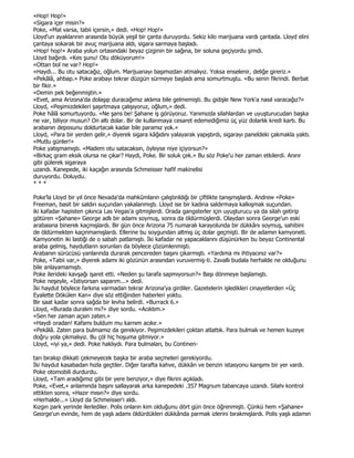 «Hop! Hop!»
«Sigara içer misin?»
Poke, «Mal varsa, tabii içersin,» dedi. «Hop! Hop!»
Lloyd'un ayaklarının arasında büyük yeşil bir çanta duruyordu. Sekiz kilo marijuana vardı çantada. Lloyd elini
çantaya sokarak bir avuç marijuana aldı, sigara sarmaya başladı.
«Hop! hop!» Araba yolun ortasındaki beyaz çizginin bir sağına, bir soluna geçiyordu şimdi.
Lloyd bağırdı. «Kes şunu! Otu döküyorum!»
«Ottan bol ne var? Hop!»
«Haydi... Bu otu satacağız, oğlum. Marijuanayı başımızdan atmalıyız. Yoksa enselenir, deliğe gireriz.»
«Pekâlâ, ahbap.» Poke arabayı tekrar düzgün sürmeye başladı ama somurtmuştu. «Bu senin fikrindi. Berbat
bir fikir.»
«Demin pek beğenmiştin.»
«Evet, ama Arizona'da dolaşıp duracağımız aklıma bile gelmemişti. Bu gidişle New York'a nasıl varacağız?»
Lloyd, «Peşimizdekileri şaşırtmaya çalışıyoruz, oğlum,» dedi.
Poke hâlâ somurtuyordu. «Ne şans be! Şahane iş görüyoruz. Yanımızda silahlardan ve uyuşturucudan başka
ne var, biliyor musun? On altı dolar. Bir de kullanmaya cesaret edemediğimiz üç yüz dolarlık kredi kartı. Bu
arabanın deposunu doldurtacak kadar bile paramız yok.»
Lloyd, «Para bir yerden gelir,» diyerek sigara kâğıdını yalayarak yapıştırdı, sigarayı paneldeki çakmakla yaktı.
«Mutlu günler!»
Poke yatışmamıştı. «Madem otu satacaksın, öyleyse niye içiyorsun?»
«Birkaç gram eksik olursa ne çıkar? Haydi, Poke. Bir soluk çek.» Bu söz Poke'u her zaman etkilerdi. Anırır
gibi gülerek sigaraya
uzandı. Kanepede, iki kaçağın arasında Schmeisser hafif makinelisi
duruyordu. Doluydu.
***

Poke'la Lloyd bir yıl önce Nevada'da mahkûmların çalıştırıldığı bir çiftlikte tanışmışlardı. Andrew «Poke»
Freeman, basit bir saldırı suçundan yakalanmıştı. Lloyd ise bir kadına saldırmaya kalkışmak suçundan.
iki kafadar hapisten çıkınca Las Vegas'a gitmişlerdi. Orada gangsterler için uyuşturucu ya da silah getirip
götüren «Şahane» George adlı bir adamı soymuş, sonra da öldürmüşlerdi. Olaydan sonra George'un eski
arabasına binerek kaçmışlardı. Bir gün önce Arizona 75 numaralı karayolunda bir dükkânı soymuş, sahibini
de öldürmekten kaçınmamışlardı. Ellerine bu soygundan altmış üç dolar geçmişti. Bir de adamın kamyoneti.
Kamyonetin iki lastiği de o sabah patlamıştı. Đki kafadar ne yapacaklarını düşünürken bu beyaz Continental
araba gelmiş, haydutların sorunları da böylece çözümlenmişti.
Arabanın sürücüsü yanlarında durarak pencereden başını çıkarmıştı. «Yardıma mı ihtiyacınız var?»
Poke, «Tabii var,» diyerek adamı iki gözünün arasından vuruvermiş-ti. Zavallı budala herhalde ne olduğunu
bile anlayamamıştı.
Poke ilerideki kavşağı işaret etti. «Neden şu tarafa sapmıyorsun?» Başı dönmeye başlamıştı.
Poke neşeyle, «Đstiyorsan saparım...» dedi.
Đki haydut böylece farkına varmadan tekrar Arizona'ya girdiler. Gazetelerin işledikleri cinayetlerden «Üç
Eyalette Dökülen Kan» diye söz ettiğinden haberleri yoktu.
Bir saat kadar sonra sağda bir levha belirdi. «Burrack 6.»
Lloyd, «Burada duralım mı?» diye sordu. «Acıktım.»
«Sen her zaman açsın zaten.»
«Haydi oradan! Kafamı buldum mu karnım acıkır.»
«Pekâlâ. Zaten para bulmamız da gerekiyor. Peşimizdekileri çoktan atlattık. Para bulmalı ve hemen kuzeye
doğru yola çıkmalıyız. Bu çöl hiç hoşuma gitmiyor.»
Lloyd, «iyi ya,» dedi. Poke haklıydı. Para bulmaları, bu Continen-

tarı bırakıp dikkati çekmeyecek başka bir araba seçmeleri gerekiyordu.
Đki haydut kasabadan hızla geçtiler. Diğer tarafta kahve, dükkân ve benzin istasyonu karışımı bir yer vardı.
Poke otomobili durdurdu.
Lloyd, «Tam aradığımız gibi bir yere benziyor,» diye fikrini açıkladı.
Poke, «Evet,» anlamında başını sallayarak arka kanepedeki .357 Magnum tabancaya uzandı. Silahı kontrol
ettikten sonra, «Hazır mısın?» diye sordu.
«Herhalde...» Lloyd da Schmeisser'ı aldı.
Kızgın park yerinde ilerlediler. Polis onların kim olduğunu dört gün önce öğrenmişti. Çünkü hem «Şahane»
George'un evinde, hem de yaşlı adamı öldürdükleri dükkânda parmak izlerini bırakmışlardı. Polis yaşlı adamın
 
