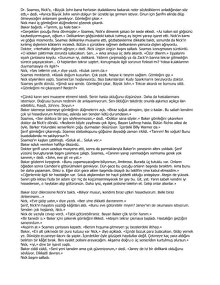 Dr. Soames, Nick'e, «Büyük John bana herkesin dudaklarına bakarak neler söylediklerini anladığından söz
etti,» dedi. «Ayrıca Büyük John senin dolgun bir ücretle işe girmeni istiyor. Onun için Şerifin elinde ölüp
ölmeyeceğini anlamam gerekiyor. Gömleğini çıkar.»
Nick mavi iş gömleğinin düğmelerini çözerek çıkardı.
Baker bağırdı. «Tanrım, şu hale bak!»
«Gerçekten çocuğu fena dövmüşler.» Soames, Nick'e dönerek şakacı bir sesle ekledi. «Az kalsın sol göğsünü
kaybediyormuşsun, oğlum.» Delikanlının göğsündeki kabuk tutmuş ay biçimi yarayı işaret etti. Nick'in karnı
ve göğsü mosmordu. Soames delikanlıyı muayene etti, gözbebeklerine dikkatle baktı, sonunda da Nick'in
kırılmış dişlerinin köklerini inceledi. Bütün o çürüklere rağmen delikanlının yalnızca dişleri ağrıyordu.
Doktor, «Herhalde dişlerin ağrıyor,» dedi. Nick üzgün üzgün başını salladı. Soames konuşmasını sürdürdü.
«O kökleri çektirmek zorunda kalacaksın. Sen...» Arka arkaya üç defa aksırdı. «Özür dilerim.» Eşyalarını
siyah çantasına koydu. «Durumun iyi, delikanlı. Yıldırım çarpmadığı ya da Zack'in barına tekrar gitmediğin
sürece yaşayacaksın... O haplardan tekrar yaptırt. Konuşmayla ilgili sorunun fiziksel mi? Yoksa kulaklarının
duymamasıyla mı ilgili?»
Nick, «Ses tellerim yok,» diye yazdı. «Kulak zarım da.»
Soames mırıldandı. «Klasik doğum kusurları. Çok yazık. Neyse ki beynin sağlam. Gömleğini giy.»
Nick söylenileni yaptı. Soames'tan hoşlanıyordu. Bazı bakımlardan Rudy Sparkman'e benziyordu doktor.
Soames şerife döndü. «Şimdi sıra sende. Gömleğini çıkar, Büyük John.» Tekrar aksırdı ve burnunu sildi.
«Gömleğimi mi çıkarayım? Neden?»

«Çünkü karın seni muayene etmemi istedi. Senin hasta olduğunu düşünüyor. Daha da hastalanmanı
istemiyor. Doğrusu bunun nedenini de anlayamıyorum. Sen öldüğün takdirde onunla aşkımızı açıkça ilan
edebiliriz. Haydi, Johnny. Soyun.»
Baker istemeye istemeye gömleğinin düğmelerini açtı. «Biraz soğuk almıştım, işte o kadar. Bu sabah kendimi
çok iyi hissediyorum Ambrose, aslında sen benden kötü durumdasın.»
Soames, «Sen doktora bir şey söyleyemezsin,» dedi. «Doktor sana söyler.» Baker gömleğini çıkarırken
doktor da Nick'e döndü. «Nezlenin böyle yayılması çok ilginç. Bayan Lathrop hasta. Bütün Richie ailesi de
öyle. Barker Yolundaki serserilerin çoğu durmadan öksürüyor. Đçerdeki Billy Warner da.»
Şerif gömleğini çıkarmıştı. Soames stetoskopunu göğsüne dayadığı zaman irkildi. «Tanrım! Ne soğuk! Bunu
buzdolabında mı saklıyorsun?»
Soames'ın kaşları çatılmıştı. «Soluk al... Soluk ver.»
Baker soluk verirken hafifçe öksürdü.
Doktor şerifi uzun uzadıya muayene etti, sonra da parmaklarıyla Baker'in çenesinin altını yokladı. Şerif
yüzünü buruşturarak başını çekmeye çalıştı. Soames, «Canının yanıp yanmadığını sormama gerek yok
sanırım,» dedi. «John, eve git ve yat.»
Baker gözlerini kırpıştırdı. «Bunu yapamayacağımı biliyorsun, Ambrose. Burada üç tutuklu var. Onların
öğleden sonra Camden'e götürülmeleri gerekiyor. Dün gece bu çocuğu onların başında bıraktım. Ama bunu
bir daha yapamam. Dilsiz o. Eğer dün gece aklım başımda olsaydı bu teklifini yine kabul etmezdim.»
«Ciğerlerinle ilgili bir hastalığın var. Soluk alışlarından bir hayli şiddetli olduğu anlaşılıyor. Ateşin de yüksek.
Senin gibi kilosu fazla bir adam için hiç de küçümsenmeyecek bir şey bu. Git, yat. Yarın sabah kendini iyi
hissedersen, o haytaları alıp götürürsün. Daha iyisi, eyalet polisine telefon et. Gelip onlar alsınlar.»

Baker özür dilercesine Nick'e baktı. «Biliyor musun, kendimi biraz ujtkin hissediyorum. Belki biraz
dinlenirsem...»
Nick, «Eve gidip yatın,» diye yazdı. «Ben yine dikkatli davranırım.»
Şerif, Nick'in hayatını yazdığı kâğıtları aldı. «Bunu eve götürebilir miyim? Janey'nin de okumasını istiyorum.
Senden çok hoşlandı, Nick.»
Nick de yazıyla cevap verdi. «Tabii götürebilirsiniz. Bayan Baker ç0k iyi bir hanım.»
«Bir tanedir o.» Baker içini çekerek gömleğini ilikledi. «Ateşim tekrar çıkmaya başladı. Hastalığın geçtiğini
sanıyordum.»
«Aspirin al.» Soames çantasını kapattı. «Benim hoşuma gitmeyen şu bezelerdeki iltihap.»
Baker, «En alt çekmede bir puro kutusu var Nick,» diye açıkladı. «Đçinde bozuk para bulacaksın. Gidip yemek
ye. Dönüşte eczaneye ilacını da yaptır. Đçerdekiler öyle gözüpek haydutlar değil. Çekmeye kaç para aldığını
belirten bir kâğıt bırak. Ben eyalet polisini arayacağım. Akşama doğru o üç serseriden kurtulmuş olursun.»
Nick, «iyi,» diye bir işaret yaptı.
Baker ciddi ciddi, «Seni yeni tanıdım ama çok güveniyorum,» dedi. «Janey de iyi bir delikanlı olduğunu
söylüyor. Dikkatli davran.»
Nick başını salladı.
 