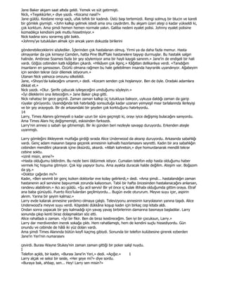 Jane Baker akşam saat altıda geldi. Yemek ve süt getirmişti.
Nick, «Teşekkürler,» diye yazdı. «Kocanız nasıl?»
Jane güldü. Kestane rengi saçlı, ufak tefek bir kadındı. Üstü başı tertemizdi. Rengi solmuş bir blucin ve kareli
bir gömlek giymişti. «John kalkıp gelmek istedi ama onu caydırdım. Bu akşam üzeri ateşi o kadar yükseldi ki,
çok korktum. Ama şimdi hemen hemen normale yakın. Galiba nedeni eyalet polisi. Johnny eyalet polisine
kızmadıkça kendisini pek mutlu hissetmiyor.»
Nick kadına soru sorarmış gibi baktı.
«Johnny'ye tutukluları almak için ancak yarın dokuzda birilerini

gönderebileceklerini söylediler. Đçlerinden çok hastalanan olmuş. Yirmi ya da daha fazla memur. Hasta
olmayanlar da çok kimseyi Camden, hatta Pine Bluff'taki hastanelere taşıyıp durmuşlar. Bu hastalık salgın
halinde. Ambrose Soames fazla bir şey söylemiyor ama bir hayli kaygılı sanırım.» Jane'in de endişeli bir hali
vardı. Göğüs cebinden katlı kâğıtları çıkardı. «Hikâyen çok ilginç.» Kâğıtları delikanlıya verdi. «Tanıdığım
insanların en şanssızısın. Özürlü olmana rağmen bu hale gelebilmen insanda hayranlık uyandırıyor. Ağabeyim
için senden tekrar özür dilemek istiyorum.»
Utanan Nick yalnızca omzunu silkebildi.
Jane, «Shoyo'da kalacağını umarım,» dedi. «Kocam senden çok hoşlanıyor. Ben de öyle. Oradaki adamlara
dikkat et.»
Nick yazdı. «Olur. Şerife çabucak iyileşeceğini umduğumu söyleyin.»
«Đyi dileklerini ona ileteceğim.» Jane Baker çıkıp gitti.
Nick rahatsız bir gece geçirdi. Zaman zaman kalkıp üç tutukluya bakıyor, uykuya daldığı zaman da garip
rüyalar görüyordu. Uyandığında tek hatırladığı sonsuzluğa kadar uzanan yemyeşil mısır tarlalarında ilerleyişi
ve bir şey arayışıydı. Bir de arkasındaki bir şeyden çok korktuğunu hatırlıyordu.
14
Larry, Times Alanını görmeyeli o kadar uzun bir süre geçmişti ki, orayı iyice değişmiş bulacağını sanıyordu.
Ama Times Alanı hiç değişmemişti, eskisinden farksızdı.
Larry'nin annesi o sabah işe gitmemişti. Bir iki günden beri nezleyle savaşıp duruyordu. Erkenden ateşle
uyanmıştı.

Larry gömleğini ilikleyerek mutfağa girdiği sırada Alice Underwood da aksırıp duruyordu. Arkasında sabahlığı
vardı. Genç adam masanın başına geçerek annesinin kahvaltı hazırlamasını seyretti. Kadın bir ara sabahlığın
cebinden mendilini çıkararak içine öksürdü, aksırdı. «Allah kahretsin,» diye homurdanarak mendili tekrar
cebine soktu.
«izinli misin, anne?»
«Hasta olduğumu bildirdim. Bu nezle beni öldürmek istiyor. Cumaları telefon edip hasta olduğumu haber
vermek hiç hoşuma gitmiyor. Çok kişi yapıyor bunu. Ama ayakta duracak halde değilim. Ateşim var. Boğazım
da şiş.»
«Doktor çağırdın mı?»
Kadın, «Ben sevimli bir genç kızken doktorlar eve kolay gelirlerdi,» dedi. «Ama şimdi... hastalandığın zaman
hastanenin acil servisine başvurmak zorunda kalıyorsun. Tabii bir hafta öncesinden hastalanacağını anlarsan,
randevu alabilirsin.» Acı acı güldü. «Şu acil servis! Bir yıl önce iç kulak iltihabı olduğumda gittim oraya. Etraf
ana baba günüydü. Puerto Rico'lulardan geçilmiyordu... Bugün evde otururum. Meyve suyu içer, aspirin
alırım. Yarına bir şeyim kalmaz.»
Larry evde kalarak annesine yardımcı olmaya çalıştı. Televizyonu annesinin karyolasının yanına taşıdı. Alice
Underwood'a meyve suyu verdi. Köşedeki dükkâna koşup kadın için birkaç cep kitabı aldı.
Ondan sonra yapacak bir şey kalmadığı için yavaş yavaş birbirlerinin damarına basmaya başladılar. Larry
sonunda çıkıp kenti biraz dolaşmaktan söz etti.
Alice rahatladı o zaman. «Đyi bir fikir. Ben de biraz kestireceğim. Sen iyi bir çocuksun, Larry.»
Larry dar merdivenden inerek sokağa çıktı. Hem rahatlamıştı, hem de kendini suçlu hissediyordu. Gün
onundu ve cebinde de hâlâ iki yüz doları vardı.
Ama şimdi Times Alanında bütün keyfi kaçmış gibiydi. Sonunda bir telefon kulübesine girerek ezberden
Jane'in Yeri'nin numarasını

çevirdi. Burası Wayne Stukey'nin zaman zaman gittiği bir poker salql nuydu.
I
Telefon açıldı, bir kadın, «Burası Jane'in Yeri,» dedi. «Açığız.» 1
Larry alçak ve seksi bir sesle, «Her şeye mi?» diye sordu.
«Buraya bak, ahbap, sen... Hey! Larry sen misin?»
 