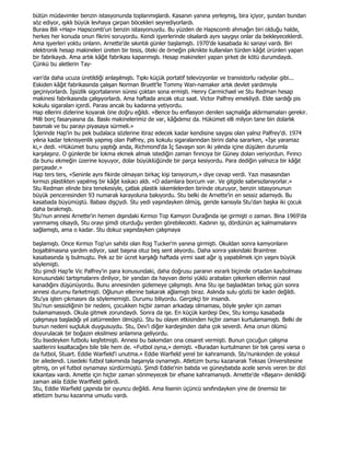 bütün müdavimler benzin istasyonunda toplanmışlardı. Kasanın yanına yerleşmiş, bira içiyor, şundan bundan
söz ediyor, ışıklı büyük levhaya çarpan böcekleri seyrediyorlardı.
Burası Bili «Hap» Hapscomb'un benzin istasyonuydu. Bu yüzden de Hapscomb ahmağın biri olduğu halde,
herkes her konuda onun fikrini soruyordu. Kendi işyerlerinde olsalardı aynı saygıyı onlar da bekleyeceklerdi.
Ama işyerleri yoktu onların. Arnette'de sıkıntılı günler başlamıştı. 1970'de kasabada iki sanayi vardı. Biri
elektronik hesap makineleri üreten bir tesis, öteki de örneğin piknikte kullanılan türden kâğıt ürünleri yapan
bir fabrikaydı. Ama artık kâğıt fabrikası kapanmıştı. Hesap makineleri yapan şirket de kötü durumdaydı.
Çünkü bu aletlerin Tay-

van'da daha ucuza üretildiği anlaşılmıştı. Tıpkı küçük portatif televizyonlar ve transistorlu radyolar gibi...
Eskiden kâğıt fabrikasında çalışan Norman Bruett'le Tommy Wan-namaker artık devlet yardımıyla
geçiniyorlardı. Đşsizlik sigortalarının süresi çoktan sona ermişti. Henry Carmichael ve Stu Redman hesap
makinesi fabrikasında çalışıyorlardı. Ama haftada ancak otuz saat. Victor Palfrey emekliydi. Elde sardığı pis
kokulu sigaraları içerdi. Parası ancak bu kadarına yetiyordu.
Hap ellerini dizlerine koyarak öne doğru eğildi. «Bence bu enflasyon denilen saçmalığa aldırmamaları gerekir.
Milli borç fasaryasına da. Baskı makinelerimiz de var, kâğıdımız da. Hükümet elli milyon tane bin dolarlık
basmalı ve bu parayı piyasaya sürmeli.»
Đçlerinde Hap'in bu pek budalaca sözlerine itiraz edecek kadar kendisine saygısı olan yalnız Palfrey'di. 1974
yılına kadar teknisyenlik yapmış olan Palfrey, pis kokulu sigaralarından birini daha sararken, «Đşe yaramaz
ki,» dedi. «Hükümet bunu yaptığı anda, Richmond'da Đç Savaşın son iki yılında içine düşülen durumla
karşılaşırız. O günlerde bir lokma ekmek almak istediğin zaman fırıncıya bir Güney doları veriyordun. Fırıncı
da bunu ekmeğin üzerine koyuyor, dolar büyüklüğünde bir parça kesiyordu. Para dediğin yalnızca bir kâğıt
parçasıdır.»
Hap ters ters, «Seninle aynı fikirde olmayan birkaç kişi tanıyorum,» diye cevap verdi. Yazı masasından
kırmızı plastikten yapılmış bir kâğıt kıskacı aldı. «O adamlara borcum var. Ve gitgide sabırsızlanıyorlar.»
Stu Redman elinde bira tenekesiyle, çatlak plastik iskemlelerden birinde oturuyor, benzin istasyonunun
büyük penceresinden 93 numaralı karayoluna bakıyordu. Stu belki de Arnette'in en sessiz adamıydı. Bu
kasabada büyümüştü. Babası dişçiydi. Stu yedi yaşındayken ölmüş, geride karısıyla Stu'dan başka iki çocuk
daha bırakmıştı.
Stu'nun annesi Arnette'in hemen dışındaki Kırmızı Top Kamyon Durağında işe girmişti o zaman. Bina 1969'da
yanmamış olsaydı, Stu orayı şimdi oturduğu yerden görebilecekti. Kadının işi, dördünün aç kalmamalarını
sağlamıştı, ama o kadar. Stu dokuz yaşındayken çalışmaya

başlamıştı. Once Kırmızı Top'un sahibi olan Rog Tucker'm yanına girmişti. Okuldan sonra kamyonların
boşaltılmasına yardım ediyor, saat başına otuz beş sent alıyordu. Daha sonra yakındaki Braintree
kasabasında iş bulmuştu. Pek az bir ücret karşılığı haftada yirmi saat ağır iş yapabilmek için yaşını büyük
söylemişti.
Stu şimdi Hap'le Vic Palfrey'in para konusundaki, daha doğrusu paranın esrarlı biçimde ortadan kaybolması
konusundaki tartışmalarını dinliyor, bir yandan da hayvan derisi yüklü arabaları çekerken ellerinin nasıl
kanadığını düşünüyordu. Bunu annesinden gizlemeye çalışmıştı. Ama Stu işe başladıktan birkaç gün sonra
annesi durumu farketmişti. Oğlunun ellerine bakarak ağlamıştı biraz. Aslında sulu gözlü bir kadın değildi.
Stu'ya işten çıkmasını da söylememişti. Durumu biliyordu. Gerçekçi bir insandı.
Stu'nun sessizliğinin bir nedeni, çocukken hiçbir zaman arkadaşı olmaması, böyle şeyler için zaman
bulamamasıydı. Okula gitmek zorundaydı. Sonra da işe. En küçük kardeşi Dev, Stu komşu kasabada
çalışmaya başladığı yıl zatürreeden ölmüştü. Stu bu olayın etkisinden hiçbir zaman kurtulamamıştı. Belki de
bunun nedeni suçluluk duygusuydu. Stu, Dev'i diğer kardeşinden daha çok severdi. Ama onun ölümü
doyurulacak bir boğazın eksilmesi anlamına geliyordu.
Stu lisedeyken futbolu keşfetmişti. Annesi bu bakımdan ona cesaret vermişti. Bunun çocuğun çalışma
saatlerini kısaltacağını bile bile hem de. «Futbol oyna,» demişti. «Buradan kurtulmanın bir tek çaresi varsa o
da futbol, Stuart. Eddie Warfield'i unutma.» Eddie Warfield yerel bir kahramandı. Stu'nunkinden de yoksul
bir ailedendi. Lisedeki futbol takımında başarıyla oynamıştı. Atletizm bursu kazanarak Teksas Üniversitesine
gitmiş, on yıl futbol oynamayı sürdürmüştü. Şimdi Eddie'nin batıda ve güneybatıda acele servis veren bir dizi
lokantası vardı. Amette için hiçbir zaman sönmeyecek bir efsane kahramanıydı. Arnette'de «Başarı» denildiği
zaman akla Eddie Warlfield gelirdi.
Stu, Eddie Warfield çapında bir oyuncu değildi. Ama lisenin üçüncü sınıfındayken yine de önemsiz bir
atletizm bursu kazanma umudu vardı.
 