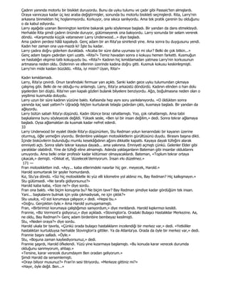 Çadırın yanında motorlu bir bisiklet duruyordu. Bunu da uyku tulumu ve çadır gibi Passaic'ten almışlardı.
Oraya varıncaya kadar üç kez araba değiştirmişler, sonunda bu motorlu bisikleti seçmişlerdi. Rita, Larry'nin
arkasına binmekten hiç hoşlanmıyordu. Korkuyor, ona sıkıca sarılıyordu. Ama tek pratik çarenin bu olduğunu
o da kabul ediyordu.
Larry aşağıda uzanan Bennington kentine bakarak şarkı söylemeye başladı. Bir yandan da dans etmekteydi.
Herhalde Rita şimdi çadırın önünde duruyor, gülümseyerek ona bakıyordu. Larry sonunda bir selam vererek
döndü. «Karşımızda küçük vatansever Larry Underwood...» diye başladı.
Ama çadırın perdesi hâlâ kapalıydı. Genç adam bir an Rita'ya sinirlendi yine. Ama sonra bu duygusunu yendi.
Kadın her zaman ona uya-mazdı ki! Đşte bu kadar.
Larry çadıra doğru giderken durakladı. «Acaba bir süre daha uyuması iyi mi olur? Belki de çok bitkin...»
Genç adam başını çadırdan içeri uzattı. «Rita?» Temiz havadan sonra o kokuyu hemen farketti. Kusmuğun
ve hastalığın ekşimsi tatlı kokuşuydu bu. «Rita?» Kadının hiç kımıldamadan yatması Larry'nin korkusunun
artmasına neden oldu. Dizlerinin ve ellerinin üzerinde kadına doğru gitti. Kusmuk kokusu keskinleşmişti.
Larry'nin mide kasları büzüldü. «Rita, iyi misin? Uyan, Rita!»

Kadın kımıldamadı.
Larry, Rita'yı çevirdi. Onun tarafındaki fermuar yarı açıktı. Sanki kadın gece uyku tulumundan çıkmaya
çalışmış gibi. Belki de ne olduğu-nu anlamıştı. Larry, Rita'yı arkaüstü döndürdü. Kadının elinden o han dolu
şişelerden biri düştü. Rita'nın yarı kapalı gözleri bulanık bilyelere benziyordu. Ağzı, boğulmasına neden olan o
yeşilimsi kusmukla doluydu.
Larry uzun bir süre kadının yüzüne baktı. Kafasında hep aynı soru yankılanıyordu. «O öldükten sonra
yanında kaç saat yattım?» Uğradığı felçten kurtularak telaşla çadırdan çıktı, kusmaya başladı. Bir yandan da
ağlıyordu.
Larry bütün sabah Rita'yı düşündü. Kadın ölünce biraz rahatlamıştı. Yoo, çok rahatlamıştı. Ama tabii
başkalarına bunu söyleyecek değildi. Yüksek sesle, «Ben iyi bir insan değilim,» dedi. Sonra tekrar ağlamaya
başladı. Oysa ağlamaktan da kusmak kadar nefret ederdi.
33
Larry Underwood bir eyalet ötede Rita'yı düşünürken, Stu Redman yolun kenarındaki bir kayanın üzerine
oturmuş, öğle yemeğini yiyordu. Birdenbire yaklaşan motosikletlerin gürültüsünü duydu. Birasını başına dikti.
Đçinde bisküvilerin bulunduğu mumlu kesekâğıdının ağzını dikkatle kapattı. Kayaya dayalı tüfeğini alarak
emniyeti açtı. Sonra silahı tekrar kayaya dayadı... ama yakınına. Emniyeti açmıştı çünkü. Gelenler Elder gibi
yaratıklar olabilirdi. Yine de tüfeği eline almamıştı. Aslında yaklaşanların Bateman gibi insanlar olduklarını
umuyordu. Ama belki onlar profesör kadar kötümser olmayacaklardı. Bateman, «Toplum tekrar ortaya
çıkacak,» demişti. «Dikkat et, 'düzelecek'demiyorum. Đnsan ırkı düzelmez.»
 171 —
Fran motosikletten indi. «Ayy... kaba etlerimdeki nasırlar hiç ger. meyecek, Harold.»
Harold somurtarak bir şeyler homurdandı.
Kız, Stu'ya döndü. «Siz hiç motosikletle iki yüz elli kilometre yol aldınız mı, Bay Redman? Hiç kalkışmayın.»
Stu gülümsedi. «Ne tarafa gidiyorsunuz?»
Harold kaba kaba, «Size ne?» diye sordu.
Fran ona baktı. «Ne biçim konuşma bu? Ne biçim tavır? Bay Redman şimdiye kadar gördüğüm tek insan.
Yani... başkalarını bulmak için yola çıkmadıysak, ne için çıktık?»
Stu usulca, «O sizi korumaya çalışıyor,» dedi. «Hepsi bu.»
«Doğru. Gerçekten öyle.» Ama Harold yumuşamamıştı.
Fran, «Birbirimizi korumaya çalıştığımızı sanıyordum,» diye mırıldandı. Harold kıpkırmızı kesildi.
Frannie, «Biz Vermont'a gidiyoruz,» diye açıkladı. «Stovington'a. Oradaki Bulaşıcı Hastalıklar Merkezine. Aa,
ne oldu, Bay Redman?» Genç adam birdenbire bembeyaz kesilmişti.
Stu, «Neden oraya?» diye sordu.
Harold ukala bir tavırla, «Çünkü orada bulaşıcı hastalıkların incelendiği bir merkez var,» dedi. «Yetkililer
hastalıktan kurtulduysa herhalde Stovington'a gittiler. Ya da Atlanta'ya. Orada da öyle bir merkez var,» dedi.
Frannie başını salladı. «Öyle.»
Stu, «Boşuna zaman kaybediyorsunuz,» dedi.
Frannie şaşırdı, Harold öfkelendi. Yüzü yine kızarmaya başlamıştı. «Bu konuda karar verecek durumda
olduğunu sanmıyorum, ahbap.»
«Tersine, karar verecek durumdayım Ben oradan geliyorum.»
Şimdi Harold da sersemlemişti.
«Orayı biliyor musunuz?» Fran'in sesi titriyordu. «Merkeze gittiniz mi?»
«Hayır, öyle değil. Ben...»
 