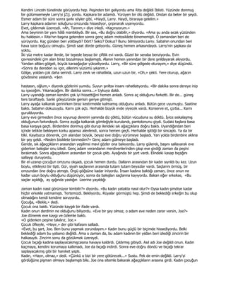 Kendini Lincoln tünelinde görüyordu hep. Peşinden biri geliyordu ama Rita değildi Đblisti. Yüzünde donmuş
bir gülümsemeyle Larry'yi jZ|j. yordu. Kapkara bir adamdı. Yürüyen bir ölü değildi. Ondan da beter bir şeydi.
Esmer adam bir süre sonra şarkı söyler gibi, «Haydi, Larry. Haydi, biraraya gelelim.»
Larry kapkara adamın soluğunu omzunda hissediyor, çırpınarak uyanıyordu.
Evet, çıldırmak üzereydi. «Ah, Tanrım,» diye inledi. «Kaçırıyorum.»
Ama beyninin bir yanı hâlâ mantıklıydı. Bir ses, «Bu doğru olabilir,» diyordu. «Ama şu anda sıcak yüzünden
bu haldesin.» Rita'nın başına gelenden sonra genç adam motosiklete binememişti. O zamandan beri de
yürüyordu. Kaç günden beri yoldaydı? Dört? Sekiz? Dokuz? Bunu bilmiyordu Larry. Sabahın onundan beri
hava iyice boğucu olmuştu. Şimdi saat dörde geliyordu. Güneş hemen arkasındaydı. Larry'nin şapkası da
yoktu.
Đki yüz metre kadar ilerde, bir tepede beyaz bir çiftlik evi vardı. Güzel bir seraba benziyordu. Evin
çevresindeki çim alan biraz bozulmaya başlamıştı. Alanın hemen yanından bir dere şırıldayarak akıyordu.
Yandan altları gölgeli, büyük karaağaçlar yükseliyordu. Larry, «Bir süre gölgede oturayım,» diye düşündü.
«Sonra da dereden su içer, ellerimi yüzümü yıkarım.»
Gölge, yoldan çok daha serindi. Larry zevk ve rahatlıkla, uzun uzun bir, «Oh,» çekti. Yere oturup, ağacın
gövdesine yaslandı. «$en

hastasın, oğlum,» diyerek gözlerini yumdu. Suyun şırıltısı insanı rahatlatıyordu. «Bir dakika sonra dereye inip
su içeceğim. Yıkanacağım. Bir dakika sonra...» Uykuya daldı.
Larry uyandığı zaman kendini çok iyi hissettiğini hemen anladı. Sonra aç olduğunu farketti. Bir de... güneş
ters taraftaydı. Sanki gökyüzünde gerisin geriye gitmişti.
Larry ayağa kalkarak gerinirken biraz kestirmekle kalmamış olduğunu anladı. Bütün gece uyumuştu. Saatine
baktı. Sabahın dokuzuydu. Karnı çok açtı. Herhalde büyük evde yiyecek vardı. Konserve et, çorba... Karnı
gurulduyordu.
Larry eve girmeden önce soyunup derenin yanında diz çöktü, bütün vücuduna su döktü. Đyice sıskalaşmış
olduğunun farkındaydı. Sonra ayağa kalkarak gömleğiyle kurulandı, pantolonunu giydi. Sudaki taşlara basa
basa karşıya geçti. Birdenbire donmuş gibi durup ilerideki sık ağaççıklara doğru baktı. Uyandığından beri
içinde tetikte bekleyen korku apansız alevlendi, sonra hemen geçti. Herhalde işittiği bir sincaptı. Ya da bir
tilki. Kayıtsızca dönerek, çim alandan büyük, beyaz eve doğru yürümeye başladı. Yarı yolda birdenbire aklına
bir şey geldi. «Neden bisiklete binmedim?» Genç adam gülmeye başladı.
Geride, sık ağaççıkların arasından yeşilimsi mavi gözler ona bakıyordu. Larry gülerek, başını sallayarak eve
giderken bakışlar onu izledi. Genç adam verandanın merdivenlerinden çıkıp eve girdiği zaman da peşini
bırakmadı. Sonra ağaççıkların arasından bir çocuk çıktı. Ayağında bir şort vardı. Elindeki kasap bıçağını
sallayıp duruyordu.
Bir el uzanıp çocuğun omzunu okşadı, çocuk hemen durdu. Dalların arasından bir kadın sıyrıldı bu kez. Uzun
boylu, etkileyici bir tipti. Gür, siyah saçlarının arasında tutam tutam beyazlar vardı. Saçlarını örmüş, bir
omzundan öne doğru atmıştı. Örgü göğsüne kadar iniyordu. Đnsan kadına baktığı zaman, önce onun ne
kadar uzun boylu olduğunu düşünüyor, sonra da bakışları saçlarına kayıyordu. Bakan eğer erkekse, «Bu
saçlar açıldığı, ay ışığında yastığın üzerine yayıldığı

zaman kadın nasıl görünüyor kimbilir?» diyordu. «Bu kadın yatakta nasıl olur?» Oysa kadın şimdiye kadar
hiçbir erkekle yatmamıştı. Tertemizdi. Bekliyordu. Rüyalar görmüştü hep. Şimdi de beklediği erkeğin bu olup
olmadığını kendi kendine soruyordu.
Çocuğa, «Bekle,» dedi.
Çocuk ona baktı. Yüzünde kaygılı bir ifade vardı.
Kadın onun derdinin ne olduğunu biliyordu. «Eve bir şey olmaz, o adam eve neden zarar versin, Joe?»
Joe dönerek eve kaygı ve özlemle baktı.
«O giderken peşine takılırız, Joe.»
Çocuk öfkeyle, «Hayır,» der gibi kafasını salladı.
«Evet, bu şart, Joe. Ben bunu yapmak zorundayım.» Kadın bunu güçlü bir biçimde hissediyordu. Belki
beklediği adam bu yabancı değildi. Ama o zaman da, bu adam kadının bir yıldan beri izlediği zincirin bir
halkasıydı. Zincirin sonu da gözükmek üzereydi.
Çocuk bıçağı kadına saplayacakmışcasına havaya kaldırdı. Çıldırmış gibiydi. Asıl adı Joe değildi onun. Kadın
kaçmaya, kendini korumaya kalkmadı, Joe da bıçağı indirdi. Sonra eve doğru döndü ve bıçağı tekrar
saplayacakmış gibi bir hareket yaptı.
Kadın, «Hayır, olmaz,» dedi. «Çünkü o bizi bir yere götürecek...» Sustu. Pek de emin değildi. Larry'yi
gördüğüne pişman olmaya başlamıştı bile. Joe ona sitemle bakarak ağaççıkların arasına girdi. Kadın çocuğun
 