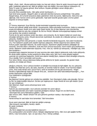 Ralph, «Evet,» dedi. «Buraya gelinceye kadar onu hep açık tuttum. Bana bir şeyler duyuyormuşum gibi de
geldi. Uzaklardan geliyordu ses. Belki de işittiğim insan sesi değildi. Ama sana doğruyu söyleyeyim mi,
Nicky? O sesler hiç hoşuma gitmedi. Biraz korktum. Rüyaları gördüğüm zaman olduğu gibi.»
Bütün grup sessizleşti.
Sonunda Olivia sessizliği bozdu. «Ben gidip yemek hazırlayayım...»
Saat birde kamp eşyaları, Abagail'in gitarı ve salıncaklı iskemlesi kamyona yerleştirilmişti. Yola çıktılar.
Abagail batıya, 30 numaralı karayoluna doğru giderlerken önde oturuyordu. Ağlamıyordu. Daha önce çok
ağlamıştı. Artık Tanrının emrini yerine getirecekti. Yaşlı kadın karanlık gecede açılan o kırmızı gözleri
düşündü ve korkuya kapıldı.

37
27 Temmuz akşamıydı. Grup Ohio'da, Kunkle kentindeki lunaparkta kamp kurmuştu.
Frannie içini çekerek yattığı yerde döndü. Uyuyamıyordu. Kâbus görmekten korkuyordu. Solda üç motosiklet
sırayla durmaktaydı. Kızdan yirmi adım kadar ötede Harold, Stu ve Glen Bateman uyku tulumlarında
yatıyorlardı. Hepsi de uyku ilacı içmişlerdi. Bu Stu'nun fikriydi. Kâbuslar korkunçlaşmaya başlayıp sinirleri
iyice gerilince ilaç içmelerini söylemişti.
Frannie de her gece kendisine verilen ilacı alıyor, ama içmiyordu. Bu tür ilaçların bebek için zararlı olup
olmadığını bilmiyordu çünkü. Đhtiyatlı davranmak niyetindeydi. Bu yüzden de o kâbusları görüyor ve ıstırap
çekiyordu. Özellikle o rüyayı.
Kendini Ogunquit'teki evde görüyordu o rüyada. Karanlık koridorlarda koşuyordu. Kara adam kovalıyordu
onu. Fran babasının çarşafa sarılı cesedini taşımaya çalışıyordu. Elinden düşürürse kara adamın ölüye
korkunç şeyler yapacağını biliyordu. Bu yüzden koşuyor, düşmanının gitgide kendisine yaklaştığını da
seziyordu. Sonunda adam o tiksindirici, sıcak elini kızın omzuna koyuyordu. Fran'in bütün gücü kesiliyordu o
zaman. Babasının cesedi kollarından kayıyordu. Fran, «Onu al,» demek için dönüyordu, «istediğini yap. Artık
beni kovalama.»
Kukuletalı keşiş cüppesine benzeyen bir şeye sarınmış olan adam dişlerini göstererek mutlu mutlu gülüyordu.
Bir elinde telden yapılmış, kıvrılıp çarpılmış bir elbise askısı vardı. Đşte Fran o anda dehşete kapılıyor,
uyanmak için çırpınmaya başlıyordu. Çünkü kara adamın istediği Şeyin, babasının ölüsü olmadığını anlıyordu.
Onun istediği, Fran'in karnındaki canlı çocuktu...
Fran tekrar döndü. Uykuya dalamazsa kalkıp günlük defterine bir Şeyler yazacaktı. Kız geceleri böyle
yatarken, bir erkeğe çok ihtiyacı

olduğunu anlıyordu. Sorun yalnızca kendisini ve bebeğini korumasıyla da ilgili değildi. Stu onu çekiyordu.
Özellikle Jess Rider'dan sonra. $tn sakin, becerikli, en önemlisi makûl bir erkekti. O da Frannie'yi beğeni
yordu. Ama orada Harold vardı. Çocuk Fran'e, sanki kız kendisine ait-miş gibi davranıyordu. «Keşke
Harold'un ilgilenebileceği başka biri olsaydı! Ama yok... korkarım ben daha fazla bekleyemeyeceğim..,, Fran
bunları düşünürken uykuya daldı.
Fran Goldsmith'in Günlüğünden
6 Temmuz
Bay Bateman'i bizimle gelmesi için zorlukla ikna edebildik. Yarın Stovington'a doğru yola çıkacağız. Stu'nun
bu fikri hiç beğenmediğini biliyorum. Stu'dan çok hoşlanıyorum. Keşke Harold da onun gibi olsaydı. Çocuk
her şeyi zorlaştırıyor.
Glen Bateman, Kojak'ı yanına almamaya karar verdi.
7 Temmuz
Fazla bir şey yazamayacağım. Uzun yolculuk yüzünden her yanım ağrıyor.
Stu hâlâ Nebraska'daki zenci kadını rüyasında gördüğünü söylüyor. Bugün bir ara Glen'le bana,
«Stovington'dan sonra Nebraska'ya gidelim,» dedi.
Glen omzunu silkti. «Neden olmasın? Bir yere gitmemiz gerekiyor nasılsa,» diye karşılık verdi.
8 Temmuz
Harold levhayı bir saat kadar önce tamamladı. Tabii homurdana-

Çocuk sesini çıkarmadı. Belki de fazla ileri gittiğini anlamıştı.
«Ben kimsenin malı değilim, Harold,» dedim.
Bir şeyler mırıldandı.
«Efendim?»
«Bu fikrini değiştirmek zorunda kalabilirsin diyorum!»
Onu azarlayacaktım ama kendimi tuttum. Bakışları dalgınlaşmıştı Sonra, «Ben onun gibi aşağılık herifleri
bilirim,» diye homurdandı. «Şan. sın açık olsun, Fran.» Dönüp uzaklaştı.
 
