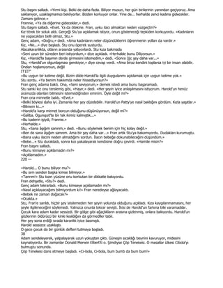 Stu başını salladı. «Yirmi kişi. Belki de daha fazla. Biliyor musun, her gün birilerinin yanından geçiyoruz. Ama
saklanıyor, uzaklaşmamızı bekliyorlar. Bizden korkuyor onlar. Yine de... herhalde zenci kadına gidecekler.
Zamanı gelince.»
Frannie, «Ya da diğerine gidecekler,» dedi.
Stu başını salladı. «Evet. Ya da ötekine. Fran, uyku ilacı almaktan neden vazgeçtin?»
Kız titrek bir soluk aldı. Gerçeği Stu'ya açıklamak istiyor, onun göstereceği tepkiden korkuyordu. «Kadınların
ne yapacakları belli olmaz, Stu.»
Genç adam, «Doğru,» dedi. «Ama kadınların neler düşündüklerini öğrenmenin yolları da vardır.»
Kız, «Ne...» diye başladı. Stu onu öperek susturdu.
Alacakaranlıkta, otların arasında yatıyorlardı. Stu kıza bakmada
«Seni uzun bir süreden beri istiyordum,» diye açıkladı. «Herhalde bunu Diliyorsun.»
Kız, «Harold'la başımın derde girmesini istemedim,» dedi. «Sonra (jjc şey daha var...»
Stu, «Harold'un olgunlaşması gerekiyor,» diye cevap verdi. «Ama biraz kendini toplarsa iyi bir insan olabilir.
Ondan hoşlanıyorsun, değil
IT1Đ?"
«Bu uygun bir kelime değil. Bizim dilde Harold'la ilgili duygularımı açıklamak için uygun kelime yok.»
Stu sordu. «Ya benim hakkımda neler hissediyorsun?»
Fran genç adama baktı. Ona, «Seni seviyorum,» demek istedi ama bunu başaramadı.
Stu sanki kız onu terslemiş gibi, «Hayır,» dedi. «Her şeyin iyice anlaşılmasını istiyorum. Harold'un henüz
aramızda olanları bilmesini istemediğinden eminim. Öyle değil mi?»
Fran ona minnetle baktı. «Evet.»
«Belki böylesi daha iyi. Zamanla her şey düzelebilir. Harold'un Patty'ye nasıl baktığını gördüm. Kızla yaşıtlar.»
«Bilmem ki...»
«Harold'a karşı minnet borcun olduğunu düşünüyorsun, değil mi?»
«Galiba. Ogunquit'te bir tek ikimiz kalmıştık...»
«Bu kaderin işiydi, Frannie.»
«Herhalde.»
Stu, «Sana âşığım sanırım,» dedi. «Bunu söylemek benim için hiç kolay değil.»
«Ben de sana âşığım sanırım. Ama bir şey daha var...» Fran artık Stu'ya bakamıyordu. Dudakları kurumuştu.
«Bana uyku ilacını neden almadığımı sordun. Đlacın bebeğe dokunabileceğini düşündüm.»
«Bebe...» Stu durakladı, sonra kızı yakalayarak kendisine doğru çevirdi. «Hamile misin?»
Fran başını salladı.
«Bunu kimseye açıklamadın mı?»
«Açıklamadım.»
220 —

«Harold... O bunu biliyor mu?»
«Bu sırrı senden başka kimse bilmiyor.»
«Tanrım!» Stu kızın yüzüne onu korkutan bir dikkatle bakıyordu.
Fran dehşetle, «Stu?» dedi.
Genç adam tekrarladı. «Bunu kimseye açıklamadın mı?»
«Nasıl açıklayacağımı bilmiyordum ki!» Fran neredeyse ağlayacaktı.
«Bebek ne zaman doğacak?»
«Ocakta.»
Stu, Fran'e sarıldı, hiçbir şey söylemeden her şeyin yolunda olduğunu açıkladı. Kıza kaygılanmamasını, her
şeyle ilgileneceğini söylemedi. Yalnızca onunla tekrar sevişti. Đkisi de Harold'un farkına bile varamadılar.
Çocuk kara adam kadar sessizdi. Bir gölge gibi ağaçlıkların arasına gizlenmiş, onlara bakıyordu. Harold'un
gözlerinin öldürücü bir kinle kısıldığını da görmediler tabii.
Her şey sona erdiği sırada karanlık iyice basmıştı.
Harold sessizce uzaklaştı.
O gece çocuk da bir günlük defteri tutmaya başladı.
38
Adam sendeleyerek, yalpalayarak uzun yokuştan çıktı. Güneşin sıcaklığı beynini kavuruyor, midesini
kaynatıyordu. Bir zamanlar Donald Merwin Elbert'ti o. Şimdiyse Çöp Tenekesi. O masallar ülkesi Cibola'yı
bulmuştu sonunda.
Çöp Tenekesi dans etmeye başladı. «Ci-bola, Ci-bola, bum bumb da bum bum!»
 
