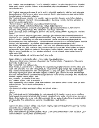 Çöp Tenekesi, kara adamın kendisini Cibola'da beklediğini biliyordu. Gecenin ordusuydu onunki. Süvarileri
beyaz suratlı cesetler gibiydiler. Gülerek, ter kokuları içinde, çılgın gibi geleceklerdi. Ondan sonra şahane
yangınlar çıkacaktı.

Çöp Tenekesi, kara adamı rüyasında ilk kez bir ay önce görmüştü. gary kentini yakarken kendi kolunu da
kavurduğu zaman. Çöp Teneke-sj adamı hemen tanımıştı. Suratını göremiyordu ama kara adamın (jütün
Amerika'yı ateşe verebileceğini anlıyordu.
Çöp Tenekesi rüyasında minnetle, «Her istediğini yaparım,» demişti. «Hayatım senin. Ruhum da öyle.»
Kara adam ciddi ciddi, «Her tarafı yakmanı sağlayacağım,» diye cevap vermişti. «Kentime gelmelisin. O
zaman her şey sana açıklanacak.»
«Nereye? Nereye?» Çöp Tenekesi umut ve beklentiyle kıvranmıştı.
Karanlık adam ortadan kaybolurken fısıldamıştı. «Batıya. Dağların gerisine.»
Çöp Tenekesi ondan sonra Chicago'da yangın çıkarmıştı. Uğradığı diğer kentlerde de. Kâh birilerinin
arabasına binmiş, kâh yürümüştü. Ama artık bunları hayal meyal hatırlıyordu.
Şimdi Cibola'daydı. Diğer adıyla Vegas'ta. Derin bir soluk alarak, «CĐĐĐBOLAAAA!» diye haykırdı. «Hayatım
senin!»
Sanki bir şey kendisini çekiyormuş gibi Grand Otele doğru gitti. Otelin önündeki mermer basamaklardan
yalpalayarak çıktı. Đçeri girip adeta huşuyla etrafına bakındı. «Hey, kimse yok mu?» Ona cevap veren olmadı.
Korktu o zaman. Ama bitkinliği yüzünden korkusu hafifledi. Yandaki basamaklardan yalpalayarak indi,
kumarhaneye girdi, barın önünden geçti. Lloyd Henreid elinde maden suyu dolu bardakla gölgelerin arasında
oturuyor, onu seyrediyordu. Çöp Tenekesi yeşil çuha kaplı bir masaya uzanarak uykuya daldı.
Ken DeMott, «Ne yapacağız onu?» diye sordu. Lloyd cevap verdi. «Bırakalım uyusun. Flaggbnu istiyor.»
Başka biri, «Öyle mi?» dedi. «Peki ama Flagg nerede?» Lloyd dönüp ona baktı. Adam katilden otuz santim
daha uzundu. Saçları dökülmeye başlamıştı. Buna rağmen Lloyd'un bakışları karşısında bir adım geriledi.
Lloyd'un boynunda asılı olan taş, hem som kara-kehribardı, hem de ortasında insanı ürküten kırmızı bir
çatlak vardı. Katil,
«Onu görmeyi bu kadar çok mu istiyorsun, Hec?» diye sordu.

Saçları dökülmeye başlamış olan adam, «Hayır,» dedi. «Hey, Lloyd sen de...»
«Evet, evet.» Lloyd kumar masasında uykuya dalan Çöp Tenekesine baktı. «Flagg gelecek. O bu adamı
bekliyordu. Bu adam özel biri.»
Çöp Tenekesi hâlâ mışıl mışıl uyuyordu.
Lloyd Henreid, 7 Ağustosta iyice su kaybetmiş olan ve yarı sayıklayan Çöp Tenekesine ayrılmış odaya girdi.
Adam katili tanıdı ama onun adını hatırlayamadı. Bu odaya çok kimse girip çıkmıştı. Tıpkı rüyada olduğu gibi.
Çöp Tenekesi onlardan bazılarının adını hatırlar gibi oldu. 3u genç adam galiba Lloyd Henreid'di. Saçları
dökülmeye başlamış olan gencin adı Hector Drogan'dı. Sakallı bir genç kendisine Ace High ismini takmıştı.
Korsanları hatırlatan kırmızılı yeşilli kılıklarda dolaşan zenci ise «Fare» Erwind adını almıştı. Ama bütün bunlar
birbirine karışmıştı. Donald, Lloyd'a baktı.
Katil, «Nasılsın, Çöp Tenekesi?» diye sordu.
Çöp Tenekesi, «Đyiyim,» dedi. «Daha iyiyim.»
Lloyd başını salladı. «Biraz yiyecek, içecek. Biraz dinlenme. Sana gereken yalnızca bunlar. Senin için temiz
giyecek getirdim. Ölçünü tahmin etmem gerekti.»
«iyi bunlar.»
«Bu elbiseleri giy.» Lloyd sesini alçattı. «Flagg seni görmek istiyor.»
«O...»
«Evet.»
Çöp Tenekesi pek sevindi. Yataktan kalkıp duş yaptı, çabucak giyindi. Lloyd'un renginin uçmuş olduğunu,
hatta hayalete benzediğini farketmedi. Çöp Tenekesi, «Nerede o?» diye sordu. «Hayatım onun. Ah, evet...»
Lloyd, «En üst katta,» diye cevap verdi. «Dün gece geldi. Çok geç saatte. Kıyıdan. Kimse onun gelip gittiğini
görmüyor, Çöp. Ama gittiğini hemen seziyorlar. Döndüğünü de. Haydi. Gidelim.»
***

Asansör dört dakika sonra en üst kata vardı. Gözleri irileşmiş, w[)zü sevinçle aydınlanmış olan Çöp Tenekesi
asansörden indi. Ama Lloyd onu izlemedi.
Çöp Tenekesi katile doğru döndü. «Sen...»
Lloyd kendini zorlayarak gülümsemeye çalıştı. «Hayır. O seni yalnız görmek istiyor. Şansın açık olsun, Çöp.»
Asansörün kapıları kapandı, Lloyd gözden kayboldu.
 