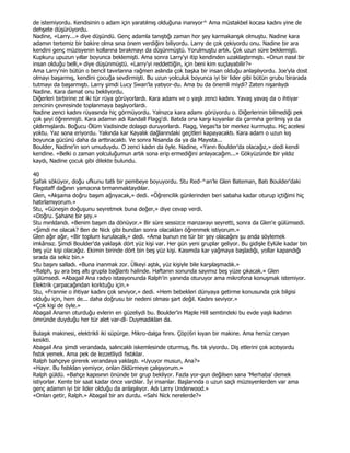 de istemiyordu. Kendisinin o adam için yaratılmış olduğuna inanıyor^ Ama müstakbel kocası kadını yine de
dehşete düşürüyordu.
Nadine, «Larry...» diye düşündü. Genç adamla tanıştığı zaman hor şey karmakarışık olmuştu. Nadine kara
adamın tertemiz bir bakire olma sına önem verdiğini biliyordu. Larry de çok çekiyordu onu. Nadine bir ara
kendini genç müzisyenin kollarına bırakmayı da düşünmüştü. Yorulmuştu artık. Çok uzun süre beklemişti.
Kupkuru upuzun yıllar boyunca beklemişti. Ama sonra Larry'yi itip kendinden uzaklaştırmıştı. «Onun nasıl bir
insan olduğu belli,» diye düşünmüştü. «Larry'yi reddettiğin, için beni kim suçlayabilir?»
Ama Larry'nin bütün o bencil tavırlarına rağmen aslında çok başka bir insan olduğu anlaşılıyordu. Joe'yla dost
olmayı başarmış, kendini çocuğa sevdirmişti. Bu uzun yolculuk boyunca iyi bir lider gibi bütün grubu birarada
tutmayı da başarmıştı. Larry şimdi Lucy Swan'la yatıyor-du. Ama bu da önemli miydi? Zaten nişanlıydı
Nadine. Kara damat onu bekliyordu.
Diğerleri birbirine zıt iki tür rüya görüyorlardı. Kara adamı ve o yaşlı zenci kadını. Yavaş yavaş da o ihtiyar
zencinin çevresinde toplanmaya başlıyorlardı.
Nadine zenci kadını rüyasında hiç görmüyordu. Yalnızca kara adamı görüyordu o. Diğerlerinin bilmediği pek
çok şeyi öğrenmişti. Kara adamın adı Randall Flagg'di. Batıda ona karşı koyanlar da çarmıha gerilmiş ya da
çıldırmışlardı. Boğucu Ölüm Vadisinde dolaşıp duruyorlardı. Flagg, Vegas'ta bir merkez kurmuştu. Hiç acelesi
yoktu. Yaz sona eriyordu. Yakında kar Kayalık dağlarındaki geçitleri kapayacaktı. Kara adam o uzun kış
boyunca gücünü daha da arttıracaktı. Ve sonra Nisanda da ya da Mayısta...
Boulder, Nadine'in son umuduydu. O zenci kadın da öyle. Nadine, «Yarın Boulder'da olacağız,» dedi kendi
kendine. «Belki o zaman yolculuğumun artık sona erip ermediğini anlayacağım...» Gökyüzünde bir yıldız
kaydı, Nadine çocuk gibi dilekte bulundu.

40
Şafak söküyor, doğu ufkunu tatlı bir pembeye boyuyordu. Stu Red-^an'le Glen Bateman, Batı Boulder'daki
Flagstaff dağının yamacına tırmanmaktaydılar.
Glen, «Akşama doğru başım ağrıyacak,» dedi. «Öğrencilik günlerinden beri sabaha kadar oturup içtiğimi hiç
hatırlamıyorum.»
Stu, «Güneşin doğuşunu seyretmek buna değer,» diye cevap verdi.
«Doğru. Şahane bir şey.»
Stu mırıldandı. «Benim başım da dönüyor.» Bir süre sessizce manzarayı seyretti, sonra da Glen'e gülümsedi.
«Şimdi ne olacak? Ben de Nick gibi bundan sonra olacakları öğrenmek istiyorum.»
Glen ağır ağır, «Bir toplum kurulacak,» dedi. «Ama bunun ne tür bir şey olacağını şu anda söylemek
imkânsız. Şimdi Boulder'da yaklaşık dört yüz kişi var. Her gün yeni gruplar geliyor. Bu gidişle Eylüle kadar bin
beş yüz kişi olacağız. Ekimin birinde dört bin beş yüz kişi. Kasımda kar yağmaya başladığı, yollar kapandığı
sırada da sekiz bin.»
Stu başını salladı. «Buna inanmak zor. Ülkeyi aştık, yüz kişiyle bile karşılaşmadık.»
«Ralph, şu ara beş altı grupla bağlantı halinde. Haftanın sonunda sayımız beş yüze çıkacak.» Glen
gülümsedi. «Abagail Ana radyo istasyonunda Ralph'in yanında oturuyor ama mikrofona konuşmak istemiyor.
Elektrik çarpacağından korktuğu için.»
Stu, «Frannie o ihtiyar kadını çok seviyor,» dedi. «Hem bebekleri dünyaya getirme konusunda çok bilgisi
olduğu için, hem de... daha doğrusu bir nedeni olması şart değil. Kadını seviyor.»
«Çok kişi de öyle.»
Abagail Ananın oturduğu evlerin en güzeliydi bu. Boulder'in Maple Hill semtindeki bu evde yaşlı kadının
ömründe duyduğu her tür alet var-dl- Duymadıkları da.

Bulaşık makinesi, elektrikli iki süpürge. Mikro-dalga fırını. Çöp|6ri kıyan bir makine. Ama henüz ceryan
kesikti.
Abagail Ana şimdi verandada, salıncaklı iskemlesinde oturmuş, fıs. tık yiyordu. Diş etlerini çok acıtıyordu
fıstık yemek. Ama pek de lezzetliydi fıstıklar.
Ralph bahçeye girerek verandaya yaklaştı. «Uyuyor musun, Ana?»
«Hayır. Bu fıstıkları yemiyor, onları öldürmeye çalışıyorum.»
Ralph güldü. «Bahçe kapısının önünde bir grup bekliyor. Fazla yor-gun değilsen sana 'Merhaba' demek
istiyorlar. Kente bir saat kadar önce vardılar. Đyi insanlar. Başlarında o uzun saçlı müzisyenlerden var ama
genç adamın iyi bir lider olduğu da anlaşılıyor. Adı Larry Underwood.»
«Onları getir, Ralph.» Abagail bir an durdu. «Sahi Nick nerelerde?»
 