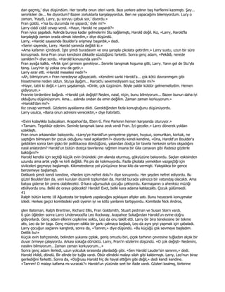 dan geçmiş,' diye düşündüm. Her tarafta onun izleri vardı. Bazı yerlere adının baş harflerini kazımıştı. Şey...
seninkileri de... Ne diyordum? Bazen zorluklarla karşılaşıyorduk. Ben ne yapacağımı bilemiyordum. Lucy o
zaman, 'Haydi, Larry, şu soruyu çabuk sor,' diyordu.»
Fran güldü, «'isa bu durumda ne yapardı,' öyle mi?»
Larry ciddi ciddi cevap verdi. «Hayır, Harold ne yapardı?»
Fran iyice şaşaladı. Aslında buraya kadar gelmelerini Stu sağlamıştı, Harold değil. Kız, «Larry, Harold'la
karşılaştığı zaman orada olmak isterdim,» diye düşündü.
Larry, «Harold sayesinde Boulder'a erişmeyi başardık,» dedi.
«Senin sayende, Larry. Harold yanında değildi ki.»
«Ama kafamın içindeydi. Đşte şimdi buradayım ve ona şarapla çikolata getirdim.» Larry sustu, uzun bir süre
konuşmadı. Ama Fran onun kendisini dikkatle süzdüğünü farketti. Sonra genç adam, «Pekâlâ, nerede
yanıldım?» diye sordu. «Harold konusunda yani?»
Fran ayağa kalktı. «Artık içeri girmem gerekiyor.. Seninle tanışmak hoşuma gitti, Larry. Yarın gel de Stu'yla
tanış. Lucy'nin işi yoksa onu da getir.»
Larry ısrar etti. «Harold meselesi nedir?»
«Ah, bilmiyorum.» Fran neredeyse ağlayacaktı. «Kendimi sanki Harold'a... çok kötü davranmışım gibi
hissetmeme neden oldun. Stu'ya âşığım... Harold'u sevemediysem suç bende mi?»
«Hayır, tabii ki değil.» Larry şaşalamıştı. «Dinle, çok üzgünüm. Böyle paldır küldür gelmemeliydim. Hemen
gidiyorum.»
Frannie birdenbire bağırdı. «Harold çok değişti! Neden, nasıl, niçin, bunu bilmiyorum... Bazen bunun daha iyi
olduğunu düşünüyorum. Ama... aslında ondan da emin değilim. Zaman zaman korkuyorum.»
«Harold'dan mı?»
Kız cevap vermedi. Gözlerini ayaklarına dikti. Gerektiğinden fazla konuştuğunu düşünüyordu.
Larry usulca, «Bana onun adresini verecektin,» diye hatırlattı.

«Evini kolaylıkla bulacaksın. Arapahoe'da, Eben G. Fine Parkının hemen karşısında oturuyor.»
«Tamam. Teşekkür ederim. Seninle tanışmak bana zevk verdi Fran. Đyi geceler.» Larry dönerek yoldan
uzaklaştı.
Fran onun arkasından bakıyordu. «Larry'ye Harold'un yeniyetrrıe şişman, huysuz, somurtkan, korkak, ne
yaptığını bilmeyen bir çocuk olduğunu nasıl açıklardım?» diyordu kendi kendine, «Ona, Harold'un Boulder'a
geldikten sonra tam şişko bir politikacıya döndüğünü, yalandan dostça bir tavırla herkesin sırtını okşadığını
nasıl anlatırdım? Harold'un bütün dostça tavırlarına rağmen insana bir Gila canavarı gibi ifadesiz gözlerle
baktığını?»
Harold kendisi için seçtiği küçük evin önündeki çim alanda oturmuş, gökyüzüne bakıyordu. Saçları eskisinden
uzundu ama artık yağlı ve kirli değildi. Pis pis de kokmuyordu. Fazla çikolata yemekten vazgeçtiği için
sivilceleri geçmeye başlamıştı. Kilometrelerce yol yürüyünce biraz kilo da vermişti. Yakışıklıca bir gence
benzemeye başlamıştı.
Delikanlı şimdi kendi kendine, «Neden içim nefret dolu?» diye soruyordu. Her şeyden nefret ediyordu. Bu
güzel Boulder'dan da, yeni kurulan düzenli toplumdan da. Harold burada yalnızca bir vatandaş olacaktı. Ama
batıya giderse bir prens olabilecekti. O kara uğursuzluk çocuğu çekiyordu. Karmaşanın o ahenksiz müziği
etkiliyordu onu. Belki de oraya gidecekti! Harold! Evet, belki kara adama katılacaktı. Çocuk gülümsedi.
41
Ralph bütün kente 18 Ağustosta bir toplantı yapılacağını açıklayan afişler astı. Bunu heyecanlı konuşmalar
izledi. Herkes geçici komitedeki yedi üyenin iyi ve kötü yanlarını tartışıyordu. Komitede Nick Andros,

glen Bateman, Ralph Brentner, Richard Ellis, Fran Goldsmith, Stuart pedrnan ve Susan Stern vardı.
0 gün öğleden sonra Larry Underwood'la Leo Rockway, Arapahoe Sokağından Harold'un evine doğru
gidiyorlardı. Genç adam ellerini ceplerine soktu, Leo da onu taklit etti. Larry bir bira tenekesine bir tekme
attı, Leo da bir taşa. Genç müzisyen ıslıkla bir şarkı çalmaya başladı, Leo da aynı şeyi yapmak için çabaladı.
Larry çocuğun saçlarını karıştırdı, sonra da, «Tanrım,» diye düşündü. «Bu küçüğü çok sevmeye başladım.
Delilik bu!»
Küçük evin bahçesinde, belinden yukarısı çıplak, geniş omuzlu biri, çiçek tarhının çevresine tuğladan alçak bir
duvar örmeye çalışıyordu. Arkası sokağa dönüktü. Larry, Fran'in sözlerini düşündü. «O çok değişti- Nedenini,
nasılını bilmiyorum.. Zaman zaman korkuyorum...»
Sonra genç adam ilerledi, uzun yolculuk sırasında planladığı gibi. «Sen Harold Lauder'sin sanırım,» dedi.
Harold irkildi, döndü. Bir elinde bir tuğla vardı. Öbür elindeki malayı silah gibi kaldırmıştı. Larry, Leo'nun biraz
gerilediğini farketti. Sonra da, «Doğrusu Harold hiç de hayal ettiğim gibi değil,» dedi kendi kendine.
«Tanrım! O malayı kafama mı vuracak?» Harold'un yüzünde sert bir ifade vardı. Gözleri kısılmış, birbirine
 
