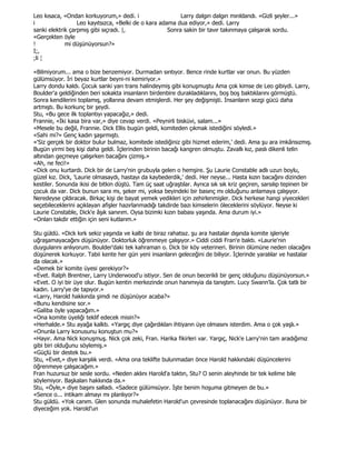 Leo kısaca, «Ondan korkuyorum,» dedi. i                    Larry dalgın dalgın mırıldandı. «Gizli şeyler...»
i                 Leo kayıtsızca, «Belki de o kara adama dua ediyor,» dedi. Larry
sanki elektrik çarpmış gibi sıçradı. |,               Sonra sakin bir tavır takınmaya çalışarak sordu.
«Gerçekten öyle
!            mi düşünüyorsun?»
I;,
;li ¦

«Bilmiyorum... ama o bize benzemiyor. Durmadan sırıtıyor. Bence rinde kurtlar var onun. Bu yüzden
gülümsüyor. Đri beyaz kurtlar beyni-ni kemiriyor.»
Larry dondu kaldı. Çocuk sanki yarı trans halindeymiş gibi konuşmuştu Ama çok kimse de Leo gibiydi. Larry,
Boulder'a geldiğinden beri sokakta insanların birdenbire durakladıklarını, boş boş baktıklarını görmüştü.
Sonra kendilerini toplamış, yollarına devam etmişlerdi. Her şey değişmişti. Đnsanların sezgi gücü daha
artmıştı. Bu korkunç bir şeydi.
Stu, «Bu gece ilk toplantıyı yapacağız,» dedi.
Frannie, «Đki kasa bira var,» diye cevap verdi. «Peynirli bisküvi, salam...»
«Mesele bu değil, Frannie. Dick Ellis bugün geldi, komiteden çıkmak istediğini söyledi.»
«Sahi mi?» Genç kadın şaşırmıştı.
«'Siz gerçek bir doktor bulur bulmaz, komitede istediğiniz gibi hizmet ederim,' dedi. Ama şu ara imkânsızmış.
Bugün yirmi beş kişi daha geldi. Đçlerinden birinin bacağı kangren olmuştu. Zavallı kız, paslı dikenli telin
altından geçmeye çalışırken bacağını çizmiş.»
«Ah, ne feci!»
«Dick onu kurtardı. Dick bir de Larry'nin grubuyla gelen o hemşire. Şu Laurie Constable adlı uzun boylu,
güzel kız. Dick, 'Laurie olmasaydı, hastayı da kaybederdik,' dedi. Her neyse... Hasta kızın bacağını dizinden
kestiler. Sonunda ikisi de bitkin düştü. Tam üç saat uğraştılar. Ayrıca sık sık kriz geçiren, sarsılıp tepinen bir
çocuk da var. Dick bunun sara mı, şeker mi, yoksa beyindeki bir basınç mı olduğunu anlamaya çalışıyor.
Neredeyse çıldıracak. Birkaç kişi de bayat yemek yedikleri için zehirlenmişler. Dick herkese hangi yiyecekleri
seçebileceklerini açıklayan afişler hazırlanmadığı takdirde bazı kimselerin öleceklerini söylüyor. Neyse ki
Laurie Constable, Dick'e âşık sanırım. Oysa bizimki kızın babası yaşında. Ama durum iyi.»
«Onları takdir ettiğin için seni kutlarım.»

Stu güldü. «Dick kırk sekiz yaşında ve kalbi de biraz rahatsız. şu ara hastalar dışında komite işleriyle
uğraşamayacağını düşünüyor. Doktorluk öğrenmeye çalışıyor.» Ciddi ciddi Fran'e baktı. «Laurie'nin
duygularını anlıyorum. Boulder'daki tek kahraman o. Dick bir köy veterineri. Birinin ölümüne neden olacağını
düşünerek korkuyor. Tabii kente her gün yeni insanların geleceğini de biliyor. Đçlerinde yaralılar ve hastalar
da olacak.»
«Demek bir komite üyesi gerekiyor?»
«Evet. Ralph Brentner, Larry Underwood'u istiyor. Sen de onun becerikli bir genç olduğunu düşünüyorsun.»
«Evet. O iyi bir üye olur. Bugün kentin merkezinde onun hanımıyia da tanıştım. Lucy Swann'la. Çok tatlı bir
kadın. Larry'ye de tapıyor.»
«Larry, Harold hakkında şimdi ne düşünüyor acaba?»
«Bunu kendisine sor.»
«Galiba öyle yapacağım.»
«Ona komite üyeliği teklif edecek misin?»
«Herhalde.» Stu ayağa kalktı. «Yargıç diye çağırdıkları ihtiyarın üye olmasını isterdim. Ama o çok yaşlı.»
«Onunla Larry konusunu konuştun mu?»
«Hayır. Ama Nick konuşmuş. Nick çok zeki, Fran. Harika fikirleri var. Yargıç, Nick'e Larry'nin tam aradığımız
gibi biri olduğunu söylemiş.»
«Güçlü bir destek bu.»
Stu, «Evet,» diye karşılık verdi. «Ama ona teklifte bulunmadan önce Harold hakkındaki düşüncelerini
öğrenmeye çalışacağım.»
Fran huzursuz bir sesle sordu. «Neden aklını Harold'a taktın, Stu? O senin aleyhinde bir tek kelime bile
söylemiyor. Başkaları hakkında da.»
Stu, «Öyle,» diye başını salladı. «Sadece gülümsüyor. Đşte benim hoşuma gitmeyen de bu.»
«Sence o... intikam almayı mı planlıyor?»
Stu güldü. «Yok canım. Glen sonunda muhalefetin Harold'un çevresinde toplanacağını düşünüyor. Buna bir
diyeceğim yok. Harold'un
 