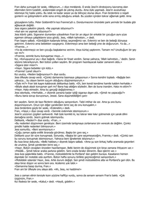 Fran daha yumuşak bir sesle, «Biliyorum...» diye mırıldandı. O anda Jess'in direksiyonu kavramış olan
ellerinden birini tutabilir, aralarındaki engeli de yıkmış olurdu. Ama öyle yapmadı. Jess'in avutulmayı
istemeye hiç hakkı yoktu. Bu istek ne kadar sessiz ya da bilinçsiz olursa olsun. Fran birdenbire o neşeli
günlerin ve gülüşmelerin artık sona ermiş olduğunu anladı. Bu yüzden içinden tekrar ağlamak geldi. Ama

gözyaşlarını tuttu. Peter Goldsmith'in kızı Frannie'ydi o. Dondurmacının önündeki park yerinde bir budala gibi
ağlayacak değildi.
Jess sigara paketini çıkardı. «Ne yapmak istiyorsun?»
«Asıl sen ne yapmak istiyorsun?»
Jess kibriti çaktı. Sigaranın dumanları yükselirken Fran bir an olgun bir erkekle bir çocuğun aynı yüze
egemen olmaya çalıştıklarını iyice gördü. Jess, «Allah kahretsin...» dedi.
Fran başını salladı. «Gördüğüm kadarıyla birkaç seçeneğimiz var. Evleniriz ve ben de bebeği dünyaya
getiririm. Evleniriz ama bebekten vazgeçeriz. Evlenmeyiz ama ben bebeği yine de doğururum. Ya da...»
«Frannie...»
«Ya da evlenmeyiz ve ben çocuğu başkalarına veririm. Veya kürtaj yaptırırım. Tamam mı? Unuttuğum bir şey
var mı?»
«Frannie, seninle bunu konuşamaz mıyız...»
Kız, «Konuşuyoruz ya,» diye bağırdı. «Sana bir fırsat verdim. Sense yalnızca, 'Allah kahretsin...' dedin. Senin
sözünü tekrarlıyorum. Ben bütün yolları saydım. Bir program hazırlayacak kadar zamanım oldu.»
«Sigara ister misin?»
«Hayır. Sigara bebekler için kötü.»
«Frannie! Lanet olsun!»
Kız usulca, «Neden bağırıyorsun?» diye sordu.
Jess öfkeyle cevap verdi. «Çünkü damarıma basmaya çalışıyorsun.» Sonra kendini topladı. «Bağışla ben
yalnızca... bu olayın benim suçum olduğunu düşünemiyorum.»
«Öyle mi?» Fran tek kaşını kaldırarak delikanlıya baktı. «Eh, ben kendi kendime hamile kaldım herhalde.»
«Böyle alaylı alaylı konuşman şart mı? Bana hap aldığını söyledin. Ben de buna inandım. Hata mı ettim?»
«Hayır. Hata etmedin. Ama bu gerçeği değiştiremez.»
Jess sıkıntıyla, «Herhalde...» diyerek yarısına kadar içtiği sigarayı dışarı attı. «Şimdi ne yapacağız?»
«Bunu bana sorup duruyorsun, Jessie. Sana düşünebildiğim çare-

leri saydım. Senin de bazı fikirlerin olduğunu sanıyordum. Tabii intihar da var. Ama şu ara bunu
düşünmüyorum. Onun için diğer çarelerden birini seç de onu konuşalım.»
Jess birdenbire güçlü bir sesle, «Evlenelim,» dedi.
Fran, «Hayır,» diye cevap verdi. «Seninle evlenmek istemiyorum.»
Jess'in yüzünün çizgileri sarkıverdi. Hali öyle komikti ki, kız tekrar kıkır kıkır gülmemek için yaralı dilini
damağına sürdü. Jess'e gülmek istemiyordu.
Delikanlı, «Neden?» diye sordu. «Fran...»
«Bu nedenleri düşünmem gerekiyor. Beni üzerinde tartışmaya zorlamana izin verecek de değilim. Çünkü
şimdiki halde nedenleri bilmiyorum.»
Jess somurttu. «Beni sevmiyorsun.»
«Çoğu zaman aşkla evlilik birarada görülmez. Başka bir çare seç.»
Delikanlı uzun bir süre konuşmadı. Sonunda, «Başka bir çare seçemeyeceğim, Frannie,» dedi. «Çünkü sen
bu sorunu konuşmak istemiyorsun. Yalnızca beni iğnelemek istiyorsun.»
Bu kıza biraz dokundu. «Belki haklısın,» diyerek başını salladı. «Ama şu son birkaç hafta aramızda geçenleri
de unutma. Şimdi çarelerden birini seç.»
«Hayır. Bütün cevapları önceden hazırlamışsın. Belki benim de düşünmek için biraz zamana ihtiyacım var.»
«Pekâlâ... Şimdi tekrar araba parkına gidelim. Seni orada bırakır dönerim. Bazı işlerim var.»
Jess kıza şaşkınlıkla baktı. «Frannie, motosikletimle ta Portland' dan geldim buraya. Kasabanın hemen
dışındaki bir motelde oda ayırttım. Bütün hafta sonunu birlikte geçireceğimizi sanıyordum.»
«Moteldeki odanda! Hayır, Jess. Artık durum değişti. Sen şimdi motosikletine atla ve Portland'a geri dön. Bu
olayı biraz düşün ve sonra beni ara. Acelemiz yok tabii.»
«Damarıma basıp durma, Fran.»
Fran ani bir öfkeyle onu alaya aldı. «Ah, Jess, ne haddime!»

Jess o zaman elinin tersiyle kızın yüzüne hafifçe vurdu, sonra da sersem sersem Fran'e baktı. «Çok
üzgünüm, Fran.»
Kız ifadesiz bir sesle, «Kabul,» dedi. «Haydi, gidelim.»
 