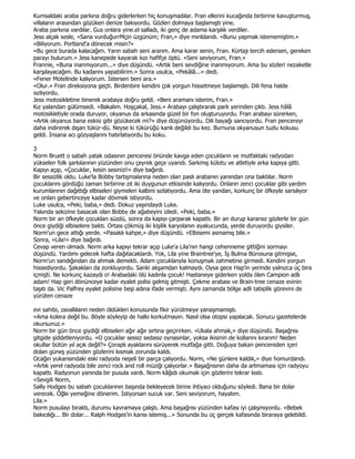 Kumsaldaki araba parkına doğru giderlerken hiç konuşmadılar. Fran ellerini kucağında birbirine kavuşturmuş,
villaların arasından gözüken denize bakıyordu. Gözleri dolmaya başlamıştı yine.
Araba parkına vardılar. Gus onlara yine.el salladı, iki genç de adama karşılık verdiler.
Jess alçak sesle, «Sana vurduğurrMçin üzgünüm; Fran,» diye mırıldandı. «Bunu yapmak istememiştim.»
«Biliyorum. Portland'a dönecek misin?»
«Bu gece burada kalacağım. Yarın sabah seni ararım. Ama karar senin, Fran. Kürtajı tercih edersen, gereken
parayı bulurum.» Jess kanepede kayarak kızı hafifçe öptü. «Seni seviyorum, Fran.»
Frannie, «Buna inanmıyorum...» diye düşündü. «Artık beni sevdiğine inanmıyorum. Ama bu sözleri nezaketle
karşılayacağım. Bu kadarını yapabilirim.» Sonra usulca, «Pekâlâ...» dedi.
«Fener Motelinde kalıyorum. Đstersen beni ara.»
«Olur.» Fran direksiyona geçti. Birdenbire kendini çok yorgun hissetmeye başlamıştı. Dili fena halde
sızlıyordu.
Jess motosikletine binerek arabaya doğru geldi. «Beni aramanı isterim, Fran.»
Kız yalandan gülümsedi. «Bakalım. Hoşçakal, Jess.» Arabayı çalıştırarak park yerinden çıktı. Jess hâlâ
motosikletiyle orada duruyor, okyanus da arkasında güzel bir fon oluşturuyordu. Fran arabayı sürerken,
«Artık okyanus bana eskisi gibi gözükecek mi?» diye düşünüyordu. Dili bayağı sancıyordu. Fran pencereyi
daha indirerek dışarı tükür-dü. Neyse ki tükürüğü kanlı değildi bu kez. Burnuna okyanusun tuzlu kokusu
geldi. Đnsana acı gözyaşlarını hatırlatıyordu bu koku.

3
Norm Bruett o sabah yatak odasının penceresi önünde kavga eden çocukların ve mutfaktaki radyodan
yükselen folk şarkılarının yüzünden onu çeyrek geçe uyandı. Sarkmış külotu ve atletiyle arka kapıya gitti.
Kapıyı açıp, «Çocuklar, kesin sesinizi!» diye bağırdı.
Bir sessizlik oldu. Luke'la Bobby tartışmalarına neden olan paslı arabanın yanından ona baktılar. Norm
çocuklarını gördüğü zaman birbirine zıt iki duygunun etkisinde kalıyordu. Onların zenci çocuklar gibi yardım
kurumlarının dağıttığı elbiseleri giymeleri kalbini sızlatıyordu. Ama öte yandan, korkunç bir öfkeyle sarsılıyor
ve onları gebertinceye kadar dövmek istiyordu.
Luke usulca, «Peki, baba,» dedi. Dokuz yaşındaydı Luke.
Yakında sekizine basacak olan Bobby de ağabeyini izledi. «Peki, baba.»
Norm bir an öfkeyle çocukları süzdü, sonra da kapıyı çarparak kapattı. Bir an durup kararsız gözlerle bir gün
önce giydiği elbiselere baktı. Ortası çökmüş iki kişilik karyolanın ayakucunda, yerde duruyordu giysiler.
Norm'un gece attığı yerde. «Pasaklı kahpe,» diye düşündü. «Elbisemi asmamış bile.»
Sonra, «Lila!» diye bağırdı.
Cevap veren olmadı. Norm arka kapıyı tekrar açıp Luke'a Lila'nın hangi cehenneme gittiğini sormayı
düşündü. Yardımı gelecek hafta dağıtacaklardı. Yok, Lila yine Braintree'ye, Đş Bulma Bürosuna gitmişse,
Norm'un sandığından da ahmak demekti. Adam çocuklarıyla konuşmak zahmetine girmedi. Kendini yorgun
hissediyordu. Şakakları da zonkluyordu. Sanki akşamdan kalmaydı. Oysa gece Hap'in yerinde yalnızca üç bira
içmişti. Ne korkunç kazaydı o! Arabadaki ölü kadınla çocuk! Hastaneye giderken yolda ölen Campion adlı
adam! Hap geri dönünceye kadar eyalet polisi gelmiş gitmişti. Çekme arabası ve Brain-tree cenaze evinin
taşıtı da. Vic Palfrey eyalet polisine beşi adına ifade vermişti. Aynı zamanda bölge adli tabiplik görevini de
yürüten cenaze

evi sahibi, zavallıların neden öldükleri konusunda fikir yürütmeye yanaşmamıştı.
«Ama kolera değil bu. Böyle söyleyip de halkı korkutmayın. Nasıl olsa otopsi yapılacak. Sonucu gazetelerde
okursunuz.»
Norm bir gün önce giydiği elbiseleri ağır ağır sırtına geçirirken. «Ukala ahmak,» diye düşündü. Başağrısı
gitgide şiddetleniyordu. «O çocuklar sessiz sedasız oynasınlar, yoksa ikisinin de kollarını kırarım! Neden
okullar bütün yıl açık değil?» Çoraplı ayaklarını sürüyerek mutfağa gitti. Doğuya bakan pencereden içeri
dolan güneş yüzünden gözlerini kısmak zorunda kaldı.
Ocağın yukarısındaki eski radyoda neşeli bir parça çalıyordu. Norm, «Ne günlere kaldık,» diye homurdandı.
«Artık yerel radyoda bile zenci rock and roll müziği çalıyorlar.» Başağrısının daha da artmaması için radyoyu
kapattı. Radyonun yanında bir pusula vardı. Norm kâğıdı okumak için gözlerini tekrar kıstı.
«Sevgili Norm,
Sally Hodges bu sabah çocuklarının başında bekleyecek birine ihtiyacı olduğunu söyledi. Bana bir dolar
verecek. Öğle yemeğine dönerim. Đstiyorsan sucuk var. Seni seviyorum, hayatım.
Lila.»
Norm pusulayı bıraktı, durumu kavramaya çalıştı. Ama başağrısı yüzünden kafası iyi çalışmıyordu. «Bebek
bakıcılığı... Bir dolar... Ralph Hodges'in karısı istemiş...» Sonunda bu üç gerçek kafasında biraraya gelebildi.
 