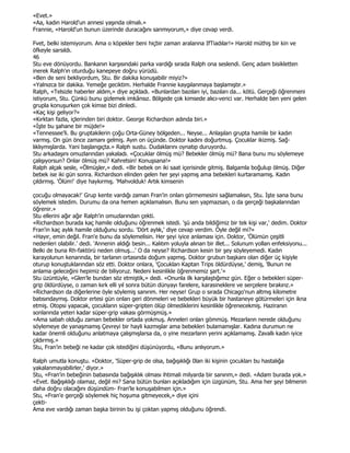 «Evet.»
«Aa, kadın Harold'un annesi yaşında olmalı.»
Frannie, «Harold'un bunun üzerinde duracağını sanmıyorum,» diye cevap verdi.

Fvet, belki istemiyorum. Ama o köpekler beni hiçbir zaman aralarına IfTiadılar!» Harold müthiş bir kin ve
öfkeyle sarsıldı.
46
Stu eve dönüyordu. Bankanın karşısındaki parka vardığı sırada Ralph ona seslendi. Genç adam bisikletten
inerek Ralph'ın oturduğu kanepeye doğru yürüdü.
«Ben de seni bekliyordum, Stu. Bir dakika konuşabilir miyiz?»
«Yalnızca bir dakika. Yemeğe geciktim. Herhalde Frannie kaygılanmaya başlamıştır.»
Ralph, «Telsizle haberler aldım,» diye açıkladı. «Bunlardan bazıları iyi, bazıları da... kötü. Gerçeği öğrenmeni
istiyorum, Stu. Çünkü bunu gizlemek imkânsız. Bölgede çok kimsede alıcı-verici var. Herhalde ben yeni gelen
grupla konuşurken çok kimse bizi dinledi.
«Kaç kişi geliyor?»
«Kırktan fazla, içlerinden biri doktor. George Richardson adında biri.»
«Đşte bu şahane bir müjde!»
«Tennessee'li. Bu gruptakilerin çoğu Orta-Güney bölgeden... Neyse... Anlaşılan grupta hamile bir kadın
varmış. On gün önce zamanı gelmiş. Ayın on üçünde. Doktor kadını doğurtmuş. Çocuklar ikizmiş. Sağ-
lıklıymışlarda. Yani başlangıçta.» Ralph sustu. Dudaklarını oynatıp duruyordu.
Stu arkadaşını omuzlarından yakaladı. «Çocuklar ölmüş mü? Bebekler ölmüş mü? Bana bunu mu söylemeye
çalışıyorsun? Onlar ölmüş mü? Kahretsin! Konuşsana!»
Ralph alçak sesle, «Ölmüşler,» dedi. «Bir bebek on iki saat içerisinde gitmiş. Balgamla boğulup ölmüş. Diğer
bebek ise iki gün sonra. Richardson elinden gelen her şeyi yapmış ama bebekleri kurtaramamış. Kadın
çıldırmış. 'Ölüm!' diye haykırmış. 'Mahvolduk! Artık kimsenin

çocuğu olmayacak!' Grup kente vardığı zaman Fran'in onları görmemesini sağlamalısın, Stu. Đşte sana bunu
söylemek istedim. Durumu da ona hemen açıklamalısın. Bunu sen yapmazsan, o da gerçeği başkalarından
öğrenir.»
Stu ellerini ağır ağır Ralph'in omuzlarından çekti.
«Richardson burada kaç hamile olduğunu öğrenmek istedi. 'şü anda bildiğimiz bir tek kişi var,' dedim. Doktor
Fran'in kaç aylık hamile olduğunu sordu. 'Dört aylık,' diye cevap verdim. Öyle değil mi?»
«Hayır, emin değil. Fran'e bunu da söylemelisin. Her şeyi iyice anlaması için. Doktor, 'Ölümün çeşitli
nedenleri olabilir.' dedi. 'Annenin aldığı besin... Kalıtım yoluyla alınan bir illet... Solunum yolları enfeksiyonu...
Belki de buna Rh-faktörü neden olmuş...' O da neyse? Richardson kesin bir şey söyleyemedi. Kadın
karayolunun kenarında, bir tarlanın ortasında doğum yapmış. Doktor grubun başkanı olan diğer üç kişiyle
oturup konuştuklarından söz etti. Doktor onlara, 'Çocukları Kaptan Trips öldürdüyse,' demiş, 'Bunun ne
anlama geleceğini hepimiz de biliyoruz. Nedeni kesinlikle öğrenmemiz şart.'»
Stu üzüntüyle, «Glen'le bundan söz etmiştik,» dedi. «Onunla ilk karşılaştığımız gün. Eğer o bebekleri süper-
grip öldürdüyse, o zaman kırk elli yıl sonra bütün dünyayı farelere, karasineklere ve serçelere bırakırız.»
«Richardson da diğerlerine öyle söylemiş sanırım. Her neyse! Grup o sırada Chicago'nun altmış kilometre
batısındaymış. Doktor ertesi gün onları geri dönmeleri ve bebekleri büyük bir hastaneye götürmeleri için ikna
etmiş. Otopsi yapacak, çocukların süper-gripten ölüp ölmediklerini kesinlikle öğrenecekmiş. Haziranın
sonlarında yeteri kadar süper-grip vakası görmüşmüş.»
«Ama sabah olduğu zaman bebekler ortada yokmuş. Anneleri onları gömmüş. Mezarların nerede olduğunu
söylemeye de yanaşmamış Çevreyi bir hayli kazmışlar ama bebekleri bulamamışlar. Kadına durumun ne
kadar önemli olduğunu anlatmaya çalışmışlarsa da, o yine mezarların yerini açıklamamış. Zavallı kadın iyice
çıldırmış.»
Stu, Fran'in bebeği ne kadar çok istediğini düşünüyordu, «Bunu anlıyorum.»

Ralph umutla konuştu. «Doktor, 'Süper-grip de olsa, bağışıklığı 0lan iki kişinin çocukları bu hastalığa
yakalanmayabilirler,' diyor.»
Stu, «Fran'in bebeğinin babasında bağışıklık olması ihtimali milyarda bir sanırım,» dedi. «Adam burada yok.»
«Evet. Bağışıklığı olamaz, değil mi? Sana bütün bunları açıkladığım için üzgünüm, Stu. Ama her şeyi bilmenin
daha doğru olacağını düşündüm- Fran'le konuşabilmen için.»
Stu, «Fran'e gerçeği söylemek hiç hoşuma gitmeyecek,» diye içini
çekti-
Ama eve vardığı zaman başka birinin bu işi çoktan yapmış olduğunu öğrendi.
 
