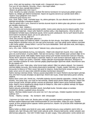 Larry, «Evet, pek hoş sayılmaz,» diye karşılık verdi. «Vazgeçmek istiyor musun?»
Fran uzun bir süre düşündü. Sonunda, «Hayır,» diye başını salladı
«iyi. Ne olursa olsun, gerçeği öğrenmeliyiz.»
«Đkisinin de gittiklerinden emin misin?»
«Evet. Harold'un bu sabah erkenden, Kentteki Ölü Gömme Komitesinin bir kamyonuyla gittiğini gördüm.
Nadine ise, bildiğin gibi Elektrik Komitesinde. Hepsini de bugünkü deneme için santrale davet ettiler.»
«Kadının oraya gittiğinden emin misin?»
«Gitmemesi garip kaçmaz mı?»
Fran, «Evet, doğru,» dedi. «Herhalde kaçar. Ha, aklıma gelmişken. Stu ayın altısında artık bütün kentin
elektriğe kavuşacağını umduklarını söyledi.»
«Đşte bu şahane olur!» Larry, Shannon'un barında oturarak büyük bir elektro gitarı alıp çalmanın ne güzel bir
şey olacağını düşünüyordu.
Fran, «Haydi,» dedi. «Gidelim.»
Harold'un evine yine bodrumdaki pencereden girdiler. Usulca yukarı çıkıp loş oturma odasına geçtiler. Fran
kaygılanmaya başlamıştı. «Geçen sefer Nadine'in anahtarı yoktu,» diye düşünüyordu. «Ama bu sefer eve
döndüğünde herhalde kapıyı anahtarıyla açacak, ikimizi suçüstü yakalayacak. Stu'nun şerif olarak ilk görevi
kendi kadınını tutuklamak olacak. Çok acı bir şaka olur bu.»
Larry işaret etti. «Şu taş, değil mi?»
«Evet. Elini mümkün olduğu kadar çabuk tut.»
«Harold defteri başka yere kaldırmış olabilir.» Gerçekten de öyle olmuştu. Ama Nadine, delikanlının izniyle
Hesap Defterini okuduktan sonra onu yine eski yerine koymuştu. Larry taşı çektiği zaman defterin üzerindeki
o altın harfler ışıldadı. «Hesap Defteri.» Larry'le Fran buna bakakaldılar. Sanki oda daha sıcak, daha boğucu,
daha karanlık bir hal aldı.
Larry, «Eh,» dedi. «Deftere hayran hayran" bakacak mıyız, yoksa okuyacak mıyız?»

mu?» Nadine basamaklarda durmuş, eve bakıyordu. «Ralph evde olsaydı beni duyardı. Ama o sağır dilsiz
genci de unutmamalıyım. 0 içerde olabilir. Tabii beni de duymaz.» Kadın elindeki pazar çantasını diğer eli-ne
geçirerek kapıyı denedi. Kilitli değildi. Nadine küçük antreye girdi Yandaki merdivenden bodruma iniliyordu.
Harold, Nick'in dairesinin orada olduğunu söylemişti. Nadine en nazik tavırlarını takınarak aşağı-ya indi. Nick
evdeyse ona, «Doğru içeri girdim,» diyecekti. «Kapıyı çaldı-ğımı duymayacağını biliyordum. Birkaçımız bu
gece, santralde arızalanan iki motor üzerinde çalışılıp çalışılmayacağım öğrenmek istedik. Brad Kitchner sana
bir şey söyledi mi?»
Aşağıda iki oda vardı. Yatak odası, rahip hücresi kadar sadeydi. Diğeri ise çalışma odasıydı. Yazı masasının
üzerinde kâğıtlar duruyodu. Nick bunlara düşüncelerini karalamıştı. «Yasalar, yasalar! Kahretsin, biz yasalar
konusunda ne biliyoruz ki? Ölüm cezası! Đşte güzel bir düşünce. Acaba Brad kente cereyan verdikten ne
kadar zaman sonra biri çıkıp ondan elektrikli sandalye hazırlamasını isteyecek?»
Nadine istemeye istemeye döndü. Yalnızca yazarak düşünebilen bir insanın fikirlerini okumak ilgisini çekmişti.
Ama artık Nick'in burada olmadığını da öğrenmişti. Önemli olan buydu. Orada fazla kalırsa şansını zorlamış
olabilirdi.
Nadine tekrar yukarı çıktı. Harold ona, «Herhalde toplantıyı oturma odasında yapacaklar,» demişti. Oda çok
büyüktü. Yere şarap rengi, uzun tüylü bir halı serilmişti. Dipteki büyük şömine dikkati çekiyordu. Odanın batı
duvarı tümüyle camdı. Buradan görülen manzara da şahaneydi. Nadine odanın güney tarafında aradığını
buldu. Ralph'in henüz boşaltmamış olduğu büyük bir dolaptı bu. Dibe ceket ve paltolar asılmıştı. Bir köşeye
botlar, yün eldiven ve atkılar yığılmıştı.
Nadine çabucak çantasındaki yiyecekleri çıkardı. Kamuflajdı bunlar. Domates salçası ve sardalya
tenekelerinin altında o ayakkabı kutusu duruyordu.
Nadine, «Bombayı dolaba koysam yine yararı olur mu?» diye sormuştu. «Dolabın kapakları bombanın etkisini
azaltmaz mı?»
Harold, «Nadine,» demişti. «Bu bombanın etkili olmayacağım

^üşünmem için hiçbir neden yok. Bomba yalnız evi değil, çevredeki tepelerin yamaçlarını da uçuracak.
Bombayı toplantı başlayıncaya kadar farketmeyecekleri bir yere koymalısın. Dolap çok uygun. Kapaklar
uçacak, ek birer şarapnel görevi yapacak. Kafana güveniyorum, hayatım. Bu iş terziyle sinek masalındaki gibi
olacak. Bir vuruşta yedi
kişi-"
Nadine botları ve atkıları yana iterek bir çukur yaptı, ayakkabı kutusunu oraya yerleştirdi, üzerini örttü ve
dolaptan çıktı. Đşte! Olmuştu artık! Kadın evden çabucak ayrıldı. Arkasına bakmıyorlar, içinden yükselen sese
aldırmamaya çalışıyordu. «Geri dön! O telleri kopar. Bu işten vazgeç. Yoksa çıldıracaksın. Çünkü aslında seni
 