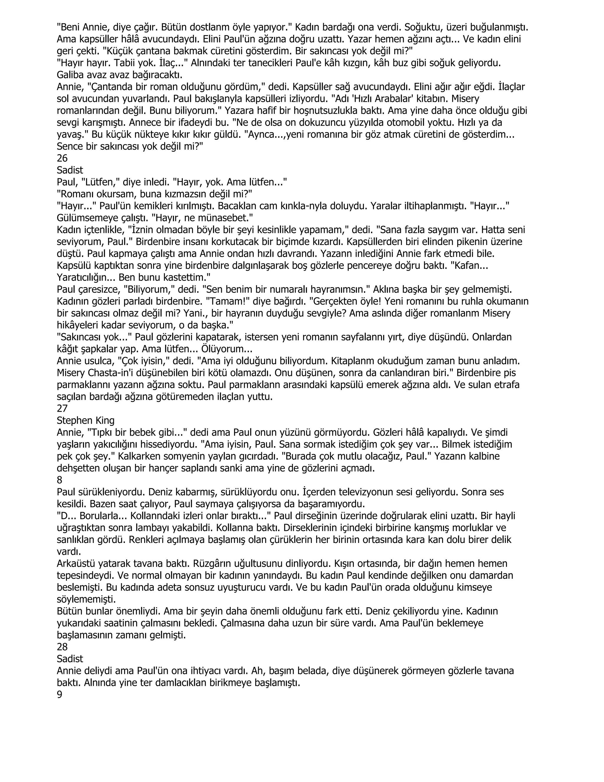 "Beni Annie, diye çağır. Bütün dostlanm öyle yapıyor." Kadın bardağı ona verdi. Soğuktu, üzeri buğulanmıştı.
Ama kapsüller hâlâ avucundaydı. Elini Paul'ün ağzına doğru uzattı. Yazar hemen ağzını açtı... Ve kadın elini
geri çekti. "Küçük çantana bakmak cüretini gösterdim. Bir sakıncası yok değil mi?"
"Hayır hayır. Tabii yok. Đlaç..." Alnındaki ter tanecikleri Paul'e kâh kızgın, kâh buz gibi soğuk geliyordu.
Galiba avaz avaz bağıracaktı.
Annie, "Çantanda bir roman olduğunu gördüm," dedi. Kapsüller sağ avucundaydı. Elini ağır ağır eğdi. Đlaçlar
sol avucundan yuvarlandı. Paul bakışlanyla kapsülleri izliyordu. "Adı 'Hızlı Arabalar' kitabın. Misery
romanlarından değil. Bunu biliyorum." Yazara hafif bir hoşnutsuzlukla baktı. Ama yine daha önce olduğu gibi
sevgi karışmıştı. Annece bir ifadeydi bu. "Ne de olsa on dokuzuncu yüzyılda otomobil yoktu. Hızlı ya da
yavaş." Bu küçük nükteye kıkır kıkır güldü. "Aynca...,yeni romanına bir göz atmak cüretini de gösterdim...
Sence bir sakıncası yok değil mi?"
26
Sadist
Paul, "Lütfen," diye inledi. "Hayır, yok. Ama lütfen..."
"Romanı okursam, buna kızmazsın değil mi?"
"Hayır..." Paul'ün kemikleri kırılmıştı. Bacaklan cam kınkla-nyla doluydu. Yaralar iltihaplanmıştı. "Hayır..."
Gülümsemeye çalıştı. "Hayır, ne münasebet."
Kadın içtenlikle, "Đznin olmadan böyle bir şeyi kesinlikle yapamam," dedi. "Sana fazla saygım var. Hatta seni
seviyorum, Paul." Birdenbire insanı korkutacak bir biçimde kızardı. Kapsüllerden biri elinden pikenin üzerine
düştü. Paul kapmaya çalıştı ama Annie ondan hızlı davrandı. Yazann inlediğini Annie fark etmedi bile.
Kapsülü kaptıktan sonra yine birdenbire dalgınlaşarak boş gözlerle pencereye doğru baktı. "Kafan...
Yaratıcılığın... Ben bunu kastettim."
Paul çaresizce, "Biliyorum," dedi. "Sen benim bir numaralı hayranımsın." Aklına başka bir şey gelmemişti.
Kadının gözleri parladı birdenbire. "Tamam!" diye bağırdı. "Gerçekten öyle! Yeni romanını bu ruhla okumanın
bir sakıncası olmaz değil mi? Yani., bir hayranın duyduğu sevgiyle? Ama aslında diğer romanlanm Misery
hikâyeleri kadar seviyorum, o da başka."
"Sakıncası yok..." Paul gözlerini kapatarak, istersen yeni romanın sayfalannı yırt, diye düşündü. Onlardan
kâğıt şapkalar yap. Ama lütfen... Ölüyorum...
Annie usulca, "Çok iyisin," dedi. "Ama iyi olduğunu biliyordum. Kitaplanm okuduğum zaman bunu anladım.
Misery Chasta-in'i düşünebilen biri kötü olamazdı. Onu düşünen, sonra da canlandıran biri." Birdenbire pis
parmaklannı yazann ağzına soktu. Paul parmaklann arasındaki kapsülü emerek ağzına aldı. Ve sulan etrafa
saçılan bardağı ağzına götüremeden ilaçlan yuttu.
27
Stephen King
Annie, "Tıpkı bir bebek gibi..." dedi ama Paul onun yüzünü görmüyordu. Gözleri hâlâ kapalıydı. Ve şimdi
yaşların yakıcılığını hissediyordu. "Ama iyisin, Paul. Sana sormak istediğim çok şey var... Bilmek istediğim
pek çok şey." Kalkarken somyenin yaylan gıcırdadı. "Burada çok mutlu olacağız, Paul." Yazann kalbine
dehşetten oluşan bir hançer saplandı sanki ama yine de gözlerini açmadı.
8
Paul sürükleniyordu. Deniz kabarmış, sürüklüyordu onu. Đçerden televizyonun sesi geliyordu. Sonra ses
kesildi. Bazen saat çalıyor, Paul saymaya çalışıyorsa da başaramıyordu.
"D... Borularla... Kollanndaki izleri onlar bıraktı..." Paul dirseğinin üzerinde doğrularak elini uzattı. Bir hayli
uğraştıktan sonra lambayı yakabildi. Kollanna baktı. Dirseklerinin içindeki birbirine kanşmış morluklar ve
sanlıklan gördü. Renkleri açılmaya başlamış olan çürüklerin her birinin ortasında kara kan dolu birer delik
vardı.
Arkaüstü yatarak tavana baktı. Rüzgârın uğultusunu dinliyordu. Kışın ortasında, bir dağın hemen hemen
tepesindeydi. Ve normal olmayan bir kadının yanındaydı. Bu kadın Paul kendinde değilken onu damardan
beslemişti. Bu kadında adeta sonsuz uyuşturucu vardı. Ve bu kadın Paul'ün orada olduğunu kimseye
söylememişti.
Bütün bunlar önemliydi. Ama bir şeyin daha önemli olduğunu fark etti. Deniz çekiliyordu yine. Kadının
yukarıdaki saatinin çalmasını bekledi. Çalmasına daha uzun bir süre vardı. Ama Paul'ün beklemeye
başlamasının zamanı gelmişti.
28
Sadist
Annie deliydi ama Paul'ün ona ihtiyacı vardı. Ah, başım belada, diye düşünerek görmeyen gözlerle tavana
baktı. Alnında yine ter damlacıklan birikmeye başlamıştı.
9
 