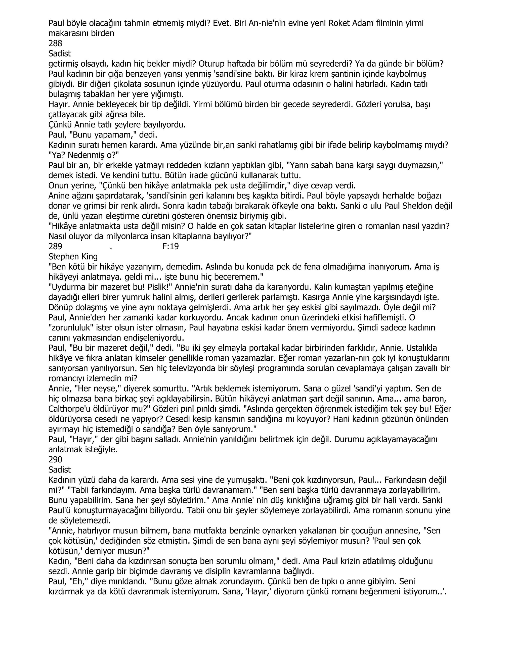 Paul böyle olacağını tahmin etmemiş miydi? Evet. Biri An-nie'nin evine yeni Roket Adam filminin yirmi
makarasını birden
288
Sadist
getirmiş olsaydı, kadın hiç bekler miydi? Oturup haftada bir bölüm mü seyrederdi? Ya da günde bir bölüm?
Paul kadının bir çığa benzeyen yansı yenmiş 'sandi'sine baktı. Bir kiraz krem şantinin içinde kaybolmuş
gibiydi. Bir diğeri çikolata sosunun içinde yüzüyordu. Paul oturma odasının o halini hatırladı. Kadın tatlı
bulaşmış tabaklan her yere yığımıştı.
Hayır. Annie bekleyecek bir tip değildi. Yirmi bölümü birden bir gecede seyrederdi. Gözleri yorulsa, başı
çatlayacak gibi ağnsa bile.
Çünkü Annie tatlı şeylere bayılıyordu.
Paul, "Bunu yapamam," dedi.
Kadının suratı hemen karardı. Ama yüzünde bir,an sanki rahatlamış gibi bir ifade belirip kaybolmamış mıydı?
"Ya? Nedenmiş o?"
Paul bir an, bir erkekle yatmayı reddeden kızlann yaptıklan gibi, "Yann sabah bana karşı saygı duymazsın,"
demek istedi. Ve kendini tuttu. Bütün irade gücünü kullanarak tuttu.
Onun yerine, "Çünkü ben hikâye anlatmakla pek usta değilimdir," diye cevap verdi.
Anine ağzını şapırdatarak, 'sandi'sinin geri kalanını beş kaşıkta bitirdi. Paul böyle yapsaydı herhalde boğazı
donar ve grimsi bir renk alırdı. Sonra kadın tabağı bırakarak öfkeyle ona baktı. Sanki o ulu Paul Sheldon değil
de, ünlü yazan eleştirme cüretini gösteren önemsiz biriymiş gibi.
"Hikâye anlatmakta usta değil misin? O halde en çok satan kitaplar listelerine giren o romanlan nasıl yazdın?
Nasıl oluyor da milyonlarca insan kitaplanna bayılıyor?"
289               .              F:19
Stephen King
"Ben kötü bir hikâye yazarıyım, demedim. Aslında bu konuda pek de fena olmadığıma inanıyorum. Ama iş
hikâyeyi anlatmaya. geldi mi... işte bunu hiç beceremem."
"Uydurma bir mazeret bu! Pislik!" Annie'nin suratı daha da karanyordu. Kalın kumaştan yapılmış eteğine
dayadığı elleri birer yumruk halini almış, derileri gerilerek parlamıştı. Kasırga Annie yine karşısındaydı işte.
Dönüp dolaşmış ve yine aynı noktaya gelmişlerdi. Ama artık her şey eskisi gibi sayılmazdı. Öyle değil mi?
Paul, Annie'den her zamanki kadar korkuyordu. Ancak kadının onun üzerindeki etkisi hafiflemişti. O
"zorunluluk" ister olsun ister olmasın, Paul hayatına eskisi kadar önem vermiyordu. Şimdi sadece kadının
canını yakmasından endişeleniyordu.
Paul, "Bu bir mazeret değil," dedi. "Bu iki şey elmayla portakal kadar birbirinden farklıdır, Annie. Ustalıkla
hikâye ve fıkra anlatan kimseler genellikle roman yazamazlar. Eğer roman yazarlan-nın çok iyi konuştuklarını
sanıyorsan yanılıyorsun. Sen hiç televizyonda bir söyleşi programında sorulan cevaplamaya çalışan zavallı bir
romancıyı izlemedin mi?
Annie, "Her neyse," diyerek somurttu. "Artık beklemek istemiyorum. Sana o güzel 'sandi'yi yaptım. Sen de
hiç olmazsa bana birkaç şeyi açıklayabilirsin. Bütün hikâyeyi anlatman şart değil sanının. Ama... ama baron,
Calthorpe'u öldürüyor mu?" Gözleri pınl pınldı şimdi. "Aslında gerçekten öğrenmek istediğim tek şey bu! Eğer
öldürüyorsa cesedi ne yapıyor? Cesedi kesip kansmın sandığına mı koyuyor? Hani kadının gözünün önünden
ayırmayı hiç istemediği o sandığa? Ben öyle sanıyorum."
Paul, "Hayır," der gibi başını salladı. Annie'nin yanıldığını belirtmek için değil. Durumu açıklayamayacağını
anlatmak isteğiyle.
290
Sadist
Kadının yüzü daha da karardı. Ama sesi yine de yumuşaktı. "Beni çok kızdınyorsun, Paul... Farkındasın değil
mi?" "Tabii farkındayım. Ama başka türlü davranamam." "Ben seni başka türlü davranmaya zorlayabilirim.
Bunu yapabilirim. Sana her şeyi söyletirim." Ama Annie' nin düş kınklığına uğramış gibi bir hali vardı. Sanki
Paul'ü konuşturmayacağını biliyordu. Tabii onu bir şeyler söylemeye zorlayabilirdi. Ama romanın sonunu yine
de söyletemezdi.
"Annie, hatırlıyor musun bilmem, bana mutfakta benzinle oynarken yakalanan bir çocuğun annesine, "Sen
çok kötüsün,' dediğinden söz etmiştin. Şimdi de sen bana aynı şeyi söylemiyor musun? 'Paul sen çok
kötüsün,' demiyor musun?"
Kadın, "Beni daha da kızdınrsan sonuçta ben sorumlu olmam," dedi. Ama Paul krizin atlatılmış olduğunu
sezdi. Annie garip bir biçimde davranış ve disiplin kavramlanna bağlıydı.
Paul, "Eh," diye mınldandı. "Bunu göze almak zorundayım. Çünkü ben de tıpkı o anne gibiyim. Seni
kızdırmak ya da kötü davranmak istemiyorum. Sana, 'Hayır,' diyorum çünkü romanı beğenmeni istiyorum..'.
 