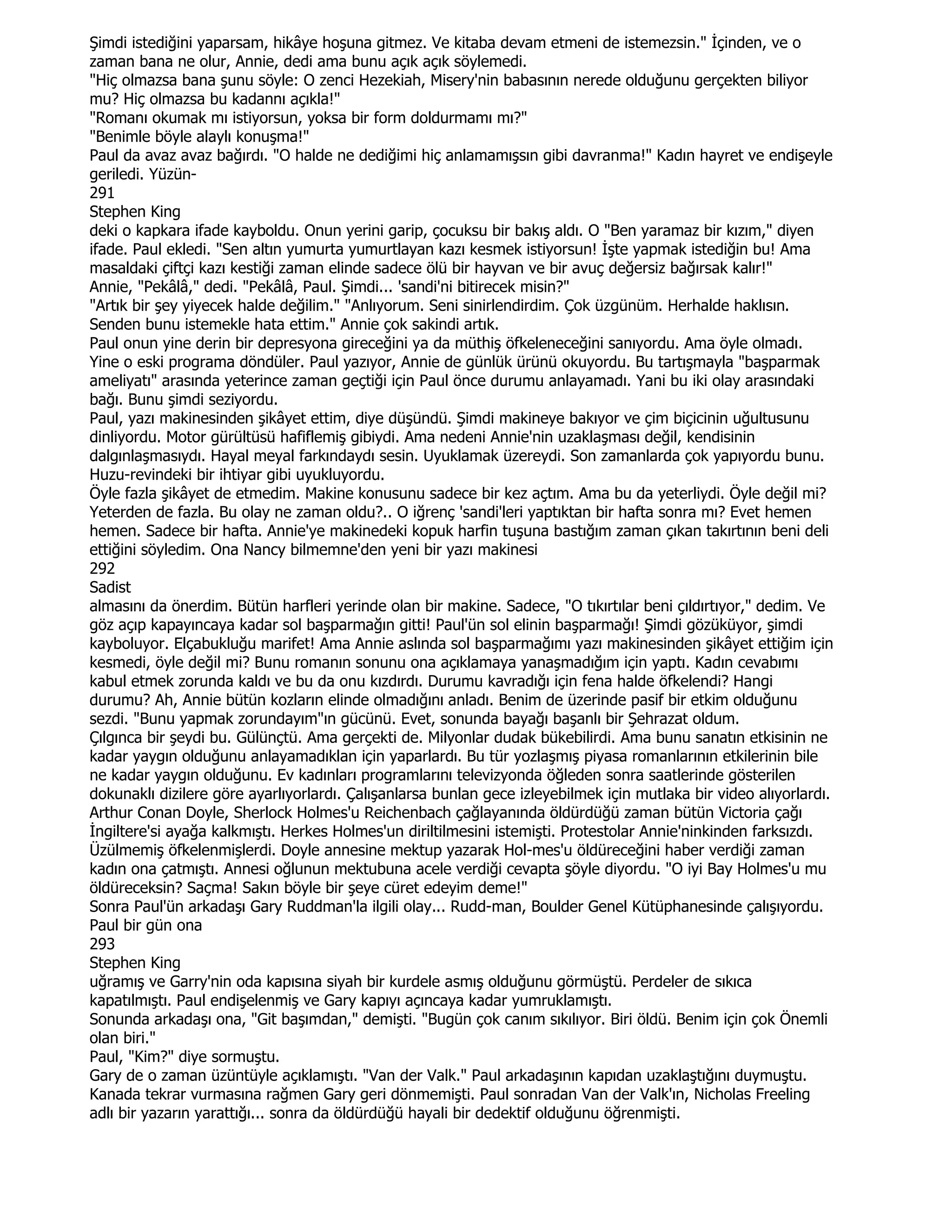 Şimdi istediğini yaparsam, hikâye hoşuna gitmez. Ve kitaba devam etmeni de istemezsin." Đçinden, ve o
zaman bana ne olur, Annie, dedi ama bunu açık açık söylemedi.
"Hiç olmazsa bana şunu söyle: O zenci Hezekiah, Misery'nin babasının nerede olduğunu gerçekten biliyor
mu? Hiç olmazsa bu kadannı açıkla!"
"Romanı okumak mı istiyorsun, yoksa bir form doldurmamı mı?"
"Benimle böyle alaylı konuşma!"
Paul da avaz avaz bağırdı. "O halde ne dediğimi hiç anlamamışsın gibi davranma!" Kadın hayret ve endişeyle
geriledi. Yüzün-
291
Stephen King
deki o kapkara ifade kayboldu. Onun yerini garip, çocuksu bir bakış aldı. O "Ben yaramaz bir kızım," diyen
ifade. Paul ekledi. "Sen altın yumurta yumurtlayan kazı kesmek istiyorsun! Đşte yapmak istediğin bu! Ama
masaldaki çiftçi kazı kestiği zaman elinde sadece ölü bir hayvan ve bir avuç değersiz bağırsak kalır!"
Annie, "Pekâlâ," dedi. "Pekâlâ, Paul. Şimdi... 'sandi'ni bitirecek misin?"
"Artık bir şey yiyecek halde değilim." "Anlıyorum. Seni sinirlendirdim. Çok üzgünüm. Herhalde haklısın.
Senden bunu istemekle hata ettim." Annie çok sakindi artık.
Paul onun yine derin bir depresyona gireceğini ya da müthiş öfkeleneceğini sanıyordu. Ama öyle olmadı.
Yine o eski programa döndüler. Paul yazıyor, Annie de günlük ürünü okuyordu. Bu tartışmayla "başparmak
ameliyatı" arasında yeterince zaman geçtiği için Paul önce durumu anlayamadı. Yani bu iki olay arasındaki
bağı. Bunu şimdi seziyordu.
Paul, yazı makinesinden şikâyet ettim, diye düşündü. Şimdi makineye bakıyor ve çim biçicinin uğultusunu
dinliyordu. Motor gürültüsü hafiflemiş gibiydi. Ama nedeni Annie'nin uzaklaşması değil, kendisinin
dalgınlaşmasıydı. Hayal meyal farkındaydı sesin. Uyuklamak üzereydi. Son zamanlarda çok yapıyordu bunu.
Huzu-revindeki bir ihtiyar gibi uyukluyordu.
Öyle fazla şikâyet de etmedim. Makine konusunu sadece bir kez açtım. Ama bu da yeterliydi. Öyle değil mi?
Yeterden de fazla. Bu olay ne zaman oldu?.. O iğrenç 'sandi'leri yaptıktan bir hafta sonra mı? Evet hemen
hemen. Sadece bir hafta. Annie'ye makinedeki kopuk harfin tuşuna bastığım zaman çıkan takırtının beni deli
ettiğini söyledim. Ona Nancy bilmemne'den yeni bir yazı makinesi
292
Sadist
almasını da önerdim. Bütün harfleri yerinde olan bir makine. Sadece, "O tıkırtılar beni çıldırtıyor," dedim. Ve
göz açıp kapayıncaya kadar sol başparmağın gitti! Paul'ün sol elinin başparmağı! Şimdi gözüküyor, şimdi
kayboluyor. Elçabukluğu marifet! Ama Annie aslında sol başparmağımı yazı makinesinden şikâyet ettiğim için
kesmedi, öyle değil mi? Bunu romanın sonunu ona açıklamaya yanaşmadığım için yaptı. Kadın cevabımı
kabul etmek zorunda kaldı ve bu da onu kızdırdı. Durumu kavradığı için fena halde öfkelendi? Hangi
durumu? Ah, Annie bütün kozların elinde olmadığını anladı. Benim de üzerinde pasif bir etkim olduğunu
sezdi. "Bunu yapmak zorundayım"ın gücünü. Evet, sonunda bayağı başanlı bir Şehrazat oldum.
Çılgınca bir şeydi bu. Gülünçtü. Ama gerçekti de. Milyonlar dudak bükebilirdi. Ama bunu sanatın etkisinin ne
kadar yaygın olduğunu anlayamadıklan için yaparlardı. Bu tür yozlaşmış piyasa romanlarının etkilerinin bile
ne kadar yaygın olduğunu. Ev kadınları programlarını televizyonda öğleden sonra saatlerinde gösterilen
dokunaklı dizilere göre ayarlıyorlardı. Çalışanlarsa bunlan gece izleyebilmek için mutlaka bir video alıyorlardı.
Arthur Conan Doyle, Sherlock Holmes'u Reichenbach çağlayanında öldürdüğü zaman bütün Victoria çağı
Đngiltere'si ayağa kalkmıştı. Herkes Holmes'un diriltilmesini istemişti. Protestolar Annie'ninkinden farksızdı.
Üzülmemiş öfkelenmişlerdi. Doyle annesine mektup yazarak Hol-mes'u öldüreceğini haber verdiği zaman
kadın ona çatmıştı. Annesi oğlunun mektubuna acele verdiği cevapta şöyle diyordu. "O iyi Bay Holmes'u mu
öldüreceksin? Saçma! Sakın böyle bir şeye cüret edeyim deme!"
Sonra Paul'ün arkadaşı Gary Ruddman'la ilgili olay... Rudd-man, Boulder Genel Kütüphanesinde çalışıyordu.
Paul bir gün ona
293
Stephen King
uğramış ve Garry'nin oda kapısına siyah bir kurdele asmış olduğunu görmüştü. Perdeler de sıkıca
kapatılmıştı. Paul endişelenmiş ve Gary kapıyı açıncaya kadar yumruklamıştı.
Sonunda arkadaşı ona, "Git başımdan," demişti. "Bugün çok canım sıkılıyor. Biri öldü. Benim için çok Önemli
olan biri."
Paul, "Kim?" diye sormuştu.
Gary de o zaman üzüntüyle açıklamıştı. "Van der Valk." Paul arkadaşının kapıdan uzaklaştığını duymuştu.
Kanada tekrar vurmasına rağmen Gary geri dönmemişti. Paul sonradan Van der Valk'ın, Nicholas Freeling
adlı bir yazarın yarattığı... sonra da öldürdüğü hayali bir dedektif olduğunu öğrenmişti.
 