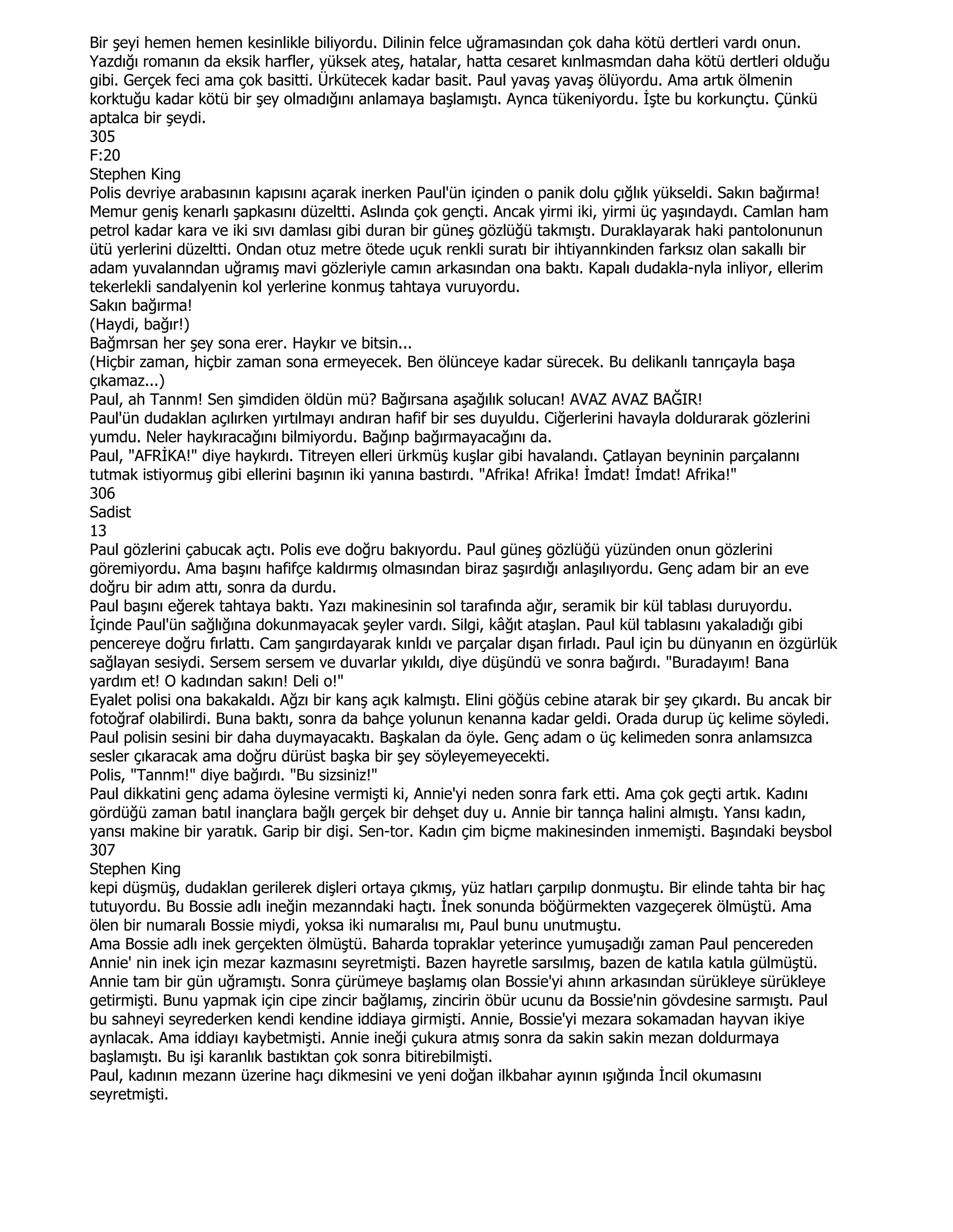 Bir şeyi hemen hemen kesinlikle biliyordu. Dilinin felce uğramasından çok daha kötü dertleri vardı onun.
Yazdığı romanın da eksik harfler, yüksek ateş, hatalar, hatta cesaret kınlmasmdan daha kötü dertleri olduğu
gibi. Gerçek feci ama çok basitti. Ürkütecek kadar basit. Paul yavaş yavaş ölüyordu. Ama artık ölmenin
korktuğu kadar kötü bir şey olmadığını anlamaya başlamıştı. Aynca tükeniyordu. Đşte bu korkunçtu. Çünkü
aptalca bir şeydi.
305
F:20
Stephen King
Polis devriye arabasının kapısını açarak inerken Paul'ün içinden o panik dolu çığlık yükseldi. Sakın bağırma!
Memur geniş kenarlı şapkasını düzeltti. Aslında çok gençti. Ancak yirmi iki, yirmi üç yaşındaydı. Camlan ham
petrol kadar kara ve iki sıvı damlası gibi duran bir güneş gözlüğü takmıştı. Duraklayarak haki pantolonunun
ütü yerlerini düzeltti. Ondan otuz metre ötede uçuk renkli suratı bir ihtiyannkinden farksız olan sakallı bir
adam yuvalanndan uğramış mavi gözleriyle camın arkasından ona baktı. Kapalı dudakla-nyla inliyor, ellerim
tekerlekli sandalyenin kol yerlerine konmuş tahtaya vuruyordu.
Sakın bağırma!
(Haydi, bağır!)
Bağmrsan her şey sona erer. Haykır ve bitsin...
(Hiçbir zaman, hiçbir zaman sona ermeyecek. Ben ölünceye kadar sürecek. Bu delikanlı tanrıçayla başa
çıkamaz...)
Paul, ah Tannm! Sen şimdiden öldün mü? Bağırsana aşağılık solucan! AVAZ AVAZ BAĞIR!
Paul'ün dudaklan açılırken yırtılmayı andıran hafif bir ses duyuldu. Ciğerlerini havayla doldurarak gözlerini
yumdu. Neler haykıracağını bilmiyordu. Bağınp bağırmayacağını da.
Paul, "AFRĐKA!" diye haykırdı. Titreyen elleri ürkmüş kuşlar gibi havalandı. Çatlayan beyninin parçalannı
tutmak istiyormuş gibi ellerini başının iki yanına bastırdı. "Afrika! Afrika! Đmdat! Đmdat! Afrika!"
306
Sadist
13
Paul gözlerini çabucak açtı. Polis eve doğru bakıyordu. Paul güneş gözlüğü yüzünden onun gözlerini
göremiyordu. Ama başını hafifçe kaldırmış olmasından biraz şaşırdığı anlaşılıyordu. Genç adam bir an eve
doğru bir adım attı, sonra da durdu.
Paul başını eğerek tahtaya baktı. Yazı makinesinin sol tarafında ağır, seramik bir kül tablası duruyordu.
Đçinde Paul'ün sağlığına dokunmayacak şeyler vardı. Silgi, kâğıt ataşlan. Paul kül tablasını yakaladığı gibi
pencereye doğru fırlattı. Cam şangırdayarak kınldı ve parçalar dışan fırladı. Paul için bu dünyanın en özgürlük
sağlayan sesiydi. Sersem sersem ve duvarlar yıkıldı, diye düşündü ve sonra bağırdı. "Buradayım! Bana
yardım et! O kadından sakın! Deli o!"
Eyalet polisi ona bakakaldı. Ağzı bir kanş açık kalmıştı. Elini göğüs cebine atarak bir şey çıkardı. Bu ancak bir
fotoğraf olabilirdi. Buna baktı, sonra da bahçe yolunun kenanna kadar geldi. Orada durup üç kelime söyledi.
Paul polisin sesini bir daha duymayacaktı. Başkalan da öyle. Genç adam o üç kelimeden sonra anlamsızca
sesler çıkaracak ama doğru dürüst başka bir şey söyleyemeyecekti.
Polis, "Tannm!" diye bağırdı. "Bu sizsiniz!"
Paul dikkatini genç adama öylesine vermişti ki, Annie'yi neden sonra fark etti. Ama çok geçti artık. Kadını
gördüğü zaman batıl inançlara bağlı gerçek bir dehşet duy u. Annie bir tannça halini almıştı. Yansı kadın,
yansı makine bir yaratık. Garip bir dişi. Sen-tor. Kadın çim biçme makinesinden inmemişti. Başındaki beysbol
307
Stephen King
kepi düşmüş, dudaklan gerilerek dişleri ortaya çıkmış, yüz hatları çarpılıp donmuştu. Bir elinde tahta bir haç
tutuyordu. Bu Bossie adlı ineğin mezanndaki haçtı. Đnek sonunda böğürmekten vazgeçerek ölmüştü. Ama
ölen bir numaralı Bossie miydi, yoksa iki numaralısı mı, Paul bunu unutmuştu.
Ama Bossie adlı inek gerçekten ölmüştü. Baharda topraklar yeterince yumuşadığı zaman Paul pencereden
Annie' nin inek için mezar kazmasını seyretmişti. Bazen hayretle sarsılmış, bazen de katıla katıla gülmüştü.
Annie tam bir gün uğramıştı. Sonra çürümeye başlamış olan Bossie'yi ahınn arkasından sürükleye sürükleye
getirmişti. Bunu yapmak için cipe zincir bağlamış, zincirin öbür ucunu da Bossie'nin gövdesine sarmıştı. Paul
bu sahneyi seyrederken kendi kendine iddiaya girmişti. Annie, Bossie'yi mezara sokamadan hayvan ikiye
aynlacak. Ama iddiayı kaybetmişti. Annie ineği çukura atmış sonra da sakin sakin mezan doldurmaya
başlamıştı. Bu işi karanlık bastıktan çok sonra bitirebilmişti.
Paul, kadının mezann üzerine haçı dikmesini ve yeni doğan ilkbahar ayının ışığında Đncil okumasını
seyretmişti.
 