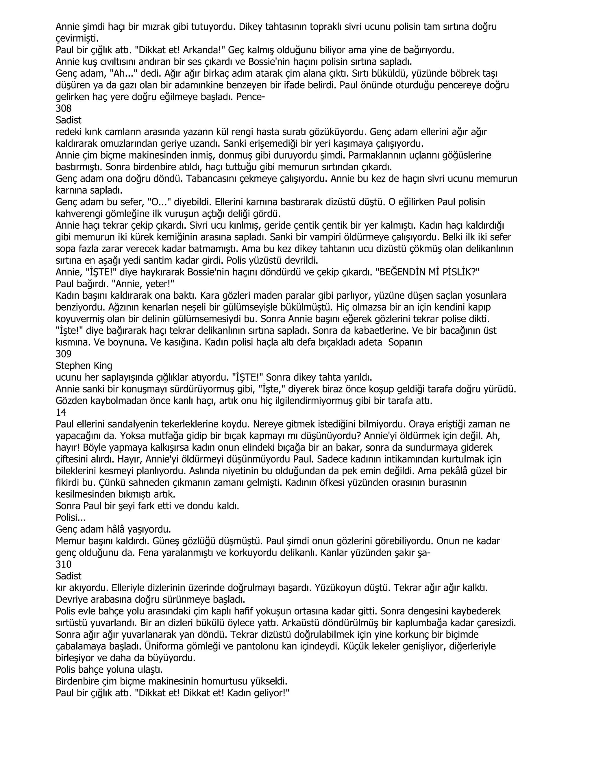 Annie şimdi haçı bir mızrak gibi tutuyordu. Dikey tahtasının topraklı sivri ucunu polisin tam sırtına doğru
çevirmişti.
Paul bir çığlık attı. "Dikkat et! Arkanda!" Geç kalmış olduğunu biliyor ama yine de bağırıyordu.
Annie kuş cıvıltısını andıran bir ses çıkardı ve Bossie'nin haçını polisin sırtına sapladı.
Genç adam, "Ah..." dedi. Ağır ağır birkaç adım atarak çim alana çıktı. Sırtı büküldü, yüzünde böbrek taşı
düşüren ya da gazı olan bir adamınkine benzeyen bir ifade belirdi. Paul önünde oturduğu pencereye doğru
gelirken haç yere doğru eğilmeye başladı. Pence-
308
Sadist
redeki kınk camların arasında yazann kül rengi hasta suratı gözüküyordu. Genç adam ellerini ağır ağır
kaldırarak omuzlarından geriye uzandı. Sanki erişemediği bir yeri kaşımaya çalışıyordu.
Annie çim biçme makinesinden inmiş, donmuş gibi duruyordu şimdi. Parmaklannın uçlannı göğüslerine
bastırmıştı. Sonra birdenbire atıldı, haçı tuttuğu gibi memurun sırtından çıkardı.
Genç adam ona doğru döndü. Tabancasını çekmeye çalışıyordu. Annie bu kez de haçın sivri ucunu memurun
karnına sapladı.
Genç adam bu sefer, "O..." diyebildi. Ellerini karnına bastırarak dizüstü düştü. O eğilirken Paul polisin
kahverengi gömleğine ilk vuruşun açtığı deliği gördü.
Annie haçı tekrar çekip çıkardı. Sivri ucu kınlmış, geride çentik çentik bir yer kalmıştı. Kadın haçı kaldırdığı
gibi memurun iki kürek kemiğinin arasına sapladı. Sanki bir vampiri öldürmeye çalışıyordu. Belki ilk iki sefer
sopa fazla zarar verecek kadar batmamıştı. Ama bu kez dikey tahtanın ucu dizüstü çökmüş olan delikanlının
sırtına en aşağı yedi santim kadar girdi. Polis yüzüstü devrildi.
Annie, "ĐŞTE!" diye haykırarak Bossie'nin haçını döndürdü ve çekip çıkardı. "BEĞENDĐN MĐ PĐSLĐK?"
Paul bağırdı. "Annie, yeter!"
Kadın başını kaldırarak ona baktı. Kara gözleri maden paralar gibi parlıyor, yüzüne düşen saçlan yosunlara
benziyordu. Ağzının kenarlan neşeli bir gülümseyişle bükülmüştü. Hiç olmazsa bir an için kendini kapıp
koyuvermiş olan bir delinin gülümsemesiydi bu. Sonra Annie başını eğerek gözlerini tekrar polise dikti.
"Đşte!" diye bağırarak haçı tekrar delikanlının sırtına sapladı. Sonra da kabaetlerine. Ve bir bacağının üst
kısmına. Ve boynuna. Ve kasığına. Kadın polisi haçla altı defa bıçakladı adeta Sopanın
309
Stephen King
ucunu her saplayışında çığlıklar atıyordu. "ĐŞTE!" Sonra dikey tahta yarıldı.
Annie sanki bir konuşmayı sürdürüyormuş gibi, "Đşte," diyerek biraz önce koşup geldiği tarafa doğru yürüdü.
Gözden kaybolmadan önce kanlı haçı, artık onu hiç ilgilendirmiyormuş gibi bir tarafa attı.
14
Paul ellerini sandalyenin tekerleklerine koydu. Nereye gitmek istediğini bilmiyordu. Oraya eriştiği zaman ne
yapacağını da. Yoksa mutfağa gidip bir bıçak kapmayı mı düşünüyordu? Annie'yi öldürmek için değil. Ah,
hayır! Böyle yapmaya kalkışırsa kadın onun elindeki bıçağa bir an bakar, sonra da sundurmaya giderek
çiftesini alırdı. Hayır, Annie'yi öldürmeyi düşünmüyordu Paul. Sadece kadının intikamından kurtulmak için
bileklerini kesmeyi planlıyordu. Aslında niyetinin bu olduğundan da pek emin değildi. Ama pekâlâ güzel bir
fikirdi bu. Çünkü sahneden çıkmanın zamanı gelmişti. Kadının öfkesi yüzünden orasının burasının
kesilmesinden bıkmıştı artık.
Sonra Paul bir şeyi fark etti ve dondu kaldı.
Polisi...
Genç adam hâlâ yaşıyordu.
Memur başını kaldırdı. Güneş gözlüğü düşmüştü. Paul şimdi onun gözlerini görebiliyordu. Onun ne kadar
genç olduğunu da. Fena yaralanmıştı ve korkuyordu delikanlı. Kanlar yüzünden şakır şa-
310
Sadist
kır akıyordu. Elleriyle dizlerinin üzerinde doğrulmayı başardı. Yüzükoyun düştü. Tekrar ağır ağır kalktı.
Devriye arabasına doğru sürünmeye başladı.
Polis evle bahçe yolu arasındaki çim kaplı hafif yokuşun ortasına kadar gitti. Sonra dengesini kaybederek
sırtüstü yuvarlandı. Bir an dizleri bükülü öylece yattı. Arkaüstü döndürülmüş bir kaplumbağa kadar çaresizdi.
Sonra ağır ağır yuvarlanarak yan döndü. Tekrar dizüstü doğrulabilmek için yine korkunç bir biçimde
çabalamaya başladı. Üniforma gömleği ve pantolonu kan içindeydi. Küçük lekeler genişliyor, diğerleriyle
birleşiyor ve daha da büyüyordu.
Polis bahçe yoluna ulaştı.
Birdenbire çim biçme makinesinin homurtusu yükseldi.
Paul bir çığlık attı. "Dikkat et! Dikkat et! Kadın geliyor!"
 