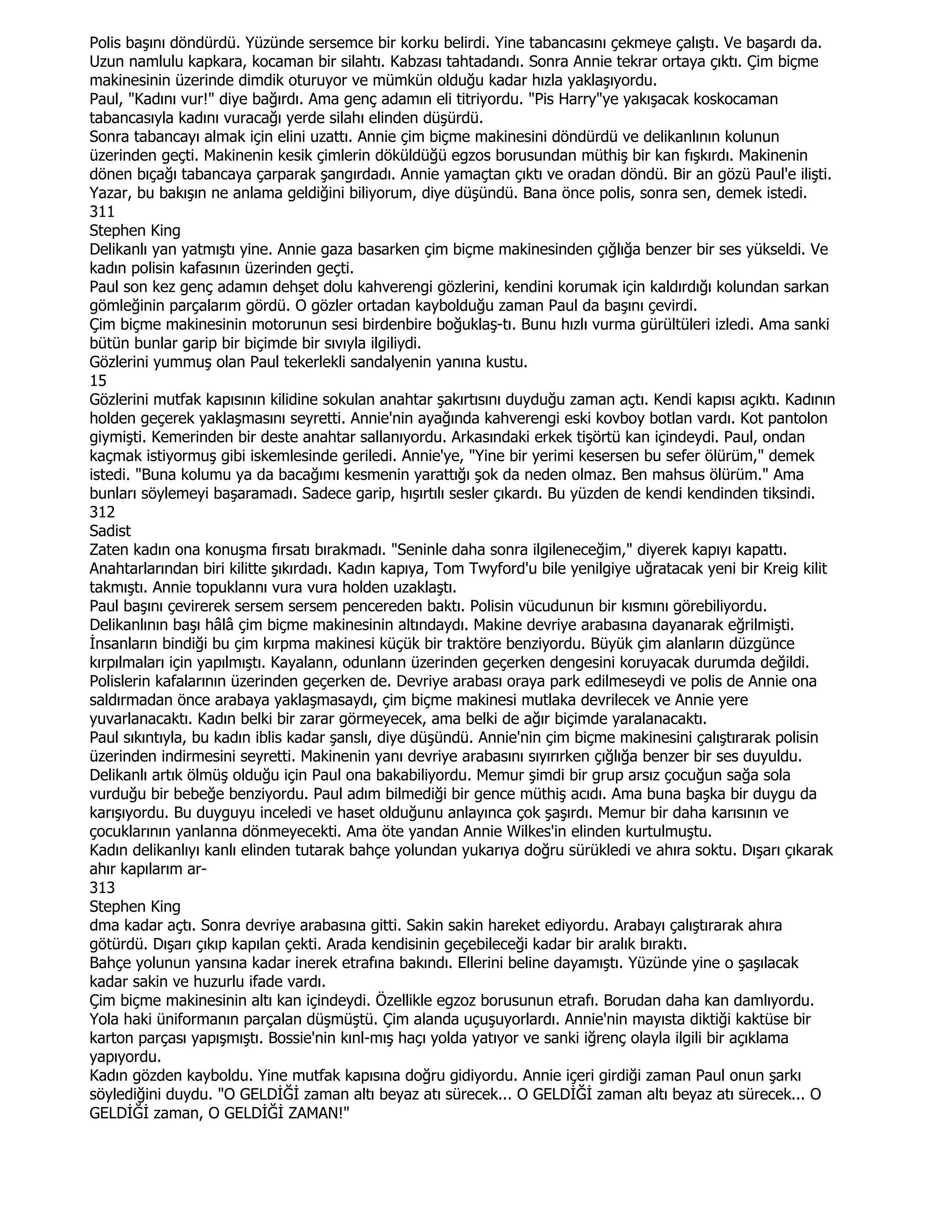Polis başını döndürdü. Yüzünde sersemce bir korku belirdi. Yine tabancasını çekmeye çalıştı. Ve başardı da.
Uzun namlulu kapkara, kocaman bir silahtı. Kabzası tahtadandı. Sonra Annie tekrar ortaya çıktı. Çim biçme
makinesinin üzerinde dimdik oturuyor ve mümkün olduğu kadar hızla yaklaşıyordu.
Paul, "Kadını vur!" diye bağırdı. Ama genç adamın eli titriyordu. "Pis Harry"ye yakışacak koskocaman
tabancasıyla kadını vuracağı yerde silahı elinden düşürdü.
Sonra tabancayı almak için elini uzattı. Annie çim biçme makinesini döndürdü ve delikanlının kolunun
üzerinden geçti. Makinenin kesik çimlerin döküldüğü egzos borusundan müthiş bir kan fışkırdı. Makinenin
dönen bıçağı tabancaya çarparak şangırdadı. Annie yamaçtan çıktı ve oradan döndü. Bir an gözü Paul'e ilişti.
Yazar, bu bakışın ne anlama geldiğini biliyorum, diye düşündü. Bana önce polis, sonra sen, demek istedi.
311
Stephen King
Delikanlı yan yatmıştı yine. Annie gaza basarken çim biçme makinesinden çığlığa benzer bir ses yükseldi. Ve
kadın polisin kafasının üzerinden geçti.
Paul son kez genç adamın dehşet dolu kahverengi gözlerini, kendini korumak için kaldırdığı kolundan sarkan
gömleğinin parçalarım gördü. O gözler ortadan kaybolduğu zaman Paul da başını çevirdi.
Çim biçme makinesinin motorunun sesi birdenbire boğuklaş-tı. Bunu hızlı vurma gürültüleri izledi. Ama sanki
bütün bunlar garip bir biçimde bir sıvıyla ilgiliydi.
Gözlerini yummuş olan Paul tekerlekli sandalyenin yanına kustu.
15
Gözlerini mutfak kapısının kilidine sokulan anahtar şakırtısını duyduğu zaman açtı. Kendi kapısı açıktı. Kadının
holden geçerek yaklaşmasını seyretti. Annie'nin ayağında kahverengi eski kovboy botlan vardı. Kot pantolon
giymişti. Kemerinden bir deste anahtar sallanıyordu. Arkasındaki erkek tişörtü kan içindeydi. Paul, ondan
kaçmak istiyormuş gibi iskemlesinde geriledi. Annie'ye, "Yine bir yerimi kesersen bu sefer ölürüm," demek
istedi. "Buna kolumu ya da bacağımı kesmenin yarattığı şok da neden olmaz. Ben mahsus ölürüm." Ama
bunları söylemeyi başaramadı. Sadece garip, hışırtılı sesler çıkardı. Bu yüzden de kendi kendinden tiksindi.
312
Sadist
Zaten kadın ona konuşma fırsatı bırakmadı. "Seninle daha sonra ilgileneceğim," diyerek kapıyı kapattı.
Anahtarlarından biri kilitte şıkırdadı. Kadın kapıya, Tom Twyford'u bile yenilgiye uğratacak yeni bir Kreig kilit
takmıştı. Annie topuklannı vura vura holden uzaklaştı.
Paul başını çevirerek sersem sersem pencereden baktı. Polisin vücudunun bir kısmını görebiliyordu.
Delikanlının başı hâlâ çim biçme makinesinin altındaydı. Makine devriye arabasına dayanarak eğrilmişti.
Đnsanların bindiği bu çim kırpma makinesi küçük bir traktöre benziyordu. Büyük çim alanların düzgünce
kırpılmaları için yapılmıştı. Kayalann, odunlann üzerinden geçerken dengesini koruyacak durumda değildi.
Polislerin kafalarının üzerinden geçerken de. Devriye arabası oraya park edilmeseydi ve polis de Annie ona
saldırmadan önce arabaya yaklaşmasaydı, çim biçme makinesi mutlaka devrilecek ve Annie yere
yuvarlanacaktı. Kadın belki bir zarar görmeyecek, ama belki de ağır biçimde yaralanacaktı.
Paul sıkıntıyla, bu kadın iblis kadar şanslı, diye düşündü. Annie'nin çim biçme makinesini çalıştırarak polisin
üzerinden indirmesini seyretti. Makinenin yanı devriye arabasını sıyırırken çığlığa benzer bir ses duyuldu.
Delikanlı artık ölmüş olduğu için Paul ona bakabiliyordu. Memur şimdi bir grup arsız çocuğun sağa sola
vurduğu bir bebeğe benziyordu. Paul adım bilmediği bir gence müthiş acıdı. Ama buna başka bir duygu da
karışıyordu. Bu duyguyu inceledi ve haset olduğunu anlayınca çok şaşırdı. Memur bir daha karısının ve
çocuklarının yanlanna dönmeyecekti. Ama öte yandan Annie Wilkes'in elinden kurtulmuştu.
Kadın delikanlıyı kanlı elinden tutarak bahçe yolundan yukarıya doğru sürükledi ve ahıra soktu. Dışarı çıkarak
ahır kapılarım ar-
313
Stephen King
dma kadar açtı. Sonra devriye arabasına gitti. Sakin sakin hareket ediyordu. Arabayı çalıştırarak ahıra
götürdü. Dışarı çıkıp kapılan çekti. Arada kendisinin geçebileceği kadar bir aralık bıraktı.
Bahçe yolunun yansına kadar inerek etrafına bakındı. Ellerini beline dayamıştı. Yüzünde yine o şaşılacak
kadar sakin ve huzurlu ifade vardı.
Çim biçme makinesinin altı kan içindeydi. Özellikle egzoz borusunun etrafı. Borudan daha kan damlıyordu.
Yola haki üniformanın parçalan düşmüştü. Çim alanda uçuşuyorlardı. Annie'nin mayısta diktiği kaktüse bir
karton parçası yapışmıştı. Bossie'nin kınl-mış haçı yolda yatıyor ve sanki iğrenç olayla ilgili bir açıklama
yapıyordu.
Kadın gözden kayboldu. Yine mutfak kapısına doğru gidiyordu. Annie içeri girdiği zaman Paul onun şarkı
söylediğini duydu. "O GELDĐĞĐ zaman altı beyaz atı sürecek... O GELDĐĞĐ zaman altı beyaz atı sürecek... O
GELDĐĞĐ zaman, O GELDĐĞĐ ZAMAN!"
 