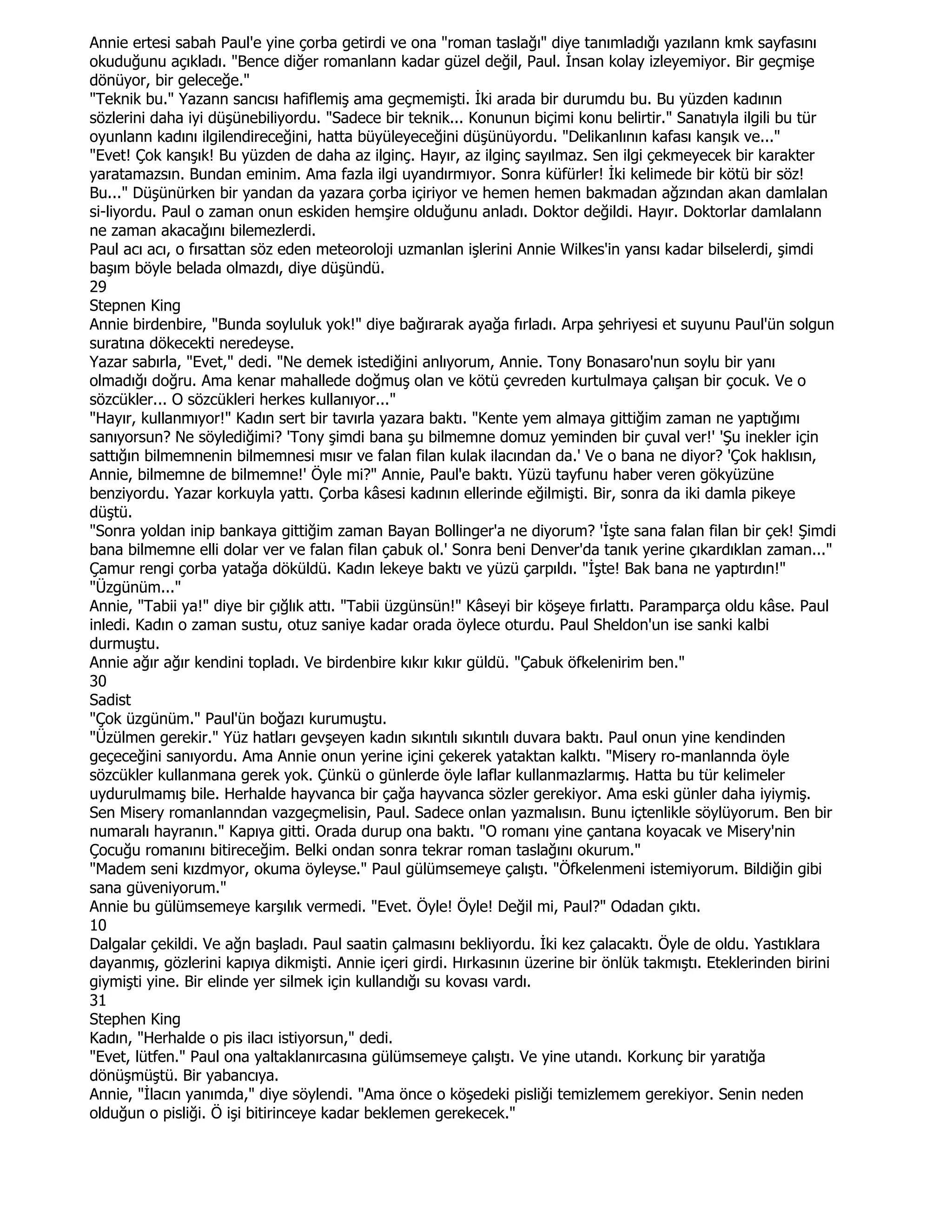 Annie ertesi sabah Paul'e yine çorba getirdi ve ona "roman taslağı" diye tanımladığı yazılann kmk sayfasını
okuduğunu açıkladı. "Bence diğer romanlann kadar güzel değil, Paul. Đnsan kolay izleyemiyor. Bir geçmişe
dönüyor, bir geleceğe."
"Teknik bu." Yazann sancısı hafiflemiş ama geçmemişti. Đki arada bir durumdu bu. Bu yüzden kadının
sözlerini daha iyi düşünebiliyordu. "Sadece bir teknik... Konunun biçimi konu belirtir." Sanatıyla ilgili bu tür
oyunlann kadını ilgilendireceğini, hatta büyüleyeceğini düşünüyordu. "Delikanlının kafası kanşık ve..."
"Evet! Çok kanşık! Bu yüzden de daha az ilginç. Hayır, az ilginç sayılmaz. Sen ilgi çekmeyecek bir karakter
yaratamazsın. Bundan eminim. Ama fazla ilgi uyandırmıyor. Sonra küfürler! Đki kelimede bir kötü bir söz!
Bu..." Düşünürken bir yandan da yazara çorba içiriyor ve hemen hemen bakmadan ağzından akan damlalan
si-liyordu. Paul o zaman onun eskiden hemşire olduğunu anladı. Doktor değildi. Hayır. Doktorlar damlalann
ne zaman akacağını bilemezlerdi.
Paul acı acı, o fırsattan söz eden meteoroloji uzmanlan işlerini Annie Wilkes'in yansı kadar bilselerdi, şimdi
başım böyle belada olmazdı, diye düşündü.
29
Stepnen King
Annie birdenbire, "Bunda soyluluk yok!" diye bağırarak ayağa fırladı. Arpa şehriyesi et suyunu Paul'ün solgun
suratına dökecekti neredeyse.
Yazar sabırla, "Evet," dedi. "Ne demek istediğini anlıyorum, Annie. Tony Bonasaro'nun soylu bir yanı
olmadığı doğru. Ama kenar mahallede doğmuş olan ve kötü çevreden kurtulmaya çalışan bir çocuk. Ve o
sözcükler... O sözcükleri herkes kullanıyor..."
"Hayır, kullanmıyor!" Kadın sert bir tavırla yazara baktı. "Kente yem almaya gittiğim zaman ne yaptığımı
sanıyorsun? Ne söylediğimi? 'Tony şimdi bana şu bilmemne domuz yeminden bir çuval ver!' 'Şu inekler için
sattığın bilmemnenin bilmemnesi mısır ve falan filan kulak ilacından da.' Ve o bana ne diyor? 'Çok haklısın,
Annie, bilmemne de bilmemne!' Öyle mi?" Annie, Paul'e baktı. Yüzü tayfunu haber veren gökyüzüne
benziyordu. Yazar korkuyla yattı. Çorba kâsesi kadının ellerinde eğilmişti. Bir, sonra da iki damla pikeye
düştü.
"Sonra yoldan inip bankaya gittiğim zaman Bayan Bollinger'a ne diyorum? 'Đşte sana falan filan bir çek! Şimdi
bana bilmemne elli dolar ver ve falan filan çabuk ol.' Sonra beni Denver'da tanık yerine çıkardıklan zaman..."
Çamur rengi çorba yatağa döküldü. Kadın lekeye baktı ve yüzü çarpıldı. "Đşte! Bak bana ne yaptırdın!"
"Üzgünüm..."
Annie, "Tabii ya!" diye bir çığlık attı. "Tabii üzgünsün!" Kâseyi bir köşeye fırlattı. Paramparça oldu kâse. Paul
inledi. Kadın o zaman sustu, otuz saniye kadar orada öylece oturdu. Paul Sheldon'un ise sanki kalbi
durmuştu.
Annie ağır ağır kendini topladı. Ve birdenbire kıkır kıkır güldü. "Çabuk öfkelenirim ben."
30
Sadist
"Çok üzgünüm." Paul'ün boğazı kurumuştu.
"Üzülmen gerekir." Yüz hatları gevşeyen kadın sıkıntılı sıkıntılı duvara baktı. Paul onun yine kendinden
geçeceğini sanıyordu. Ama Annie onun yerine içini çekerek yataktan kalktı. "Misery ro-manlannda öyle
sözcükler kullanmana gerek yok. Çünkü o günlerde öyle laflar kullanmazlarmış. Hatta bu tür kelimeler
uydurulmamış bile. Herhalde hayvanca bir çağa hayvanca sözler gerekiyor. Ama eski günler daha iyiymiş.
Sen Misery romanlanndan vazgeçmelisin, Paul. Sadece onlan yazmalısın. Bunu içtenlikle söylüyorum. Ben bir
numaralı hayranın." Kapıya gitti. Orada durup ona baktı. "O romanı yine çantana koyacak ve Misery'nin
Çocuğu romanını bitireceğim. Belki ondan sonra tekrar roman taslağını okurum."
"Madem seni kızdmyor, okuma öyleyse." Paul gülümsemeye çalıştı. "Öfkelenmeni istemiyorum. Bildiğin gibi
sana güveniyorum."
Annie bu gülümsemeye karşılık vermedi. "Evet. Öyle! Öyle! Değil mi, Paul?" Odadan çıktı.
10
Dalgalar çekildi. Ve ağn başladı. Paul saatin çalmasını bekliyordu. Đki kez çalacaktı. Öyle de oldu. Yastıklara
dayanmış, gözlerini kapıya dikmişti. Annie içeri girdi. Hırkasının üzerine bir önlük takmıştı. Eteklerinden birini
giymişti yine. Bir elinde yer silmek için kullandığı su kovası vardı.
31
Stephen King
Kadın, "Herhalde o pis ilacı istiyorsun," dedi.
"Evet, lütfen." Paul ona yaltaklanırcasına gülümsemeye çalıştı. Ve yine utandı. Korkunç bir yaratığa
dönüşmüştü. Bir yabancıya.
Annie, "Đlacın yanımda," diye söylendi. "Ama önce o köşedeki pisliği temizlemem gerekiyor. Senin neden
olduğun o pisliği. Ö işi bitirinceye kadar beklemen gerekecek."
 