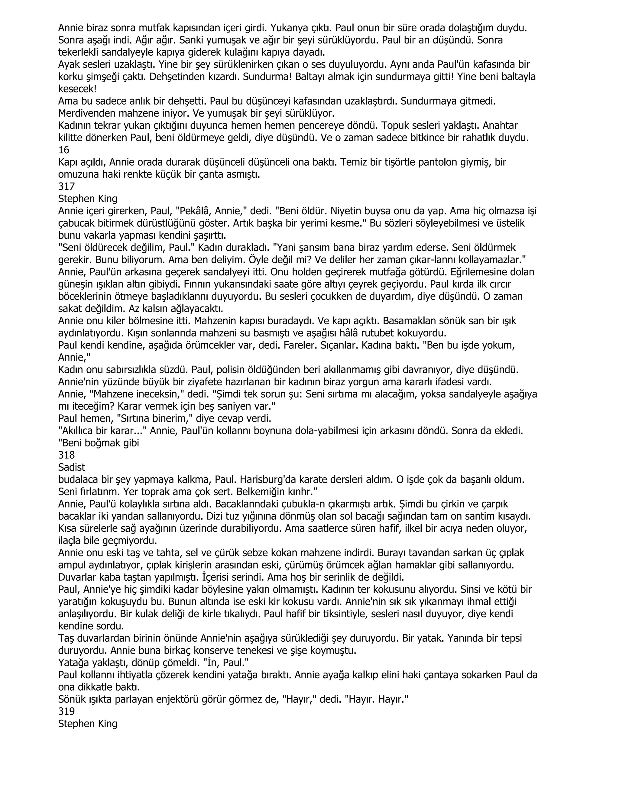 Annie biraz sonra mutfak kapısından içeri girdi. Yukanya çıktı. Paul onun bir süre orada dolaştığım duydu.
Sonra aşağı indi. Ağır ağır. Sanki yumuşak ve ağır bir şeyi sürüklüyordu. Paul bir an düşündü. Sonra
tekerlekli sandalyeyle kapıya giderek kulağını kapıya dayadı.
Ayak sesleri uzaklaştı. Yine bir şey sürüklenirken çıkan o ses duyuluyordu. Aynı anda Paul'ün kafasında bir
korku şimşeği çaktı. Dehşetinden kızardı. Sundurma! Baltayı almak için sundurmaya gitti! Yine beni baltayla
kesecek!
Ama bu sadece anlık bir dehşetti. Paul bu düşünceyi kafasından uzaklaştırdı. Sundurmaya gitmedi.
Merdivenden mahzene iniyor. Ve yumuşak bir şeyi sürüklüyor.
Kadının tekrar yukan çıktığını duyunca hemen hemen pencereye döndü. Topuk sesleri yaklaştı. Anahtar
kilitte dönerken Paul, beni öldürmeye geldi, diye düşündü. Ve o zaman sadece bitkince bir rahatlık duydu.
16
Kapı açıldı, Annie orada durarak düşünceli düşünceli ona baktı. Temiz bir tişörtle pantolon giymiş, bir
omuzuna haki renkte küçük bir çanta asmıştı.
317
Stephen King
Annie içeri girerken, Paul, "Pekâlâ, Annie," dedi. "Beni öldür. Niyetin buysa onu da yap. Ama hiç olmazsa işi
çabucak bitirmek dürüstlüğünü göster. Artık başka bir yerimi kesme." Bu sözleri söyleyebilmesi ve üstelik
bunu vakarla yapması kendini şaşırttı.
"Seni öldürecek değilim, Paul." Kadın durakladı. "Yani şansım bana biraz yardım ederse. Seni öldürmek
gerekir. Bunu biliyorum. Ama ben deliyim. Öyle değil mi? Ve deliler her zaman çıkar-lannı kollayamazlar."
Annie, Paul'ün arkasına geçerek sandalyeyi itti. Onu holden geçirerek mutfağa götürdü. Eğrilemesine dolan
güneşin ışıklan altın gibiydi. Fınnın yukansındaki saate göre altıyı çeyrek geçiyordu. Paul kırda ilk cırcır
böceklerinin ötmeye başladıklannı duyuyordu. Bu sesleri çocukken de duyardım, diye düşündü. O zaman
sakat değildim. Az kalsın ağlayacaktı.
Annie onu kiler bölmesine itti. Mahzenin kapısı buradaydı. Ve kapı açıktı. Basamaklan sönük san bir ışık
aydınlatıyordu. Kışın sonlannda mahzeni su basmıştı ve aşağısı hâlâ rutubet kokuyordu.
Paul kendi kendine, aşağıda örümcekler var, dedi. Fareler. Sıçanlar. Kadına baktı. "Ben bu işde yokum,
Annie,"
Kadın onu sabırsızlıkla süzdü. Paul, polisin öldüğünden beri akıllanmamış gibi davranıyor, diye düşündü.
Annie'nin yüzünde büyük bir ziyafete hazırlanan bir kadının biraz yorgun ama kararlı ifadesi vardı.
Annie, "Mahzene ineceksin," dedi. "Şimdi tek sorun şu: Seni sırtıma mı alacağım, yoksa sandalyeyle aşağıya
mı iteceğim? Karar vermek için beş saniyen var."
Paul hemen, "Sırtına binerim," diye cevap verdi.
"Akıllıca bir karar..." Annie, Paul'ün kollannı boynuna dola-yabilmesi için arkasını döndü. Sonra da ekledi.
"Beni boğmak gibi
318
Sadist
budalaca bir şey yapmaya kalkma, Paul. Harisburg'da karate dersleri aldım. O işde çok da başanlı oldum.
Seni fırlatınm. Yer toprak ama çok sert. Belkemiğin kınhr."
Annie, Paul'ü kolaylıkla sırtına aldı. Bacaklanndaki çubukla-n çıkarmıştı artık. Şimdi bu çirkin ve çarpık
bacaklar iki yandan sallanıyordu. Dizi tuz yığınına dönmüş olan sol bacağı sağından tam on santim kısaydı.
Kısa sürelerle sağ ayağının üzerinde durabiliyordu. Ama saatlerce süren hafif, ilkel bir acıya neden oluyor,
ilaçla bile geçmiyordu.
Annie onu eski taş ve tahta, sel ve çürük sebze kokan mahzene indirdi. Burayı tavandan sarkan üç çıplak
ampul aydınlatıyor, çıplak kirişlerin arasından eski, çürümüş örümcek ağlan hamaklar gibi sallanıyordu.
Duvarlar kaba taştan yapılmıştı. Đçerisi serindi. Ama hoş bir serinlik de değildi.
Paul, Annie'ye hiç şimdiki kadar böylesine yakın olmamıştı. Kadının ter kokusunu alıyordu. Sinsi ve kötü bir
yaratığın kokuşuydu bu. Bunun altında ise eski kir kokusu vardı. Annie'nin sık sık yıkanmayı ihmal ettiği
anlaşılıyordu. Bir kulak deliği de kirle tıkalıydı. Paul hafif bir tiksintiyle, sesleri nasıl duyuyor, diye kendi
kendine sordu.
Taş duvarlardan birinin önünde Annie'nin aşağıya sürüklediği şey duruyordu. Bir yatak. Yanında bir tepsi
duruyordu. Annie buna birkaç konserve tenekesi ve şişe koymuştu.
Yatağa yaklaştı, dönüp çömeldi. "Đn, Paul."
Paul kollannı ihtiyatla çözerek kendini yatağa bıraktı. Annie ayağa kalkıp elini haki çantaya sokarken Paul da
ona dikkatle baktı.
Sönük ışıkta parlayan enjektörü görür görmez de, "Hayır," dedi. "Hayır. Hayır."
319
Stephen King
 