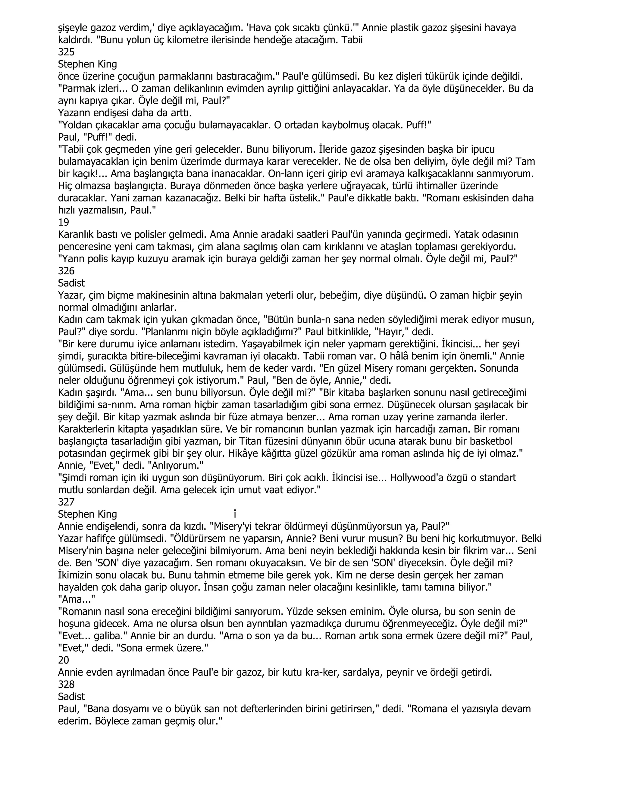şişeyle gazoz verdim,' diye açıklayacağım. 'Hava çok sıcaktı çünkü.'" Annie plastik gazoz şişesini havaya
kaldırdı. "Bunu yolun üç kilometre ilerisinde hendeğe atacağım. Tabii
325
Stephen King
önce üzerine çocuğun parmaklarını bastıracağım." Paul'e gülümsedi. Bu kez dişleri tükürük içinde değildi.
"Parmak izleri... O zaman delikanlının evimden ayrılıp gittiğini anlayacaklar. Ya da öyle düşünecekler. Bu da
aynı kapıya çıkar. Öyle değil mi, Paul?"
Yazann endişesi daha da arttı.
"Yoldan çıkacaklar ama çocuğu bulamayacaklar. O ortadan kaybolmuş olacak. Puff!"
Paul, "Puff!" dedi.
"Tabii çok geçmeden yine geri gelecekler. Bunu biliyorum. Đleride gazoz şişesinden başka bir ipucu
bulamayacaklan için benim üzerimde durmaya karar verecekler. Ne de olsa ben deliyim, öyle değil mi? Tam
bir kaçık!... Ama başlangıçta bana inanacaklar. On-lann içeri girip evi aramaya kalkışacaklannı sanmıyorum.
Hiç olmazsa başlangıçta. Buraya dönmeden önce başka yerlere uğrayacak, türlü ihtimaller üzerinde
duracaklar. Yani zaman kazanacağız. Belki bir hafta üstelik." Paul'e dikkatle baktı. "Romanı eskisinden daha
hızlı yazmalısın, Paul."
19
Karanlık bastı ve polisler gelmedi. Ama Annie aradaki saatleri Paul'ün yanında geçirmedi. Yatak odasının
penceresine yeni cam takması, çim alana saçılmış olan cam kırıklannı ve ataşlan toplaması gerekiyordu.
"Yann polis kayıp kuzuyu aramak için buraya geldiği zaman her şey normal olmalı. Öyle değil mi, Paul?"
326
Sadist
Yazar, çim biçme makinesinin altına bakmaları yeterli olur, bebeğim, diye düşündü. O zaman hiçbir şeyin
normal olmadığını anlarlar.
Kadın cam takmak için yukan çıkmadan önce, "Bütün bunla-n sana neden söylediğimi merak ediyor musun,
Paul?" diye sordu. "Planlanmı niçin böyle açıkladığımı?" Paul bitkinlikle, "Hayır," dedi.
"Bir kere durumu iyice anlamanı istedim. Yaşayabilmek için neler yapmam gerektiğini. Đkincisi... her şeyi
şimdi, şuracıkta bitire-bileceğimi kavraman iyi olacaktı. Tabii roman var. O hâlâ benim için önemli." Annie
gülümsedi. Gülüşünde hem mutluluk, hem de keder vardı. "En güzel Misery romanı gerçekten. Sonunda
neler olduğunu öğrenmeyi çok istiyorum." Paul, "Ben de öyle, Annie," dedi.
Kadın şaşırdı. "Ama... sen bunu biliyorsun. Öyle değil mi?" "Bir kitaba başlarken sonunu nasıl getireceğimi
bildiğimi sa-nınm. Ama roman hiçbir zaman tasarladığım gibi sona ermez. Düşünecek olursan şaşılacak bir
şey değil. Bir kitap yazmak aslında bir füze atmaya benzer... Ama roman uzay yerine zamanda ilerler.
Karakterlerin kitapta yaşadıklan süre. Ve bir romancının bunlan yazmak için harcadığı zaman. Bir romanı
başlangıçta tasarladığın gibi yazman, bir Titan füzesini dünyanın öbür ucuna atarak bunu bir basketbol
potasından geçirmek gibi bir şey olur. Hikâye kâğıtta güzel gözükür ama roman aslında hiç de iyi olmaz."
Annie, "Evet," dedi. "Anlıyorum."
"Şimdi roman için iki uygun son düşünüyorum. Biri çok acıklı. Đkincisi ise... Hollywood'a özgü o standart
mutlu sonlardan değil. Ama gelecek için umut vaat ediyor."
327
Stephen King                              î
Annie endişelendi, sonra da kızdı. "Misery'yi tekrar öldürmeyi düşünmüyorsun ya, Paul?"
Yazar hafifçe gülümsedi. "Öldürürsem ne yaparsın, Annie? Beni vurur musun? Bu beni hiç korkutmuyor. Belki
Misery'nin başına neler geleceğini bilmiyorum. Ama beni neyin beklediği hakkında kesin bir fikrim var... Seni
de. Ben 'SON' diye yazacağım. Sen romanı okuyacaksın. Ve bir de sen 'SON' diyeceksin. Öyle değil mi?
Đkimizin sonu olacak bu. Bunu tahmin etmeme bile gerek yok. Kim ne derse desin gerçek her zaman
hayalden çok daha garip oluyor. Đnsan çoğu zaman neler olacağını kesinlikle, tamı tamına biliyor."
"Ama..."
"Romanın nasıl sona ereceğini bildiğimi sanıyorum. Yüzde seksen eminim. Öyle olursa, bu son senin de
hoşuna gidecek. Ama ne olursa olsun ben aynntılan yazmadıkça durumu öğrenmeyeceğiz. Öyle değil mi?"
"Evet... galiba." Annie bir an durdu. "Ama o son ya da bu... Roman artık sona ermek üzere değil mi?" Paul,
"Evet," dedi. "Sona ermek üzere."
20
Annie evden ayrılmadan önce Paul'e bir gazoz, bir kutu kra-ker, sardalya, peynir ve ördeği getirdi.
328
Sadist
Paul, "Bana dosyamı ve o büyük san not defterlerinden birini getirirsen," dedi. "Romana el yazısıyla devam
ederim. Böylece zaman geçmiş olur."
 