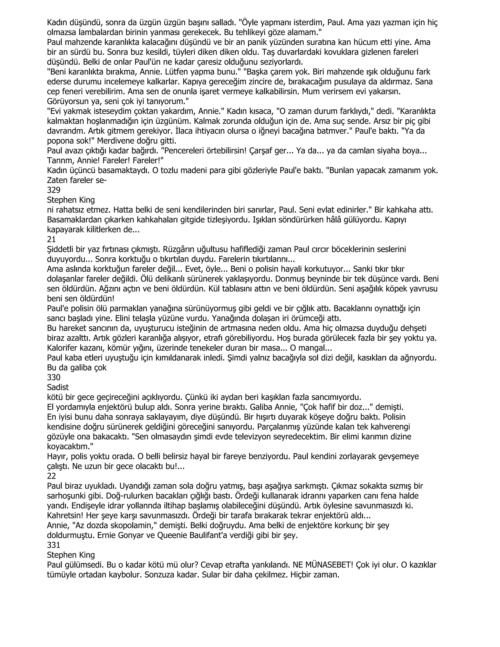 Kadın düşündü, sonra da üzgün üzgün başını salladı. "Öyle yapmanı isterdim, Paul. Ama yazı yazman için hiç
olmazsa lambalardan birinin yanması gerekecek. Bu tehlikeyi göze alamam."
Paul mahzende karanlıkta kalacağını düşündü ve bir an panik yüzünden suratına kan hücum etti yine. Ama
bir an sürdü bu. Sonra buz kesildi, tüyleri diken diken oldu. Taş duvarlardaki kovuklara gizlenen fareleri
düşündü. Belki de onlar Paul'ün ne kadar çaresiz olduğunu seziyorlardı.
"Beni karanlıkta bırakma, Annie. Lütfen yapma bunu." "Başka çarem yok. Biri mahzende ışık olduğunu fark
ederse durumu incelemeye kalkarlar. Kapıya gereceğim zincire de, bırakacağım pusulaya da aldırmaz. Sana
cep feneri verebilirim. Ama sen de onunla işaret vermeye kalkabilirsin. Mum verirsem evi yakarsın.
Görüyorsun ya, seni çok iyi tanıyorum."
"Evi yakmak isteseydim çoktan yakardım, Annie." Kadın kısaca, "O zaman durum farklıydı," dedi. "Karanlıkta
kalmaktan hoşlanmadığın için üzgünüm. Kalmak zorunda olduğun için de. Ama suç sende. Arsız bir piç gibi
davrandm. Artık gitmem gerekiyor. Đlaca ihtiyacın olursa o iğneyi bacağına batmver." Paul'e baktı. "Ya da
popona sok!" Merdivene doğru gitti.
Paul avazı çıktığı kadar bağırdı. "Pencereleri örtebilirsin! Çarşaf ger... Ya da... ya da camlan siyaha boya...
Tannm, Annie! Fareler! Fareler!"
Kadın üçüncü basamaktaydı. O tozlu madeni para gibi gözleriyle Paul'e baktı. "Bunlan yapacak zamanım yok.
Zaten fareler se-
329
Stephen King
ni rahatsız etmez. Hatta belki de seni kendilerinden biri sanırlar, Paul. Seni evlat edinirler." Bir kahkaha attı.
Basamaklardan çıkarken kahkahaları gitgide tizleşiyordu. Işıklan söndürürken hâlâ gülüyordu. Kapıyı
kapayarak kilitlerken de...
21
Şiddetli bir yaz fırtınası çıkmıştı. Rüzgârın uğultusu hafiflediği zaman Paul cırcır böceklerinin seslerini
duyuyordu... Sonra korktuğu o tıkırtılan duydu. Farelerin tıkırtılannı...
Ama aslında korktuğun fareler değil... Evet, öyle... Beni o polisin hayali korkutuyor... Sanki tıkır tıkır
dolaşanlar fareler değildi. Ölü delikanlı sürünerek yaklaşıyordu. Donmuş beyninde bir tek düşünce vardı. Beni
sen öldürdün. Ağzını açtın ve beni öldürdün. Kül tablasını attın ve beni öldürdün. Seni aşağılık köpek yavrusu
beni sen öldürdün!
Paul'e polisin ölü parmaklan yanağına sürünüyormuş gibi geldi ve bir çığlık attı. Bacaklannı oynattığı için
sancı başladı yine. Elini telaşla yüzüne vurdu. Yanağında dolaşan iri örümceği attı.
Bu hareket sancının da, uyuşturucu isteğinin de artmasına neden oldu. Ama hiç olmazsa duyduğu dehşeti
biraz azalttı. Artık gözleri karanlığa alışıyor, etrafı görebiliyordu. Hoş burada görülecek fazla bir şey yoktu ya.
Kalorifer kazanı, kömür yığını, üzerinde tenekeler duran bir masa... O mangal...
Paul kaba etleri uyuştuğu için kımıldanarak inledi. Şimdi yalnız bacağıyla sol dizi değil, kasıkları da ağnyordu.
Bu da galiba çok
330
Sadist
kötü bir gece geçireceğini açıklıyordu. Çünkü iki aydan beri kaşıklan fazla sancımıyordu.
El yordamıyla enjektörü bulup aldı. Sonra yerine bıraktı. Galiba Annie, "Çok hafif bir doz..." demişti.
En iyisi bunu daha sonraya saklayayım, diye düşündü. Bir hışırtı duyarak köşeye doğru baktı. Polisin
kendisine doğru sürünerek geldiğini göreceğini sanıyordu. Parçalanmış yüzünde kalan tek kahverengi
gözüyle ona bakacaktı. "Sen olmasaydın şimdi evde televizyon seyredecektim. Bir elimi karımın dizine
koyacaktım."
Hayır, polis yoktu orada. O belli belirsiz hayal bir fareye benziyordu. Paul kendini zorlayarak gevşemeye
çalıştı. Ne uzun bir gece olacaktı bu!...
22
Paul biraz uyukladı. Uyandığı zaman sola doğru yatmış, başı aşağıya sarkmıştı. Çıkmaz sokakta sızmış bir
sarhoşunki gibi. Doğ-rulurken bacakları çığlığı bastı. Ördeği kullanarak idrannı yaparken canı fena halde
yandı. Endişeyle idrar yollannda iltihap başlamış olabileceğini düşündü. Artık öylesine savunmasızdı ki.
Kahretsin! Her şeye karşı savunmasızdı. Ördeği bir tarafa bırakarak tekrar enjektörü aldı...
Annie, "Az dozda skopolamin," demişti. Belki doğruydu. Ama belki de enjektöre korkunç bir şey
doldurmuştu. Ernie Gonyar ve Queenie Baulifant'a verdiği gibi bir şey.
331
Stephen King
Paul gülümsedi. Bu o kadar kötü mü olur? Cevap etrafta yankılandı. NE MÜNASEBET! Çok iyi olur. O kazıklar
tümüyle ortadan kaybolur. Sonzuza kadar. Sular bir daha çekilmez. Hiçbir zaman.
 