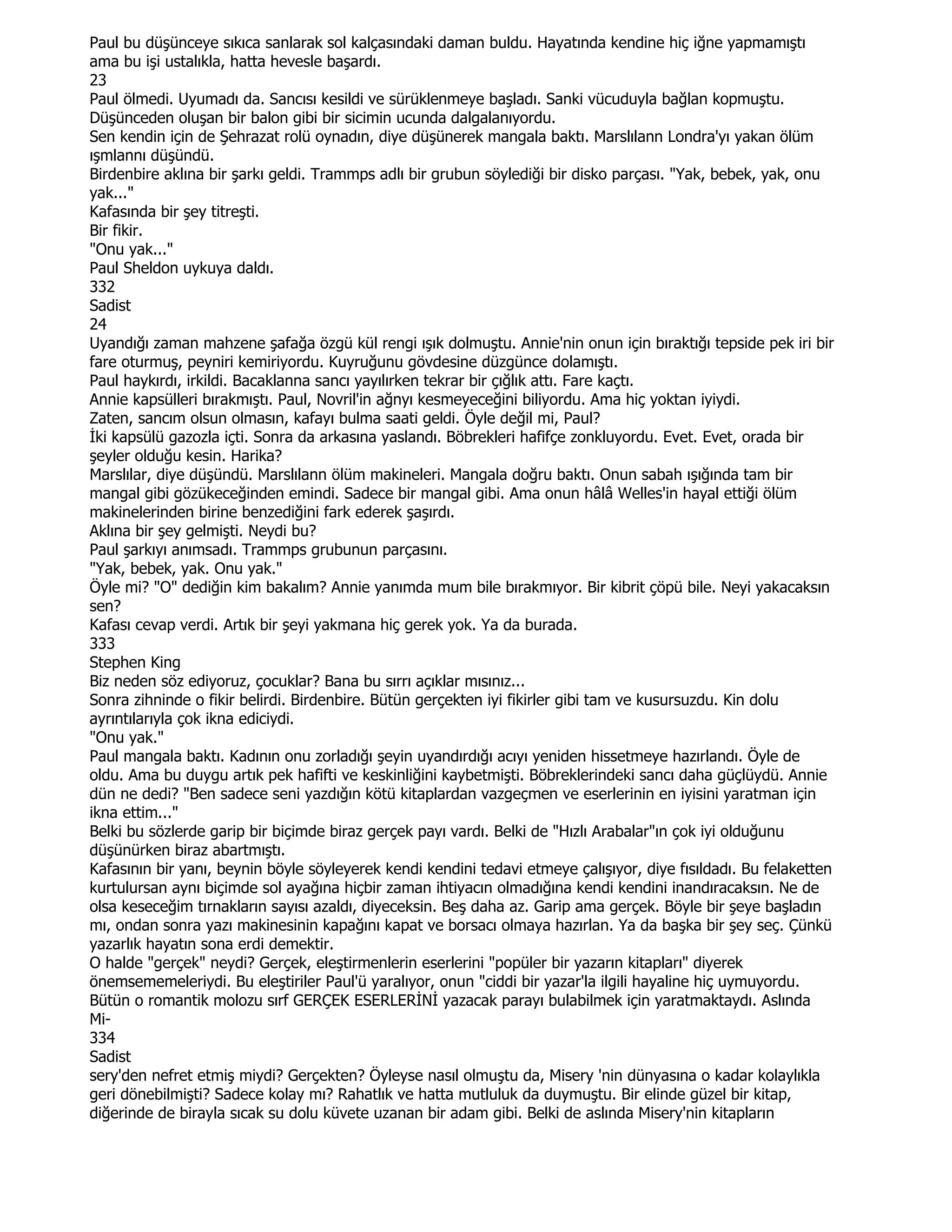 Paul bu düşünceye sıkıca sanlarak sol kalçasındaki daman buldu. Hayatında kendine hiç iğne yapmamıştı
ama bu işi ustalıkla, hatta hevesle başardı.
23
Paul ölmedi. Uyumadı da. Sancısı kesildi ve sürüklenmeye başladı. Sanki vücuduyla bağlan kopmuştu.
Düşünceden oluşan bir balon gibi bir sicimin ucunda dalgalanıyordu.
Sen kendin için de Şehrazat rolü oynadın, diye düşünerek mangala baktı. Marslılann Londra'yı yakan ölüm
ışmlannı düşündü.
Birdenbire aklına bir şarkı geldi. Trammps adlı bir grubun söylediği bir disko parçası. "Yak, bebek, yak, onu
yak..."
Kafasında bir şey titreşti.
Bir fikir.
"Onu yak..."
Paul Sheldon uykuya daldı.
332
Sadist
24
Uyandığı zaman mahzene şafağa özgü kül rengi ışık dolmuştu. Annie'nin onun için bıraktığı tepside pek iri bir
fare oturmuş, peyniri kemiriyordu. Kuyruğunu gövdesine düzgünce dolamıştı.
Paul haykırdı, irkildi. Bacaklanna sancı yayılırken tekrar bir çığlık attı. Fare kaçtı.
Annie kapsülleri bırakmıştı. Paul, Novril'in ağnyı kesmeyeceğini biliyordu. Ama hiç yoktan iyiydi.
Zaten, sancım olsun olmasın, kafayı bulma saati geldi. Öyle değil mi, Paul?
Đki kapsülü gazozla içti. Sonra da arkasına yaslandı. Böbrekleri hafifçe zonkluyordu. Evet. Evet, orada bir
şeyler olduğu kesin. Harika?
Marslılar, diye düşündü. Marslılann ölüm makineleri. Mangala doğru baktı. Onun sabah ışığında tam bir
mangal gibi gözükeceğinden emindi. Sadece bir mangal gibi. Ama onun hâlâ Welles'in hayal ettiği ölüm
makinelerinden birine benzediğini fark ederek şaşırdı.
Aklına bir şey gelmişti. Neydi bu?
Paul şarkıyı anımsadı. Trammps grubunun parçasını.
"Yak, bebek, yak. Onu yak."
Öyle mi? "O" dediğin kim bakalım? Annie yanımda mum bile bırakmıyor. Bir kibrit çöpü bile. Neyi yakacaksın
sen?
Kafası cevap verdi. Artık bir şeyi yakmana hiç gerek yok. Ya da burada.
333
Stephen King
Biz neden söz ediyoruz, çocuklar? Bana bu sırrı açıklar mısınız...
Sonra zihninde o fikir belirdi. Birdenbire. Bütün gerçekten iyi fikirler gibi tam ve kusursuzdu. Kin dolu
ayrıntılarıyla çok ikna ediciydi.
"Onu yak."
Paul mangala baktı. Kadının onu zorladığı şeyin uyandırdığı acıyı yeniden hissetmeye hazırlandı. Öyle de
oldu. Ama bu duygu artık pek hafifti ve keskinliğini kaybetmişti. Böbreklerindeki sancı daha güçlüydü. Annie
dün ne dedi? "Ben sadece seni yazdığın kötü kitaplardan vazgeçmen ve eserlerinin en iyisini yaratman için
ikna ettim..."
Belki bu sözlerde garip bir biçimde biraz gerçek payı vardı. Belki de "Hızlı Arabalar"ın çok iyi olduğunu
düşünürken biraz abartmıştı.
Kafasının bir yanı, beynin böyle söyleyerek kendi kendini tedavi etmeye çalışıyor, diye fısıldadı. Bu felaketten
kurtulursan aynı biçimde sol ayağına hiçbir zaman ihtiyacın olmadığına kendi kendini inandıracaksın. Ne de
olsa keseceğim tırnakların sayısı azaldı, diyeceksin. Beş daha az. Garip ama gerçek. Böyle bir şeye başladın
mı, ondan sonra yazı makinesinin kapağını kapat ve borsacı olmaya hazırlan. Ya da başka bir şey seç. Çünkü
yazarlık hayatın sona erdi demektir.
O halde "gerçek" neydi? Gerçek, eleştirmenlerin eserlerini "popüler bir yazarın kitapları" diyerek
önemsememeleriydi. Bu eleştiriler Paul'ü yaralıyor, onun "ciddi bir yazar'la ilgili hayaline hiç uymuyordu.
Bütün o romantik molozu sırf GERÇEK ESERLERĐNĐ yazacak parayı bulabilmek için yaratmaktaydı. Aslında
Mi-
334
Sadist
sery'den nefret etmiş miydi? Gerçekten? Öyleyse nasıl olmuştu da, Misery 'nin dünyasına o kadar kolaylıkla
geri dönebilmişti? Sadece kolay mı? Rahatlık ve hatta mutluluk da duymuştu. Bir elinde güzel bir kitap,
diğerinde de birayla sıcak su dolu küvete uzanan bir adam gibi. Belki de aslında Misery'nin kitapların
 