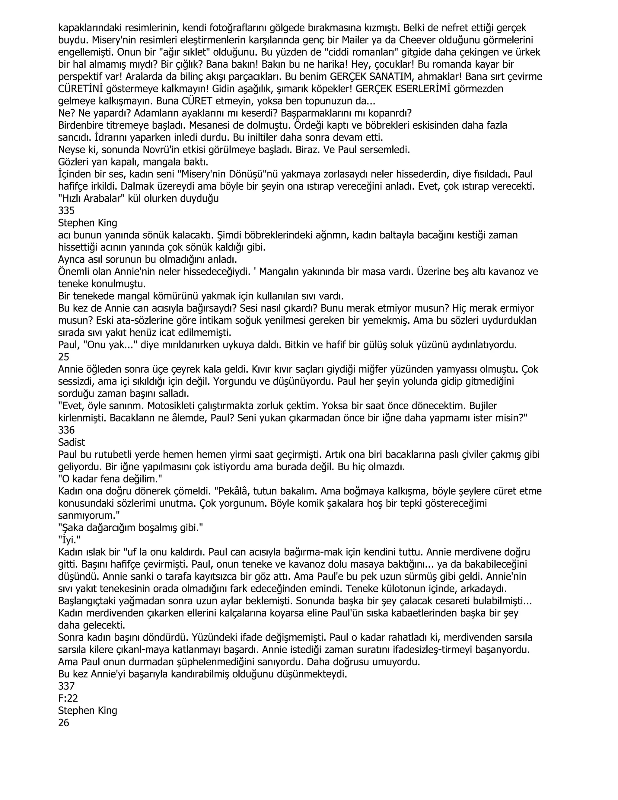kapaklarındaki resimlerinin, kendi fotoğraflarını gölgede bırakmasına kızmıştı. Belki de nefret ettiği gerçek
buydu. Misery'nin resimleri eleştirmenlerin karşılarında genç bir Mailer ya da Cheever olduğunu görmelerini
engellemişti. Onun bir "ağır sıklet" olduğunu. Bu yüzden de "ciddi romanları" gitgide daha çekingen ve ürkek
bir hal almamış mıydı? Bir çığlık? Bana bakın! Bakın bu ne harika! Hey, çocuklar! Bu romanda kayar bir
perspektif var! Aralarda da bilinç akışı parçacıkları. Bu benim GERÇEK SANATIM, ahmaklar! Bana sırt çevirme
CÜRETĐNĐ göstermeye kalkmayın! Gidin aşağılık, şımarık köpekler! GERÇEK ESERLERĐMĐ görmezden
gelmeye kalkışmayın. Buna CÜRET etmeyin, yoksa ben topunuzun da...
Ne? Ne yapardı? Adamların ayaklarını mı keserdi? Başparmaklarını mı kopanrdı?
Birdenbire titremeye başladı. Mesanesi de dolmuştu. Ördeği kaptı ve böbrekleri eskisinden daha fazla
sancıdı. Đdrarını yaparken inledi durdu. Bu iniltiler daha sonra devam etti.
Neyse ki, sonunda Novrü'in etkisi görülmeye başladı. Biraz. Ve Paul sersemledi.
Gözleri yan kapalı, mangala baktı.
Đçinden bir ses, kadın seni "Misery'nin Dönüşü"nü yakmaya zorlasaydı neler hissederdin, diye fısıldadı. Paul
hafifçe irkildi. Dalmak üzereydi ama böyle bir şeyin ona ıstırap vereceğini anladı. Evet, çok ıstırap verecekti.
"Hızlı Arabalar" kül olurken duyduğu
335
Stephen King
acı bunun yanında sönük kalacaktı. Şimdi böbreklerindeki ağnmn, kadın baltayla bacağını kestiği zaman
hissettiği acının yanında çok sönük kaldığı gibi.
Aynca asıl sorunun bu olmadığını anladı.
Önemli olan Annie'nin neler hissedeceğiydi. ' Mangalın yakınında bir masa vardı. Üzerine beş altı kavanoz ve
teneke konulmuştu.
Bir tenekede mangal kömürünü yakmak için kullanılan sıvı vardı.
Bu kez de Annie can acısıyla bağırsaydı? Sesi nasıl çıkardı? Bunu merak etmiyor musun? Hiç merak ermiyor
musun? Eski ata-sözlerine göre intikam soğuk yenilmesi gereken bir yemekmiş. Ama bu sözleri uydurduklan
sırada sıvı yakıt henüz icat edilmemişti.
Paul, "Onu yak..." diye mırıldanırken uykuya daldı. Bitkin ve hafif bir gülüş soluk yüzünü aydınlatıyordu.
25
Annie öğleden sonra üçe çeyrek kala geldi. Kıvır kıvır saçları giydiği miğfer yüzünden yamyassı olmuştu. Çok
sessizdi, ama içi sıkıldığı için değil. Yorgundu ve düşünüyordu. Paul her şeyin yolunda gidip gitmediğini
sorduğu zaman başını salladı.
"Evet, öyle sanınm. Motosikleti çalıştırmakta zorluk çektim. Yoksa bir saat önce dönecektim. Bujiler
kirlenmişti. Bacaklann ne âlemde, Paul? Seni yukan çıkarmadan önce bir iğne daha yapmamı ister misin?"
336
Sadist
Paul bu rutubetli yerde hemen hemen yirmi saat geçirmişti. Artık ona biri bacaklarına paslı çiviler çakmış gibi
geliyordu. Bir iğne yapılmasını çok istiyordu ama burada değil. Bu hiç olmazdı.
"O kadar fena değilim."
Kadın ona doğru dönerek çömeldi. "Pekâlâ, tutun bakalım. Ama boğmaya kalkışma, böyle şeylere cüret etme
konusundaki sözlerimi unutma. Çok yorgunum. Böyle komik şakalara hoş bir tepki göstereceğimi
sanmıyorum."
"Şaka dağarcığım boşalmış gibi."
"Đyi."
Kadın ıslak bir "uf la onu kaldırdı. Paul can acısıyla bağırma-mak için kendini tuttu. Annie merdivene doğru
gitti. Başını hafifçe çevirmişti. Paul, onun teneke ve kavanoz dolu masaya baktığını... ya da bakabileceğini
düşündü. Annie sanki o tarafa kayıtsızca bir göz attı. Ama Paul'e bu pek uzun sürmüş gibi geldi. Annie'nin
sıvı yakıt tenekesinin orada olmadığını fark edeceğinden emindi. Teneke külotonun içinde, arkadaydı.
Başlangıçtaki yağmadan sonra uzun aylar beklemişti. Sonunda başka bir şey çalacak cesareti bulabilmişti...
Kadın merdivenden çıkarken ellerini kalçalarına koyarsa eline Paul'ün sıska kabaetlerinden başka bir şey
daha gelecekti.
Sonra kadın başını döndürdü. Yüzündeki ifade değişmemişti. Paul o kadar rahatladı ki, merdivenden sarsıla
sarsıla kilere çıkanl-maya katlanmayı başardı. Annie istediği zaman suratını ifadesizleş-tirmeyi başanyordu.
Ama Paul onun durmadan şüphelenmediğini sanıyordu. Daha doğrusu umuyordu.
Bu kez Annie'yi başarıyla kandırabilmiş olduğunu düşünmekteydi.
337
F:22
Stephen King
26
 