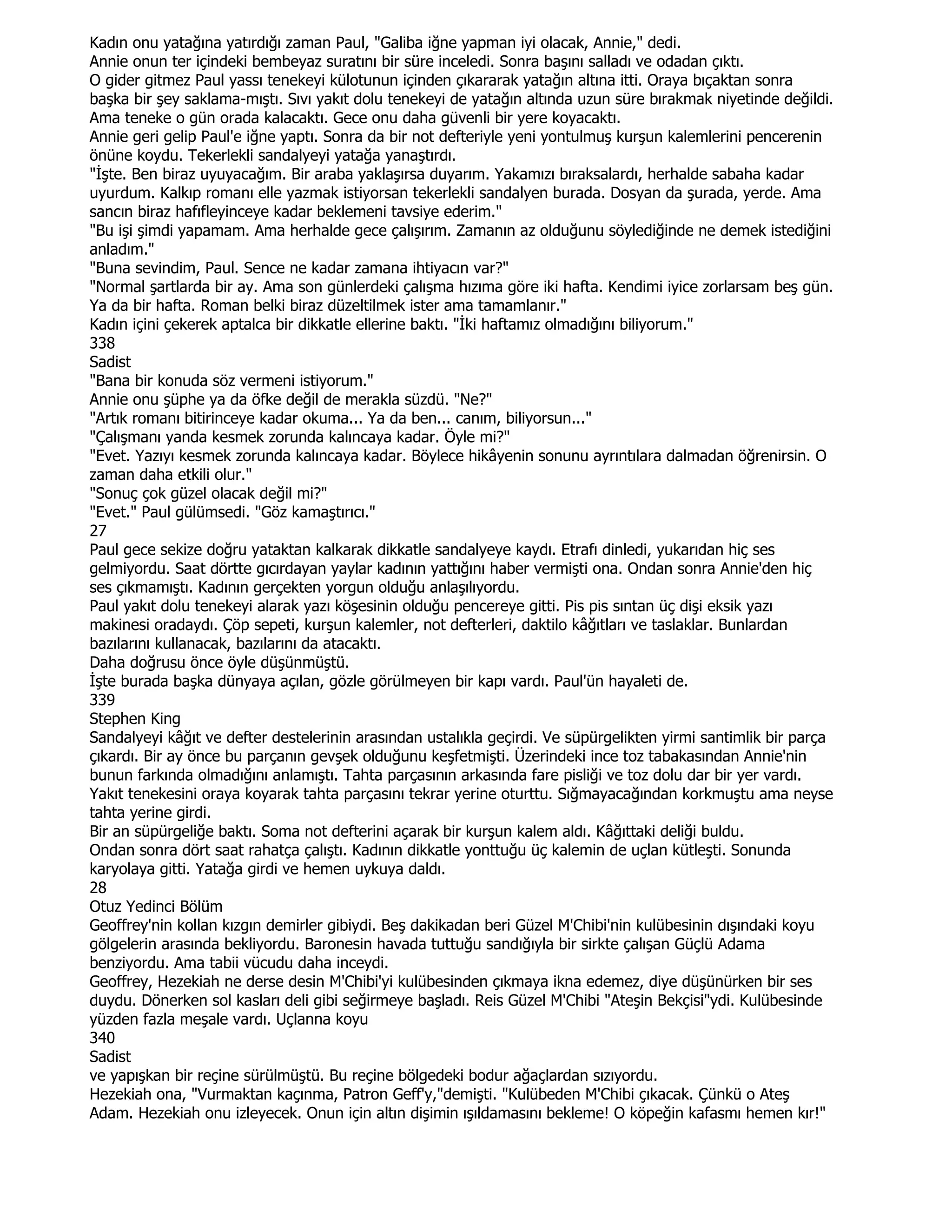 Kadın onu yatağına yatırdığı zaman Paul, "Galiba iğne yapman iyi olacak, Annie," dedi.
Annie onun ter içindeki bembeyaz suratını bir süre inceledi. Sonra başını salladı ve odadan çıktı.
O gider gitmez Paul yassı tenekeyi külotunun içinden çıkararak yatağın altına itti. Oraya bıçaktan sonra
başka bir şey saklama-mıştı. Sıvı yakıt dolu tenekeyi de yatağın altında uzun süre bırakmak niyetinde değildi.
Ama teneke o gün orada kalacaktı. Gece onu daha güvenli bir yere koyacaktı.
Annie geri gelip Paul'e iğne yaptı. Sonra da bir not defteriyle yeni yontulmuş kurşun kalemlerini pencerenin
önüne koydu. Tekerlekli sandalyeyi yatağa yanaştırdı.
"Đşte. Ben biraz uyuyacağım. Bir araba yaklaşırsa duyarım. Yakamızı bıraksalardı, herhalde sabaha kadar
uyurdum. Kalkıp romanı elle yazmak istiyorsan tekerlekli sandalyen burada. Dosyan da şurada, yerde. Ama
sancın biraz hafıfleyinceye kadar beklemeni tavsiye ederim."
"Bu işi şimdi yapamam. Ama herhalde gece çalışırım. Zamanın az olduğunu söylediğinde ne demek istediğini
anladım."
"Buna sevindim, Paul. Sence ne kadar zamana ihtiyacın var?"
"Normal şartlarda bir ay. Ama son günlerdeki çalışma hızıma göre iki hafta. Kendimi iyice zorlarsam beş gün.
Ya da bir hafta. Roman belki biraz düzeltilmek ister ama tamamlanır."
Kadın içini çekerek aptalca bir dikkatle ellerine baktı. "Đki haftamız olmadığını biliyorum."
338
Sadist
"Bana bir konuda söz vermeni istiyorum."
Annie onu şüphe ya da öfke değil de merakla süzdü. "Ne?"
"Artık romanı bitirinceye kadar okuma... Ya da ben... canım, biliyorsun..."
"Çalışmanı yanda kesmek zorunda kalıncaya kadar. Öyle mi?"
"Evet. Yazıyı kesmek zorunda kalıncaya kadar. Böylece hikâyenin sonunu ayrıntılara dalmadan öğrenirsin. O
zaman daha etkili olur."
"Sonuç çok güzel olacak değil mi?"
"Evet." Paul gülümsedi. "Göz kamaştırıcı."
27
Paul gece sekize doğru yataktan kalkarak dikkatle sandalyeye kaydı. Etrafı dinledi, yukarıdan hiç ses
gelmiyordu. Saat dörtte gıcırdayan yaylar kadının yattığını haber vermişti ona. Ondan sonra Annie'den hiç
ses çıkmamıştı. Kadının gerçekten yorgun olduğu anlaşılıyordu.
Paul yakıt dolu tenekeyi alarak yazı köşesinin olduğu pencereye gitti. Pis pis sıntan üç dişi eksik yazı
makinesi oradaydı. Çöp sepeti, kurşun kalemler, not defterleri, daktilo kâğıtları ve taslaklar. Bunlardan
bazılarını kullanacak, bazılarını da atacaktı.
Daha doğrusu önce öyle düşünmüştü.
Đşte burada başka dünyaya açılan, gözle görülmeyen bir kapı vardı. Paul'ün hayaleti de.
339
Stephen King
Sandalyeyi kâğıt ve defter destelerinin arasından ustalıkla geçirdi. Ve süpürgelikten yirmi santimlik bir parça
çıkardı. Bir ay önce bu parçanın gevşek olduğunu keşfetmişti. Üzerindeki ince toz tabakasından Annie'nin
bunun farkında olmadığını anlamıştı. Tahta parçasının arkasında fare pisliği ve toz dolu dar bir yer vardı.
Yakıt tenekesini oraya koyarak tahta parçasını tekrar yerine oturttu. Sığmayacağından korkmuştu ama neyse
tahta yerine girdi.
Bir an süpürgeliğe baktı. Soma not defterini açarak bir kurşun kalem aldı. Kâğıttaki deliği buldu.
Ondan sonra dört saat rahatça çalıştı. Kadının dikkatle yonttuğu üç kalemin de uçlan kütleşti. Sonunda
karyolaya gitti. Yatağa girdi ve hemen uykuya daldı.
28
Otuz Yedinci Bölüm
Geoffrey'nin kollan kızgın demirler gibiydi. Beş dakikadan beri Güzel M'Chibi'nin kulübesinin dışındaki koyu
gölgelerin arasında bekliyordu. Baronesin havada tuttuğu sandığıyla bir sirkte çalışan Güçlü Adama
benziyordu. Ama tabii vücudu daha inceydi.
Geoffrey, Hezekiah ne derse desin M'Chibi'yi kulübesinden çıkmaya ikna edemez, diye düşünürken bir ses
duydu. Dönerken sol kasları deli gibi seğirmeye başladı. Reis Güzel M'Chibi "Ateşin Bekçisi"ydi. Kulübesinde
yüzden fazla meşale vardı. Uçlanna koyu
340
Sadist
ve yapışkan bir reçine sürülmüştü. Bu reçine bölgedeki bodur ağaçlardan sızıyordu.
Hezekiah ona, "Vurmaktan kaçınma, Patron Geff'y,"demişti. "Kulübeden M'Chibi çıkacak. Çünkü o Ateş
Adam. Hezekiah onu izleyecek. Onun için altın dişimin ışıldamasını bekleme! O köpeğin kafasmı hemen kır!"
 