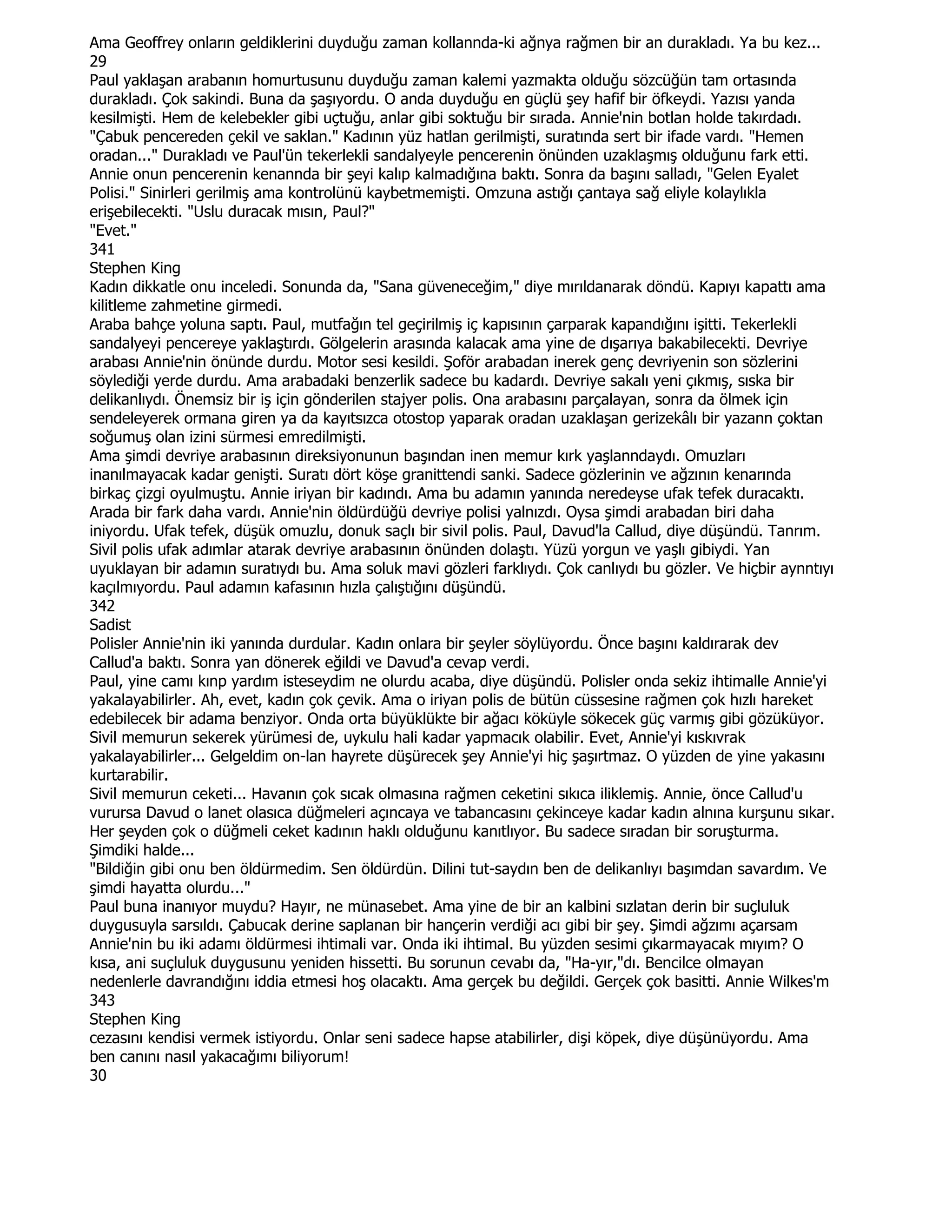 Ama Geoffrey onların geldiklerini duyduğu zaman kollannda-ki ağnya rağmen bir an durakladı. Ya bu kez...
29
Paul yaklaşan arabanın homurtusunu duyduğu zaman kalemi yazmakta olduğu sözcüğün tam ortasında
durakladı. Çok sakindi. Buna da şaşıyordu. O anda duyduğu en güçlü şey hafif bir öfkeydi. Yazısı yanda
kesilmişti. Hem de kelebekler gibi uçtuğu, anlar gibi soktuğu bir sırada. Annie'nin botlan holde takırdadı.
"Çabuk pencereden çekil ve saklan." Kadının yüz hatlan gerilmişti, suratında sert bir ifade vardı. "Hemen
oradan..." Durakladı ve Paul'ün tekerlekli sandalyeyle pencerenin önünden uzaklaşmış olduğunu fark etti.
Annie onun pencerenin kenannda bir şeyi kalıp kalmadığına baktı. Sonra da başını salladı, "Gelen Eyalet
Polisi." Sinirleri gerilmiş ama kontrolünü kaybetmemişti. Omzuna astığı çantaya sağ eliyle kolaylıkla
erişebilecekti. "Uslu duracak mısın, Paul?"
"Evet."
341
Stephen King
Kadın dikkatle onu inceledi. Sonunda da, "Sana güveneceğim," diye mırıldanarak döndü. Kapıyı kapattı ama
kilitleme zahmetine girmedi.
Araba bahçe yoluna saptı. Paul, mutfağın tel geçirilmiş iç kapısının çarparak kapandığını işitti. Tekerlekli
sandalyeyi pencereye yaklaştırdı. Gölgelerin arasında kalacak ama yine de dışarıya bakabilecekti. Devriye
arabası Annie'nin önünde durdu. Motor sesi kesildi. Şoför arabadan inerek genç devriyenin son sözlerini
söylediği yerde durdu. Ama arabadaki benzerlik sadece bu kadardı. Devriye sakalı yeni çıkmış, sıska bir
delikanlıydı. Önemsiz bir iş için gönderilen stajyer polis. Ona arabasını parçalayan, sonra da ölmek için
sendeleyerek ormana giren ya da kayıtsızca otostop yaparak oradan uzaklaşan gerizekâlı bir yazann çoktan
soğumuş olan izini sürmesi emredilmişti.
Ama şimdi devriye arabasının direksiyonunun başından inen memur kırk yaşlanndaydı. Omuzları
inanılmayacak kadar genişti. Suratı dört köşe granittendi sanki. Sadece gözlerinin ve ağzının kenarında
birkaç çizgi oyulmuştu. Annie iriyan bir kadındı. Ama bu adamın yanında neredeyse ufak tefek duracaktı.
Arada bir fark daha vardı. Annie'nin öldürdüğü devriye polisi yalnızdı. Oysa şimdi arabadan biri daha
iniyordu. Ufak tefek, düşük omuzlu, donuk saçlı bir sivil polis. Paul, Davud'la Callud, diye düşündü. Tanrım.
Sivil polis ufak adımlar atarak devriye arabasının önünden dolaştı. Yüzü yorgun ve yaşlı gibiydi. Yan
uyuklayan bir adamın suratıydı bu. Ama soluk mavi gözleri farklıydı. Çok canlıydı bu gözler. Ve hiçbir aynntıyı
kaçılmıyordu. Paul adamın kafasının hızla çalıştığını düşündü.
342
Sadist
Polisler Annie'nin iki yanında durdular. Kadın onlara bir şeyler söylüyordu. Önce başını kaldırarak dev
Callud'a baktı. Sonra yan dönerek eğildi ve Davud'a cevap verdi.
Paul, yine camı kınp yardım isteseydim ne olurdu acaba, diye düşündü. Polisler onda sekiz ihtimalle Annie'yi
yakalayabilirler. Ah, evet, kadın çok çevik. Ama o iriyan polis de bütün cüssesine rağmen çok hızlı hareket
edebilecek bir adama benziyor. Onda orta büyüklükte bir ağacı köküyle sökecek güç varmış gibi gözüküyor.
Sivil memurun sekerek yürümesi de, uykulu hali kadar yapmacık olabilir. Evet, Annie'yi kıskıvrak
yakalayabilirler... Gelgeldim on-lan hayrete düşürecek şey Annie'yi hiç şaşırtmaz. O yüzden de yine yakasını
kurtarabilir.
Sivil memurun ceketi... Havanın çok sıcak olmasına rağmen ceketini sıkıca iliklemiş. Annie, önce Callud'u
vurursa Davud o lanet olasıca düğmeleri açıncaya ve tabancasını çekinceye kadar kadın alnına kurşunu sıkar.
Her şeyden çok o düğmeli ceket kadının haklı olduğunu kanıtlıyor. Bu sadece sıradan bir soruşturma.
Şimdiki halde...
"Bildiğin gibi onu ben öldürmedim. Sen öldürdün. Dilini tut-saydın ben de delikanlıyı başımdan savardım. Ve
şimdi hayatta olurdu..."
Paul buna inanıyor muydu? Hayır, ne münasebet. Ama yine de bir an kalbini sızlatan derin bir suçluluk
duygusuyla sarsıldı. Çabucak derine saplanan bir hançerin verdiği acı gibi bir şey. Şimdi ağzımı açarsam
Annie'nin bu iki adamı öldürmesi ihtimali var. Onda iki ihtimal. Bu yüzden sesimi çıkarmayacak mıyım? O
kısa, ani suçluluk duygusunu yeniden hissetti. Bu sorunun cevabı da, "Ha-yır,"dı. Bencilce olmayan
nedenlerle davrandığını iddia etmesi hoş olacaktı. Ama gerçek bu değildi. Gerçek çok basitti. Annie Wilkes'm
343
Stephen King
cezasını kendisi vermek istiyordu. Onlar seni sadece hapse atabilirler, dişi köpek, diye düşünüyordu. Ama
ben canını nasıl yakacağımı biliyorum!
30
 