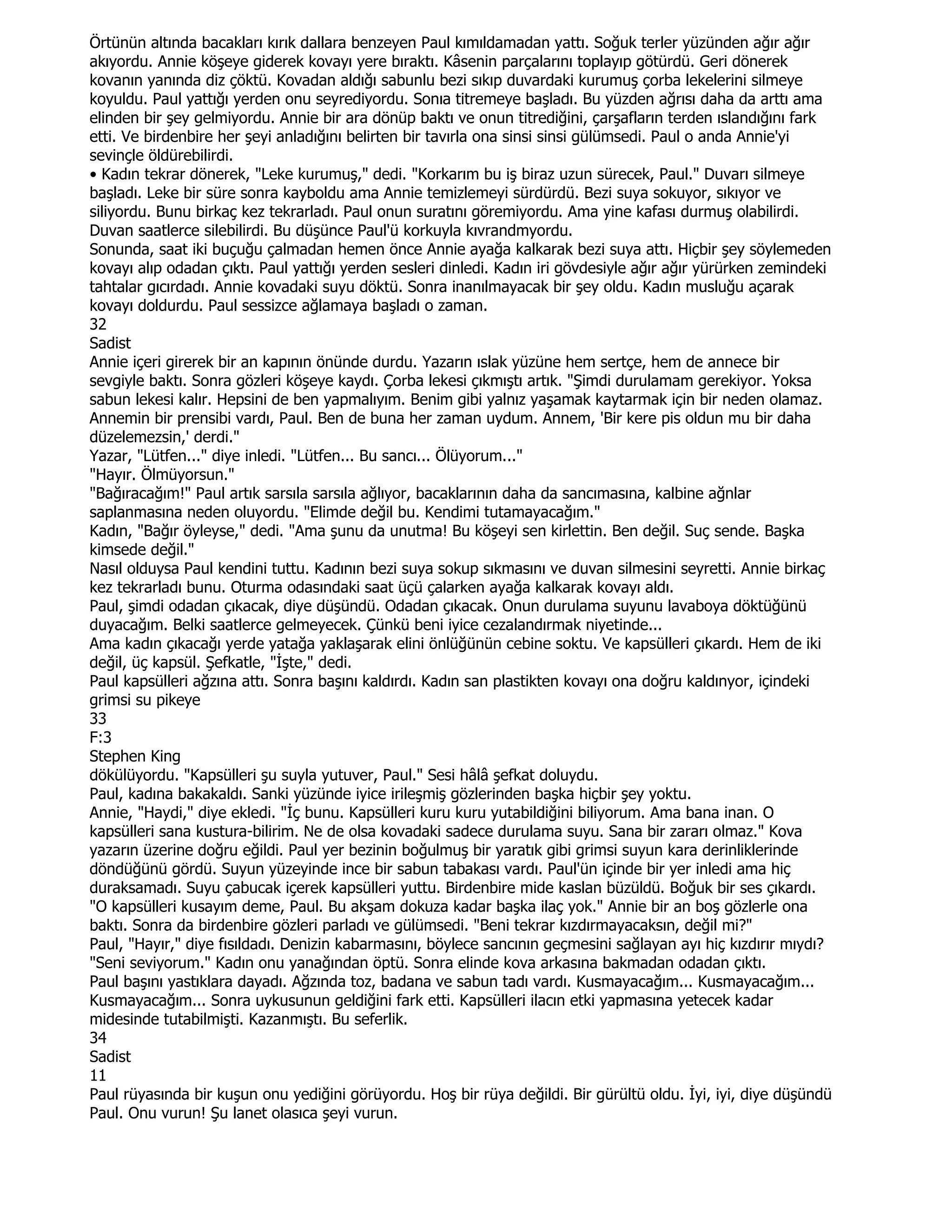 Örtünün altında bacakları kırık dallara benzeyen Paul kımıldamadan yattı. Soğuk terler yüzünden ağır ağır
akıyordu. Annie köşeye giderek kovayı yere bıraktı. Kâsenin parçalarını toplayıp götürdü. Geri dönerek
kovanın yanında diz çöktü. Kovadan aldığı sabunlu bezi sıkıp duvardaki kurumuş çorba lekelerini silmeye
koyuldu. Paul yattığı yerden onu seyrediyordu. Sonıa titremeye başladı. Bu yüzden ağrısı daha da arttı ama
elinden bir şey gelmiyordu. Annie bir ara dönüp baktı ve onun titrediğini, çarşafların terden ıslandığını fark
etti. Ve birdenbire her şeyi anladığını belirten bir tavırla ona sinsi sinsi gülümsedi. Paul o anda Annie'yi
sevinçle öldürebilirdi.
• Kadın tekrar dönerek, "Leke kurumuş," dedi. "Korkarım bu iş biraz uzun sürecek, Paul." Duvarı silmeye
başladı. Leke bir süre sonra kayboldu ama Annie temizlemeyi sürdürdü. Bezi suya sokuyor, sıkıyor ve
siliyordu. Bunu birkaç kez tekrarladı. Paul onun suratını göremiyordu. Ama yine kafası durmuş olabilirdi.
Duvan saatlerce silebilirdi. Bu düşünce Paul'ü korkuyla kıvrandmyordu.
Sonunda, saat iki buçuğu çalmadan hemen önce Annie ayağa kalkarak bezi suya attı. Hiçbir şey söylemeden
kovayı alıp odadan çıktı. Paul yattığı yerden sesleri dinledi. Kadın iri gövdesiyle ağır ağır yürürken zemindeki
tahtalar gıcırdadı. Annie kovadaki suyu döktü. Sonra inanılmayacak bir şey oldu. Kadın musluğu açarak
kovayı doldurdu. Paul sessizce ağlamaya başladı o zaman.
32
Sadist
Annie içeri girerek bir an kapının önünde durdu. Yazarın ıslak yüzüne hem sertçe, hem de annece bir
sevgiyle baktı. Sonra gözleri köşeye kaydı. Çorba lekesi çıkmıştı artık. "Şimdi durulamam gerekiyor. Yoksa
sabun lekesi kalır. Hepsini de ben yapmalıyım. Benim gibi yalnız yaşamak kaytarmak için bir neden olamaz.
Annemin bir prensibi vardı, Paul. Ben de buna her zaman uydum. Annem, 'Bir kere pis oldun mu bir daha
düzelemezsin,' derdi."
Yazar, "Lütfen..." diye inledi. "Lütfen... Bu sancı... Ölüyorum..."
"Hayır. Ölmüyorsun."
"Bağıracağım!" Paul artık sarsıla sarsıla ağlıyor, bacaklarının daha da sancımasına, kalbine ağnlar
saplanmasına neden oluyordu. "Elimde değil bu. Kendimi tutamayacağım."
Kadın, "Bağır öyleyse," dedi. "Ama şunu da unutma! Bu köşeyi sen kirlettin. Ben değil. Suç sende. Başka
kimsede değil."
Nasıl olduysa Paul kendini tuttu. Kadının bezi suya sokup sıkmasını ve duvan silmesini seyretti. Annie birkaç
kez tekrarladı bunu. Oturma odasındaki saat üçü çalarken ayağa kalkarak kovayı aldı.
Paul, şimdi odadan çıkacak, diye düşündü. Odadan çıkacak. Onun durulama suyunu lavaboya döktüğünü
duyacağım. Belki saatlerce gelmeyecek. Çünkü beni iyice cezalandırmak niyetinde...
Ama kadın çıkacağı yerde yatağa yaklaşarak elini önlüğünün cebine soktu. Ve kapsülleri çıkardı. Hem de iki
değil, üç kapsül. Şefkatle, "Đşte," dedi.
Paul kapsülleri ağzına attı. Sonra başını kaldırdı. Kadın san plastikten kovayı ona doğru kaldınyor, içindeki
grimsi su pikeye
33
F:3
Stephen King
dökülüyordu. "Kapsülleri şu suyla yutuver, Paul." Sesi hâlâ şefkat doluydu.
Paul, kadına bakakaldı. Sanki yüzünde iyice irileşmiş gözlerinden başka hiçbir şey yoktu.
Annie, "Haydi," diye ekledi. "Đç bunu. Kapsülleri kuru kuru yutabildiğini biliyorum. Ama bana inan. O
kapsülleri sana kustura-bilirim. Ne de olsa kovadaki sadece durulama suyu. Sana bir zararı olmaz." Kova
yazarın üzerine doğru eğildi. Paul yer bezinin boğulmuş bir yaratık gibi grimsi suyun kara derinliklerinde
döndüğünü gördü. Suyun yüzeyinde ince bir sabun tabakası vardı. Paul'ün içinde bir yer inledi ama hiç
duraksamadı. Suyu çabucak içerek kapsülleri yuttu. Birdenbire mide kaslan büzüldü. Boğuk bir ses çıkardı.
"O kapsülleri kusayım deme, Paul. Bu akşam dokuza kadar başka ilaç yok." Annie bir an boş gözlerle ona
baktı. Sonra da birdenbire gözleri parladı ve gülümsedi. "Beni tekrar kızdırmayacaksın, değil mi?"
Paul, "Hayır," diye fısıldadı. Denizin kabarmasını, böylece sancının geçmesini sağlayan ayı hiç kızdırır mıydı?
"Seni seviyorum." Kadın onu yanağından öptü. Sonra elinde kova arkasına bakmadan odadan çıktı.
Paul başını yastıklara dayadı. Ağzında toz, badana ve sabun tadı vardı. Kusmayacağım... Kusmayacağım...
Kusmayacağım... Sonra uykusunun geldiğini fark etti. Kapsülleri ilacın etki yapmasına yetecek kadar
midesinde tutabilmişti. Kazanmıştı. Bu seferlik.
34
Sadist
11
Paul rüyasında bir kuşun onu yediğini görüyordu. Hoş bir rüya değildi. Bir gürültü oldu. Đyi, iyi, diye düşündü
Paul. Onu vurun! Şu lanet olasıca şeyi vurun.
 