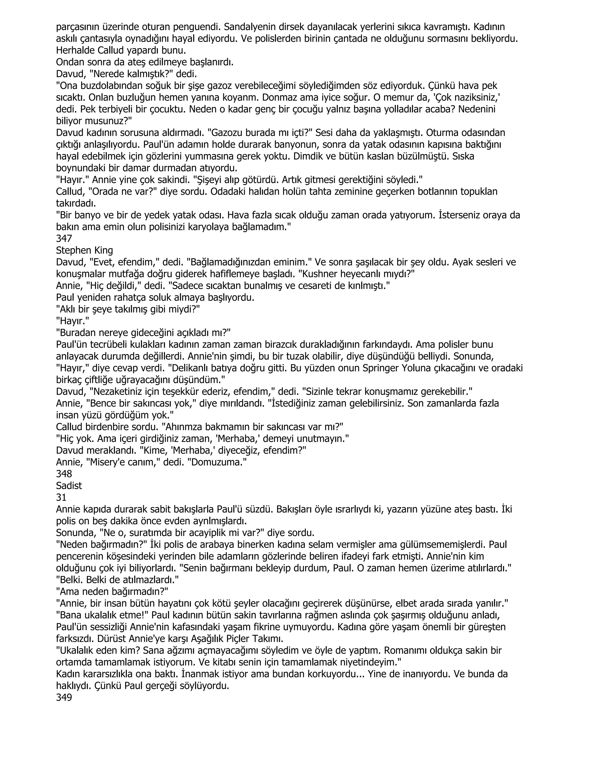parçasının üzerinde oturan penguendi. Sandalyenin dirsek dayanılacak yerlerini sıkıca kavramıştı. Kadının
askılı çantasıyla oynadığını hayal ediyordu. Ve polislerden birinin çantada ne olduğunu sormasını bekliyordu.
Herhalde Callud yapardı bunu.
Ondan sonra da ateş edilmeye başlanırdı.
Davud, "Nerede kalmıştık?" dedi.
"Ona buzdolabından soğuk bir şişe gazoz verebileceğimi söylediğimden söz ediyorduk. Çünkü hava pek
sıcaktı. Onlan buzluğun hemen yanına koyanm. Donmaz ama iyice soğur. O memur da, 'Çok naziksiniz,'
dedi. Pek terbiyeli bir çocuktu. Neden o kadar genç bir çocuğu yalnız başına yolladılar acaba? Nedenini
biliyor musunuz?"
Davud kadının sorusuna aldırmadı. "Gazozu burada mı içti?" Sesi daha da yaklaşmıştı. Oturma odasından
çıktığı anlaşılıyordu. Paul'ün adamın holde durarak banyonun, sonra da yatak odasının kapısına baktığını
hayal edebilmek için gözlerini yummasına gerek yoktu. Dimdik ve bütün kaslan büzülmüştü. Sıska
boynundaki bir damar durmadan atıyordu.
"Hayır." Annie yine çok sakindi. "Şişeyi alıp götürdü. Artık gitmesi gerektiğini söyledi."
Callud, "Orada ne var?" diye sordu. Odadaki halıdan holün tahta zeminine geçerken botlannın topuklan
takırdadı.
"Bir banyo ve bir de yedek yatak odası. Hava fazla sıcak olduğu zaman orada yatıyorum. Đsterseniz oraya da
bakın ama emin olun polisinizi karyolaya bağlamadım."
347
Stephen King
Davud, "Evet, efendim," dedi. "Bağlamadığınızdan eminim." Ve sonra şaşılacak bir şey oldu. Ayak sesleri ve
konuşmalar mutfağa doğru giderek hafiflemeye başladı. "Kushner heyecanlı mıydı?"
Annie, "Hiç değildi," dedi. "Sadece sıcaktan bunalmış ve cesareti de kınlmıştı."
Paul yeniden rahatça soluk almaya başlıyordu.
"Aklı bir şeye takılmış gibi miydi?"
"Hayır."
"Buradan nereye gideceğini açıkladı mı?"
Paul'ün tecrübeli kulakları kadının zaman zaman birazcık durakladığının farkındaydı. Ama polisler bunu
anlayacak durumda değillerdi. Annie'nin şimdi, bu bir tuzak olabilir, diye düşündüğü belliydi. Sonunda,
"Hayır," diye cevap verdi. "Delikanlı batıya doğru gitti. Bu yüzden onun Springer Yoluna çıkacağını ve oradaki
birkaç çiftliğe uğrayacağını düşündüm."
Davud, "Nezaketiniz için teşekkür ederiz, efendim," dedi. "Sizinle tekrar konuşmamız gerekebilir."
Annie, "Bence bir sakıncası yok," diye mırıldandı. "Đstediğiniz zaman gelebilirsiniz. Son zamanlarda fazla
insan yüzü gördüğüm yok."
Callud birdenbire sordu. "Ahınmza bakmamın bir sakıncası var mı?"
"Hiç yok. Ama içeri girdiğiniz zaman, 'Merhaba,' demeyi unutmayın."
Davud meraklandı. "Kime, 'Merhaba,' diyeceğiz, efendim?"
Annie, "Misery'e canım," dedi. "Domuzuma."
348
Sadist
31
Annie kapıda durarak sabit bakışlarla Paul'ü süzdü. Bakışları öyle ısrarlıydı ki, yazarın yüzüne ateş bastı. Đki
polis on beş dakika önce evden aynlmışlardı.
Sonunda, "Ne o, suratımda bir acayiplik mi var?" diye sordu.
"Neden bağırmadın?" Đki polis de arabaya binerken kadına selam vermişler ama gülümsememişlerdi. Paul
pencerenin köşesindeki yerinden bile adamların gözlerinde beliren ifadeyi fark etmişti. Annie'nin kim
olduğunu çok iyi biliyorlardı. "Senin bağırmanı bekleyip durdum, Paul. O zaman hemen üzerime atılırlardı."
"Belki. Belki de atılmazlardı."
"Ama neden bağırmadın?"
"Annie, bir insan bütün hayatını çok kötü şeyler olacağını geçirerek düşünürse, elbet arada sırada yanılır."
"Bana ukalalık etme!" Paul kadının bütün sakin tavırlarına rağmen aslında çok şaşırmış olduğunu anladı,
Paul'ün sessizliği Annie'nin kafasındaki yaşam fikrine uymuyordu. Kadına göre yaşam önemli bir güreşten
farksızdı. Dürüst Annie'ye karşı Aşağılık Piçler Takımı.
"Ukalalık eden kim? Sana ağzımı açmayacağımı söyledim ve öyle de yaptım. Romanımı oldukça sakin bir
ortamda tamamlamak istiyorum. Ve kitabı senin için tamamlamak niyetindeyim."
Kadın kararsızlıkla ona baktı. Đnanmak istiyor ama bundan korkuyordu... Yine de inanıyordu. Ve bunda da
haklıydı. Çünkü Paul gerçeği söylüyordu.
349
 