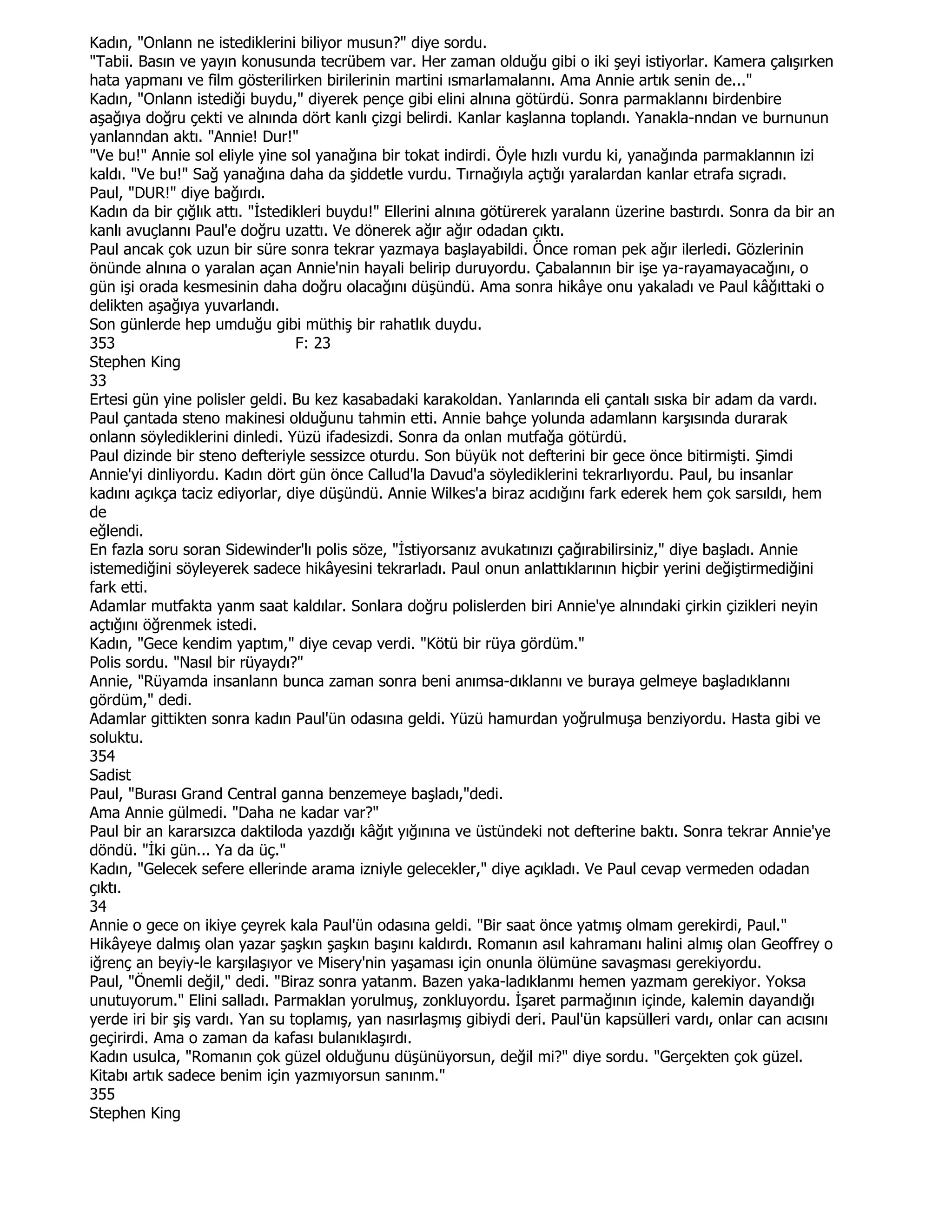 Kadın, "Onlann ne istediklerini biliyor musun?" diye sordu.
"Tabii. Basın ve yayın konusunda tecrübem var. Her zaman olduğu gibi o iki şeyi istiyorlar. Kamera çalışırken
hata yapmanı ve film gösterilirken birilerinin martini ısmarlamalannı. Ama Annie artık senin de..."
Kadın, "Onlann istediği buydu," diyerek pençe gibi elini alnına götürdü. Sonra parmaklannı birdenbire
aşağıya doğru çekti ve alnında dört kanlı çizgi belirdi. Kanlar kaşlanna toplandı. Yanakla-nndan ve burnunun
yanlanndan aktı. "Annie! Dur!"
"Ve bu!" Annie sol eliyle yine sol yanağına bir tokat indirdi. Öyle hızlı vurdu ki, yanağında parmaklannın izi
kaldı. "Ve bu!" Sağ yanağına daha da şiddetle vurdu. Tırnağıyla açtığı yaralardan kanlar etrafa sıçradı.
Paul, "DUR!" diye bağırdı.
Kadın da bir çığlık attı. "Đstedikleri buydu!" Ellerini alnına götürerek yaralann üzerine bastırdı. Sonra da bir an
kanlı avuçlannı Paul'e doğru uzattı. Ve dönerek ağır ağır odadan çıktı.
Paul ancak çok uzun bir süre sonra tekrar yazmaya başlayabildi. Önce roman pek ağır ilerledi. Gözlerinin
önünde alnına o yaralan açan Annie'nin hayali belirip duruyordu. Çabalannın bir işe ya-rayamayacağını, o
gün işi orada kesmesinin daha doğru olacağını düşündü. Ama sonra hikâye onu yakaladı ve Paul kâğıttaki o
delikten aşağıya yuvarlandı.
Son günlerde hep umduğu gibi müthiş bir rahatlık duydu.
353                              F: 23
Stephen King
33
Ertesi gün yine polisler geldi. Bu kez kasabadaki karakoldan. Yanlarında eli çantalı sıska bir adam da vardı.
Paul çantada steno makinesi olduğunu tahmin etti. Annie bahçe yolunda adamlann karşısında durarak
onlann söylediklerini dinledi. Yüzü ifadesizdi. Sonra da onlan mutfağa götürdü.
Paul dizinde bir steno defteriyle sessizce oturdu. Son büyük not defterini bir gece önce bitirmişti. Şimdi
Annie'yi dinliyordu. Kadın dört gün önce Callud'la Davud'a söylediklerini tekrarlıyordu. Paul, bu insanlar
kadını açıkça taciz ediyorlar, diye düşündü. Annie Wilkes'a biraz acıdığını fark ederek hem çok sarsıldı, hem
de
eğlendi.
En fazla soru soran Sidewinder'lı polis söze, "Đstiyorsanız avukatınızı çağırabilirsiniz," diye başladı. Annie
istemediğini söyleyerek sadece hikâyesini tekrarladı. Paul onun anlattıklarının hiçbir yerini değiştirmediğini
fark etti.
Adamlar mutfakta yanm saat kaldılar. Sonlara doğru polislerden biri Annie'ye alnındaki çirkin çizikleri neyin
açtığını öğrenmek istedi.
Kadın, "Gece kendim yaptım," diye cevap verdi. "Kötü bir rüya gördüm."
Polis sordu. "Nasıl bir rüyaydı?"
Annie, "Rüyamda insanlann bunca zaman sonra beni anımsa-dıklannı ve buraya gelmeye başladıklannı
gördüm," dedi.
Adamlar gittikten sonra kadın Paul'ün odasına geldi. Yüzü hamurdan yoğrulmuşa benziyordu. Hasta gibi ve
soluktu.
354
Sadist
Paul, "Burası Grand Central ganna benzemeye başladı,"dedi.
Ama Annie gülmedi. "Daha ne kadar var?"
Paul bir an kararsızca daktiloda yazdığı kâğıt yığınına ve üstündeki not defterine baktı. Sonra tekrar Annie'ye
döndü. "Đki gün... Ya da üç."
Kadın, "Gelecek sefere ellerinde arama izniyle gelecekler," diye açıkladı. Ve Paul cevap vermeden odadan
çıktı.
34
Annie o gece on ikiye çeyrek kala Paul'ün odasına geldi. "Bir saat önce yatmış olmam gerekirdi, Paul."
Hikâyeye dalmış olan yazar şaşkın şaşkın başını kaldırdı. Romanın asıl kahramanı halini almış olan Geoffrey o
iğrenç an beyiy-le karşılaşıyor ve Misery'nin yaşaması için onunla ölümüne savaşması gerekiyordu.
Paul, "Önemli değil," dedi. "Biraz sonra yatanm. Bazen yaka-ladıklanmı hemen yazmam gerekiyor. Yoksa
unutuyorum." Elini salladı. Parmaklan yorulmuş, zonkluyordu. Đşaret parmağının içinde, kalemin dayandığı
yerde iri bir şiş vardı. Yan su toplamış, yan nasırlaşmış gibiydi deri. Paul'ün kapsülleri vardı, onlar can acısını
geçirirdi. Ama o zaman da kafası bulanıklaşırdı.
Kadın usulca, "Romanın çok güzel olduğunu düşünüyorsun, değil mi?" diye sordu. "Gerçekten çok güzel.
Kitabı artık sadece benim için yazmıyorsun sanınm."
355
Stephen King
 