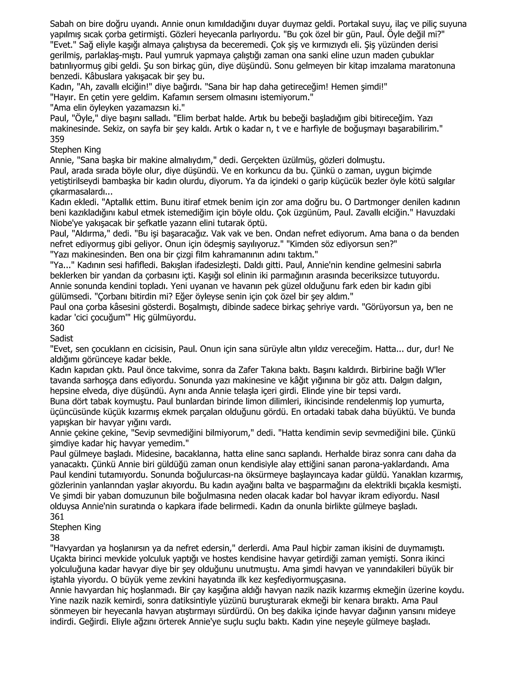 Sabah on bire doğru uyandı. Annie onun kımıldadığını duyar duymaz geldi. Portakal suyu, ilaç ve piliç suyuna
yapılmış sıcak çorba getirmişti. Gözleri heyecanla parlıyordu. "Bu çok özel bir gün, Paul. Öyle değil mi?"
"Evet." Sağ eliyle kaşığı almaya çalıştıysa da beceremedi. Çok şiş ve kırmızıydı eli. Şiş yüzünden derisi
gerilmiş, parlaklaş-mıştı. Paul yumruk yapmaya çalıştığı zaman ona sanki eline uzun maden çubuklar
batınlıyormuş gibi geldi. Şu son birkaç gün, diye düşündü. Sonu gelmeyen bir kitap imzalama maratonuna
benzedi. Kâbuslara yakışacak bir şey bu.
Kadın, "Ah, zavallı elciğin!" diye bağırdı. "Sana bir hap daha getireceğim! Hemen şimdi!"
"Hayır. En çetin yere geldim. Kafamın sersem olmasını istemiyorum."
"Ama elin öyleyken yazamazsın ki."
Paul, "Öyle," diye başını salladı. "Elim berbat halde. Artık bu bebeği başladığım gibi bitireceğim. Yazı
makinesinde. Sekiz, on sayfa bir şey kaldı. Artık o kadar n, t ve e harfiyle de boğuşmayı başarabilirim."
359
Stephen King
Annie, "Sana başka bir makine almalıydım," dedi. Gerçekten üzülmüş, gözleri dolmuştu.
Paul, arada sırada böyle olur, diye düşündü. Ve en korkuncu da bu. Çünkü o zaman, uygun biçimde
yetiştirilseydi bambaşka bir kadın olurdu, diyorum. Ya da içindeki o garip küçücük bezler öyle kötü salgılar
çıkarmasalardı...
Kadın ekledi. "Aptallık ettim. Bunu itiraf etmek benim için zor ama doğru bu. O Dartmonger denilen kadının
beni kazıkladığını kabul etmek istemediğim için böyle oldu. Çok üzgünüm, Paul. Zavallı elciğin." Havuzdaki
Niobe'ye yakışacak bir şefkatle yazann elini tutarak öptü.
Paul, "Aldırma," dedi. "Bu işi başaracağız. Vak vak ve ben. Ondan nefret ediyorum. Ama bana o da benden
nefret ediyormuş gibi geliyor. Onun için ödeşmiş sayılıyoruz." "Kimden söz ediyorsun sen?"
"Yazı makinesinden. Ben ona bir çizgi film kahramanının adını taktım."
"Ya..." Kadının sesi hafifledi. Bakışlan ifadesizleşti. Daldı gitti. Paul, Annie'nin kendine gelmesini sabırla
beklerken bir yandan da çorbasını içti. Kaşığı sol elinin iki parmağının arasında beceriksizce tutuyordu.
Annie sonunda kendini topladı. Yeni uyanan ve havanın pek güzel olduğunu fark eden bir kadın gibi
gülümsedi. "Çorbanı bitirdin mi? Eğer öyleyse senin için çok özel bir şey aldım."
Paul ona çorba kâsesini gösterdi. Boşalmıştı, dibinde sadece birkaç şehriye vardı. "Görüyorsun ya, ben ne
kadar 'cici çocuğum'" Hiç gülmüyordu.
360
Sadist
"Evet, sen çocuklann en cicisisin, Paul. Onun için sana sürüyle altın yıldız vereceğim. Hatta... dur, dur! Ne
aldığımı görünceye kadar bekle.
Kadın kapıdan çıktı. Paul önce takvime, sonra da Zafer Takına baktı. Başını kaldırdı. Birbirine bağlı W'ler
tavanda sarhoşça dans ediyordu. Sonunda yazı makinesine ve kâğıt yığınına bir göz attı. Dalgın dalgın,
hepsine elveda, diye düşündü. Aynı anda Annie telaşla içeri girdi. Elinde yine bir tepsi vardı.
Buna dört tabak koymuştu. Paul bunlardan birinde limon dilimleri, ikincisinde rendelenmiş lop yumurta,
üçüncüsünde küçük kızarmış ekmek parçalan olduğunu gördü. En ortadaki tabak daha büyüktü. Ve bunda
yapışkan bir havyar yığını vardı.
Annie çekine çekine, "Sevip sevmediğini bilmiyorum," dedi. "Hatta kendimin sevip sevmediğini bile. Çünkü
şimdiye kadar hiç havyar yemedim."
Paul gülmeye başladı. Midesine, bacaklanna, hatta eline sancı saplandı. Herhalde biraz sonra canı daha da
yanacaktı. Çünkü Annie biri güldüğü zaman onun kendisiyle alay ettiğini sanan parona-yaklardandı. Ama
Paul kendini tutamıyordu. Sonunda boğulurcası-na öksürmeye başlayıncaya kadar güldü. Yanaklan kızarmış,
gözlerinin yanlanndan yaşlar akıyordu. Bu kadın ayağını balta ve başparmağını da elektrikli bıçakla kesmişti.
Ve şimdi bir yaban domuzunun bile boğulmasına neden olacak kadar bol havyar ikram ediyordu. Nasıl
olduysa Annie'nin suratında o kapkara ifade belirmedi. Kadın da onunla birlikte gülmeye başladı.
361
Stephen King
38
"Havyardan ya hoşlanırsın ya da nefret edersin," derlerdi. Ama Paul hiçbir zaman ikisini de duymamıştı.
Uçakta birinci mevkide yolculuk yaptığı ve hostes kendisine havyar getirdiği zaman yemişti. Sonra ikinci
yolculuğuna kadar havyar diye bir şey olduğunu unutmuştu. Ama şimdi havyan ve yanındakileri büyük bir
iştahla yiyordu. O büyük yeme zevkini hayatında ilk kez keşfediyormuşçasına.
Annie havyardan hiç hoşlanmadı. Bir çay kaşığına aldığı havyan nazik nazik kızarmış ekmeğin üzerine koydu.
Yine nazik nazik kemirdi, sonra datiksintiyle yüzünü buruşturarak ekmeği bir kenara bıraktı. Ama Paul
sönmeyen bir heyecanla havyan atıştırmayı sürdürdü. On beş dakika içinde havyar dağının yansını mideye
indirdi. Geğirdi. Eliyle ağzını örterek Annie'ye suçlu suçlu baktı. Kadın yine neşeyle gülmeye başladı.
 