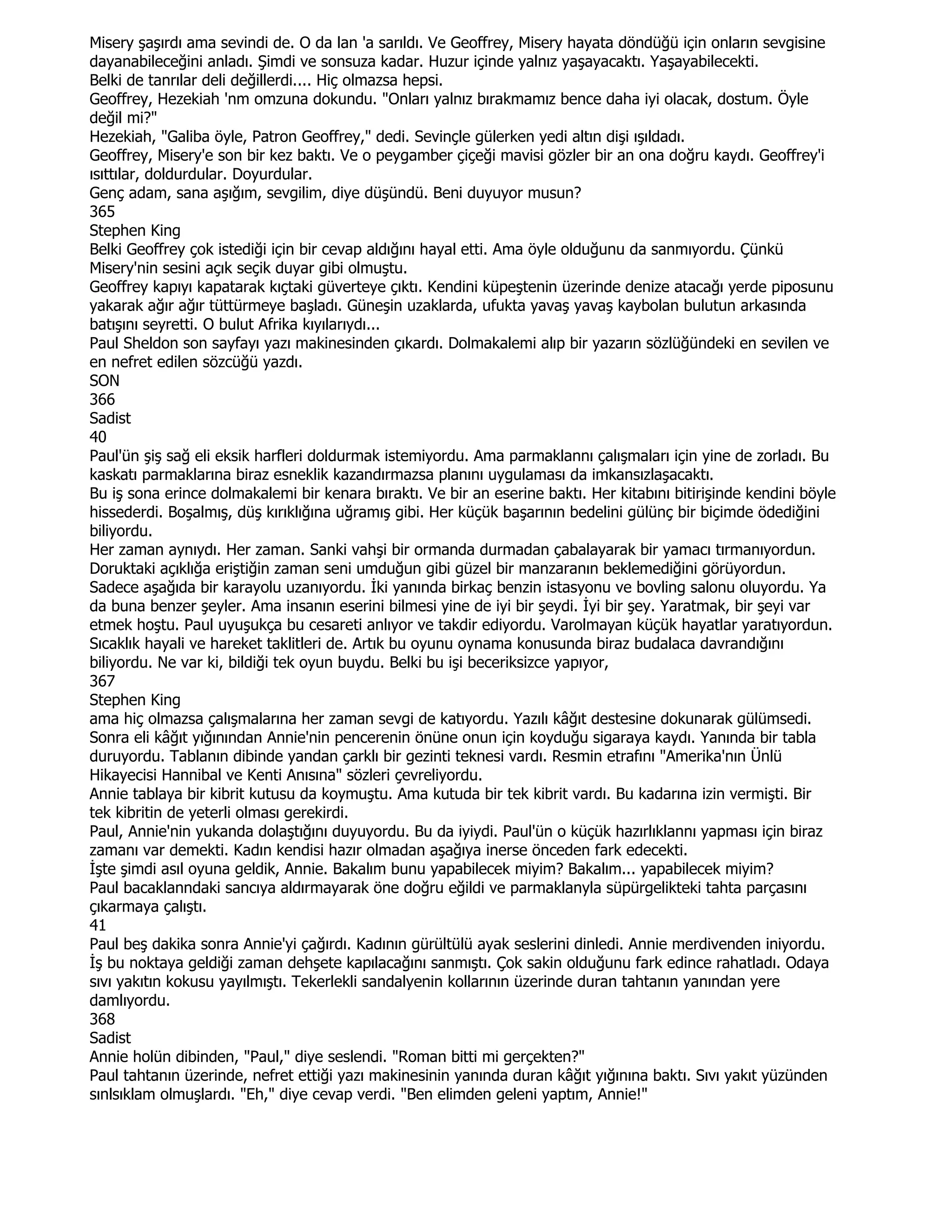 Misery şaşırdı ama sevindi de. O da lan 'a sarıldı. Ve Geoffrey, Misery hayata döndüğü için onların sevgisine
dayanabileceğini anladı. Şimdi ve sonsuza kadar. Huzur içinde yalnız yaşayacaktı. Yaşayabilecekti.
Belki de tanrılar deli değillerdi.... Hiç olmazsa hepsi.
Geoffrey, Hezekiah 'nm omzuna dokundu. "Onları yalnız bırakmamız bence daha iyi olacak, dostum. Öyle
değil mi?"
Hezekiah, "Galiba öyle, Patron Geoffrey," dedi. Sevinçle gülerken yedi altın dişi ışıldadı.
Geoffrey, Misery'e son bir kez baktı. Ve o peygamber çiçeği mavisi gözler bir an ona doğru kaydı. Geoffrey'i
ısıttılar, doldurdular. Doyurdular.
Genç adam, sana aşığım, sevgilim, diye düşündü. Beni duyuyor musun?
365
Stephen King
Belki Geoffrey çok istediği için bir cevap aldığını hayal etti. Ama öyle olduğunu da sanmıyordu. Çünkü
Misery'nin sesini açık seçik duyar gibi olmuştu.
Geoffrey kapıyı kapatarak kıçtaki güverteye çıktı. Kendini küpeştenin üzerinde denize atacağı yerde piposunu
yakarak ağır ağır tüttürmeye başladı. Güneşin uzaklarda, ufukta yavaş yavaş kaybolan bulutun arkasında
batışını seyretti. O bulut Afrika kıyılarıydı...
Paul Sheldon son sayfayı yazı makinesinden çıkardı. Dolmakalemi alıp bir yazarın sözlüğündeki en sevilen ve
en nefret edilen sözcüğü yazdı.
SON
366
Sadist
40
Paul'ün şiş sağ eli eksik harfleri doldurmak istemiyordu. Ama parmaklannı çalışmaları için yine de zorladı. Bu
kaskatı parmaklarına biraz esneklik kazandırmazsa planını uygulaması da imkansızlaşacaktı.
Bu iş sona erince dolmakalemi bir kenara bıraktı. Ve bir an eserine baktı. Her kitabını bitirişinde kendini böyle
hissederdi. Boşalmış, düş kırıklığına uğramış gibi. Her küçük başarının bedelini gülünç bir biçimde ödediğini
biliyordu.
Her zaman aynıydı. Her zaman. Sanki vahşi bir ormanda durmadan çabalayarak bir yamacı tırmanıyordun.
Doruktaki açıklığa eriştiğin zaman seni umduğun gibi güzel bir manzaranın beklemediğini görüyordun.
Sadece aşağıda bir karayolu uzanıyordu. Đki yanında birkaç benzin istasyonu ve bovling salonu oluyordu. Ya
da buna benzer şeyler. Ama insanın eserini bilmesi yine de iyi bir şeydi. Đyi bir şey. Yaratmak, bir şeyi var
etmek hoştu. Paul uyuşukça bu cesareti anlıyor ve takdir ediyordu. Varolmayan küçük hayatlar yaratıyordun.
Sıcaklık hayali ve hareket taklitleri de. Artık bu oyunu oynama konusunda biraz budalaca davrandığını
biliyordu. Ne var ki, bildiği tek oyun buydu. Belki bu işi beceriksizce yapıyor,
367
Stephen King
ama hiç olmazsa çalışmalarına her zaman sevgi de katıyordu. Yazılı kâğıt destesine dokunarak gülümsedi.
Sonra eli kâğıt yığınından Annie'nin pencerenin önüne onun için koyduğu sigaraya kaydı. Yanında bir tabla
duruyordu. Tablanın dibinde yandan çarklı bir gezinti teknesi vardı. Resmin etrafını "Amerika'nın Ünlü
Hikayecisi Hannibal ve Kenti Anısına" sözleri çevreliyordu.
Annie tablaya bir kibrit kutusu da koymuştu. Ama kutuda bir tek kibrit vardı. Bu kadarına izin vermişti. Bir
tek kibritin de yeterli olması gerekirdi.
Paul, Annie'nin yukanda dolaştığını duyuyordu. Bu da iyiydi. Paul'ün o küçük hazırlıklannı yapması için biraz
zamanı var demekti. Kadın kendisi hazır olmadan aşağıya inerse önceden fark edecekti.
Đşte şimdi asıl oyuna geldik, Annie. Bakalım bunu yapabilecek miyim? Bakalım... yapabilecek miyim?
Paul bacaklanndaki sancıya aldırmayarak öne doğru eğildi ve parmaklanyla süpürgelikteki tahta parçasını
çıkarmaya çalıştı.
41
Paul beş dakika sonra Annie'yi çağırdı. Kadının gürültülü ayak seslerini dinledi. Annie merdivenden iniyordu.
Đş bu noktaya geldiği zaman dehşete kapılacağını sanmıştı. Çok sakin olduğunu fark edince rahatladı. Odaya
sıvı yakıtın kokusu yayılmıştı. Tekerlekli sandalyenin kollarının üzerinde duran tahtanın yanından yere
damlıyordu.
368
Sadist
Annie holün dibinden, "Paul," diye seslendi. "Roman bitti mi gerçekten?"
Paul tahtanın üzerinde, nefret ettiği yazı makinesinin yanında duran kâğıt yığınına baktı. Sıvı yakıt yüzünden
sınlsıklam olmuşlardı. "Eh," diye cevap verdi. "Ben elimden geleni yaptım, Annie!"
 