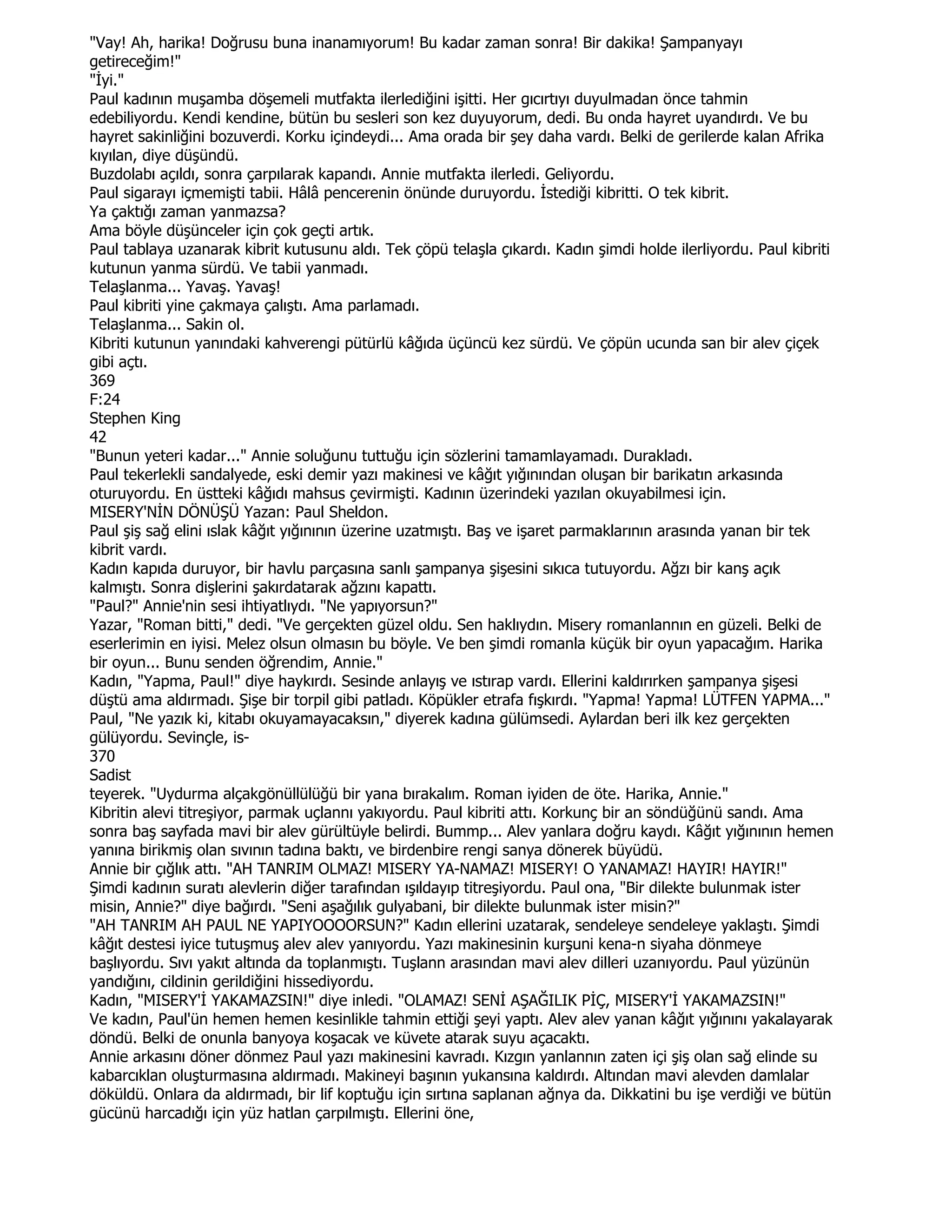 "Vay! Ah, harika! Doğrusu buna inanamıyorum! Bu kadar zaman sonra! Bir dakika! Şampanyayı
getireceğim!"
"Đyi."
Paul kadının muşamba döşemeli mutfakta ilerlediğini işitti. Her gıcırtıyı duyulmadan önce tahmin
edebiliyordu. Kendi kendine, bütün bu sesleri son kez duyuyorum, dedi. Bu onda hayret uyandırdı. Ve bu
hayret sakinliğini bozuverdi. Korku içindeydi... Ama orada bir şey daha vardı. Belki de gerilerde kalan Afrika
kıyılan, diye düşündü.
Buzdolabı açıldı, sonra çarpılarak kapandı. Annie mutfakta ilerledi. Geliyordu.
Paul sigarayı içmemişti tabii. Hâlâ pencerenin önünde duruyordu. Đstediği kibritti. O tek kibrit.
Ya çaktığı zaman yanmazsa?
Ama böyle düşünceler için çok geçti artık.
Paul tablaya uzanarak kibrit kutusunu aldı. Tek çöpü telaşla çıkardı. Kadın şimdi holde ilerliyordu. Paul kibriti
kutunun yanma sürdü. Ve tabii yanmadı.
Telaşlanma... Yavaş. Yavaş!
Paul kibriti yine çakmaya çalıştı. Ama parlamadı.
Telaşlanma... Sakin ol.
Kibriti kutunun yanındaki kahverengi pütürlü kâğıda üçüncü kez sürdü. Ve çöpün ucunda san bir alev çiçek
gibi açtı.
369
F:24
Stephen King
42
"Bunun yeteri kadar..." Annie soluğunu tuttuğu için sözlerini tamamlayamadı. Durakladı.
Paul tekerlekli sandalyede, eski demir yazı makinesi ve kâğıt yığınından oluşan bir barikatın arkasında
oturuyordu. En üstteki kâğıdı mahsus çevirmişti. Kadının üzerindeki yazılan okuyabilmesi için.
MISERY'NĐN DÖNÜŞÜ Yazan: Paul Sheldon.
Paul şiş sağ elini ıslak kâğıt yığınının üzerine uzatmıştı. Baş ve işaret parmaklarının arasında yanan bir tek
kibrit vardı.
Kadın kapıda duruyor, bir havlu parçasına sanlı şampanya şişesini sıkıca tutuyordu. Ağzı bir kanş açık
kalmıştı. Sonra dişlerini şakırdatarak ağzını kapattı.
"Paul?" Annie'nin sesi ihtiyatlıydı. "Ne yapıyorsun?"
Yazar, "Roman bitti," dedi. "Ve gerçekten güzel oldu. Sen haklıydın. Misery romanlannın en güzeli. Belki de
eserlerimin en iyisi. Melez olsun olmasın bu böyle. Ve ben şimdi romanla küçük bir oyun yapacağım. Harika
bir oyun... Bunu senden öğrendim, Annie."
Kadın, "Yapma, Paul!" diye haykırdı. Sesinde anlayış ve ıstırap vardı. Ellerini kaldırırken şampanya şişesi
düştü ama aldırmadı. Şişe bir torpil gibi patladı. Köpükler etrafa fışkırdı. "Yapma! Yapma! LÜTFEN YAPMA..."
Paul, "Ne yazık ki, kitabı okuyamayacaksın," diyerek kadına gülümsedi. Aylardan beri ilk kez gerçekten
gülüyordu. Sevinçle, is-
370
Sadist
teyerek. "Uydurma alçakgönüllülüğü bir yana bırakalım. Roman iyiden de öte. Harika, Annie."
Kibritin alevi titreşiyor, parmak uçlannı yakıyordu. Paul kibriti attı. Korkunç bir an söndüğünü sandı. Ama
sonra baş sayfada mavi bir alev gürültüyle belirdi. Bummp... Alev yanlara doğru kaydı. Kâğıt yığınının hemen
yanına birikmiş olan sıvının tadına baktı, ve birdenbire rengi sanya dönerek büyüdü.
Annie bir çığlık attı. "AH TANRIM OLMAZ! MISERY YA-NAMAZ! MISERY! O YANAMAZ! HAYIR! HAYIR!"
Şimdi kadının suratı alevlerin diğer tarafından ışıldayıp titreşiyordu. Paul ona, "Bir dilekte bulunmak ister
misin, Annie?" diye bağırdı. "Seni aşağılık gulyabani, bir dilekte bulunmak ister misin?"
"AH TANRIM AH PAUL NE YAPIYOOOORSUN?" Kadın ellerini uzatarak, sendeleye sendeleye yaklaştı. Şimdi
kâğıt destesi iyice tutuşmuş alev alev yanıyordu. Yazı makinesinin kurşuni kena-n siyaha dönmeye
başlıyordu. Sıvı yakıt altında da toplanmıştı. Tuşlann arasından mavi alev dilleri uzanıyordu. Paul yüzünün
yandığını, cildinin gerildiğini hissediyordu.
Kadın, "MISERY'Đ YAKAMAZSIN!" diye inledi. "OLAMAZ! SENĐ AŞAĞILIK PĐÇ, MISERY'Đ YAKAMAZSIN!"
Ve kadın, Paul'ün hemen hemen kesinlikle tahmin ettiği şeyi yaptı. Alev alev yanan kâğıt yığınını yakalayarak
döndü. Belki de onunla banyoya koşacak ve küvete atarak suyu açacaktı.
Annie arkasını döner dönmez Paul yazı makinesini kavradı. Kızgın yanlannın zaten içi şiş olan sağ elinde su
kabarcıklan oluşturmasına aldırmadı. Makineyi başının yukansına kaldırdı. Altından mavi alevden damlalar
döküldü. Onlara da aldırmadı, bir lif koptuğu için sırtına saplanan ağnya da. Dikkatini bu işe verdiği ve bütün
gücünü harcadığı için yüz hatlan çarpılmıştı. Ellerini öne,
 