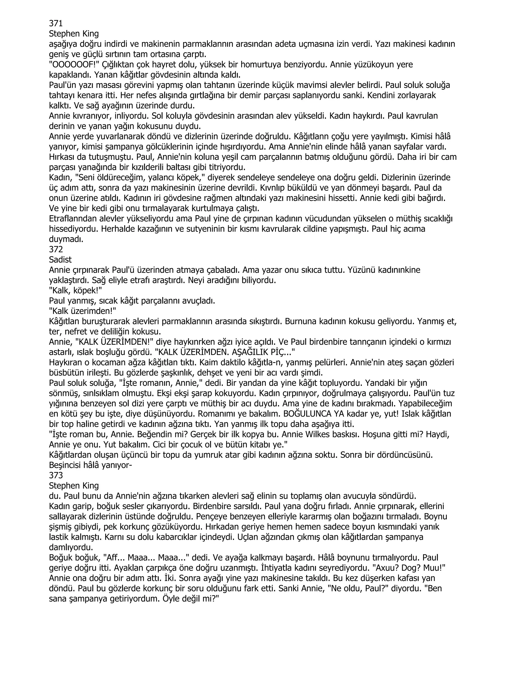 371
Stephen King
aşağıya doğru indirdi ve makinenin parmaklannın arasından adeta uçmasına izin verdi. Yazı makinesi kadının
geniş ve güçlü sırtının tam ortasına çarptı.
"OOOOOOF!" Çığlıktan çok hayret dolu, yüksek bir homurtuya benziyordu. Annie yüzükoyun yere
kapaklandı. Yanan kâğıtlar gövdesinin altında kaldı.
Paul'ün yazı masası görevini yapmış olan tahtanın üzerinde küçük mavimsi alevler belirdi. Paul soluk soluğa
tahtayı kenara itti. Her nefes alışında gırtlağına bir demir parçası saplanıyordu sanki. Kendini zorlayarak
kalktı. Ve sağ ayağının üzerinde durdu.
Annie kıvranıyor, inliyordu. Sol koluyla gövdesinin arasından alev yükseldi. Kadın haykırdı. Paul kavrulan
derinin ve yanan yağın kokusunu duydu.
Annie yerde yuvarlanarak döndü ve dizlerinin üzerinde doğruldu. Kâğıtlann çoğu yere yayılmıştı. Kimisi hâlâ
yanıyor, kimisi şampanya gölcüklerinin içinde hışırdıyordu. Ama Annie'nin elinde hâlâ yanan sayfalar vardı.
Hırkası da tutuşmuştu. Paul, Annie'nin koluna yeşil cam parçalannın batmış olduğunu gördü. Daha iri bir cam
parçası yanağında bir kızılderili baltası gibi titriyordu.
Kadın, "Seni öldüreceğim, yalancı köpek," diyerek sendeleye sendeleye ona doğru geldi. Dizlerinin üzerinde
üç adım attı, sonra da yazı makinesinin üzerine devrildi. Kıvnlıp büküldü ve yan dönmeyi başardı. Paul da
onun üzerine atıldı. Kadının iri gövdesine rağmen altındaki yazı makinesini hissetti. Annie kedi gibi bağırdı.
Ve yine bir kedi gibi onu tırmalayarak kurtulmaya çalıştı.
Etraflanndan alevler yükseliyordu ama Paul yine de çırpınan kadının vücudundan yükselen o müthiş sıcaklığı
hissediyordu. Herhalde kazağının ve sutyeninin bir kısmı kavrularak cildine yapışmıştı. Paul hiç acıma
duymadı.
372
Sadist
Annie çırpınarak Paul'ü üzerinden atmaya çabaladı. Ama yazar onu sıkıca tuttu. Yüzünü kadınınkine
yaklaştırdı. Sağ eliyle etrafı araştırdı. Neyi aradığını biliyordu.
"Kalk, köpek!"
Paul yanmış, sıcak kâğıt parçalannı avuçladı.
"Kalk üzerimden!"
Kâğıtlan buruşturarak alevleri parmaklannın arasında sıkıştırdı. Burnuna kadının kokusu geliyordu. Yanmış et,
ter, nefret ve deliliğin kokusu.
Annie, "KALK ÜZERĐMDEN!" diye haykınrken ağzı iyice açıldı. Ve Paul birdenbire tannçanın içindeki o kırmızı
astarlı, ıslak boşluğu gördü. "KALK ÜZERĐMDEN. AŞAĞILIK PĐÇ..."
Haykıran o kocaman ağza kâğıtlan tıktı. Kaim daktilo kâğıtla-n, yanmış pelürleri. Annie'nin ateş saçan gözleri
büsbütün irileşti. Bu gözlerde şaşkınlık, dehşet ve yeni bir acı vardı şimdi.
Paul soluk soluğa, "Đşte romanın, Annie," dedi. Bir yandan da yine kâğıt topluyordu. Yandaki bir yığın
sönmüş, sınlsıklam olmuştu. Ekşi ekşi şarap kokuyordu. Kadın çırpınıyor, doğrulmaya çalışıyordu. Paul'ün tuz
yığınına benzeyen sol dizi yere çarptı ve müthiş bir acı duydu. Ama yine de kadını bırakmadı. Yapabileceğim
en kötü şey bu işte, diye düşünüyordu. Romanımı ye bakalım. BOĞULUNCA YA kadar ye, yut! Islak kâğıtlan
bir top haline getirdi ve kadının ağzına tıktı. Yan yanmış ilk topu daha aşağıya itti.
"Đşte roman bu, Annie. Beğendin mi? Gerçek bir ilk kopya bu. Annie Wilkes baskısı. Hoşuna gitti mi? Haydi,
Annie ye onu. Yut bakalım. Cici bir çocuk ol ve bütün kitabı ye."
Kâğıtlardan oluşan üçüncü bir topu da yumruk atar gibi kadının ağzına soktu. Sonra bir dördüncüsünü.
Beşincisi hâlâ yanıyor-
373
Stephen King
du. Paul bunu da Annie'nin ağzına tıkarken alevleri sağ elinin su toplamış olan avucuyla söndürdü.
Kadın garip, boğuk sesler çıkarıyordu. Birdenbire sarsıldı. Paul yana doğru fırladı. Annie çırpınarak, ellerini
sallayarak dizlerinin üstünde doğruldu. Pençeye benzeyen elleriyle kararmış olan boğazını tırmaladı. Boynu
şişmiş gibiydi, pek korkunç gözüküyordu. Hırkadan geriye hemen hemen sadece boyun kısmındaki yanık
lastik kalmıştı. Karnı su dolu kabarcıklar içindeydi. Uçlan ağzından çıkmış olan kâğıtlardan şampanya
damlıyordu.
Boğuk boğuk, "Aff... Maaa... Maaa..." dedi. Ve ayağa kalkmayı başardı. Hâlâ boynunu tırmalıyordu. Paul
geriye doğru itti. Ayaklan çarpıkça öne doğru uzanmıştı. Đhtiyatla kadını seyrediyordu. "Axuu? Dog? Muu!"
Annie ona doğru bir adım attı. Đki. Sonra ayağı yine yazı makinesine takıldı. Bu kez düşerken kafası yan
döndü. Paul bu gözlerde korkunç bir soru olduğunu fark etti. Sanki Annie, "Ne oldu, Paul?" diyordu. "Ben
sana şampanya getiriyordum. Öyle değil mi?"
 