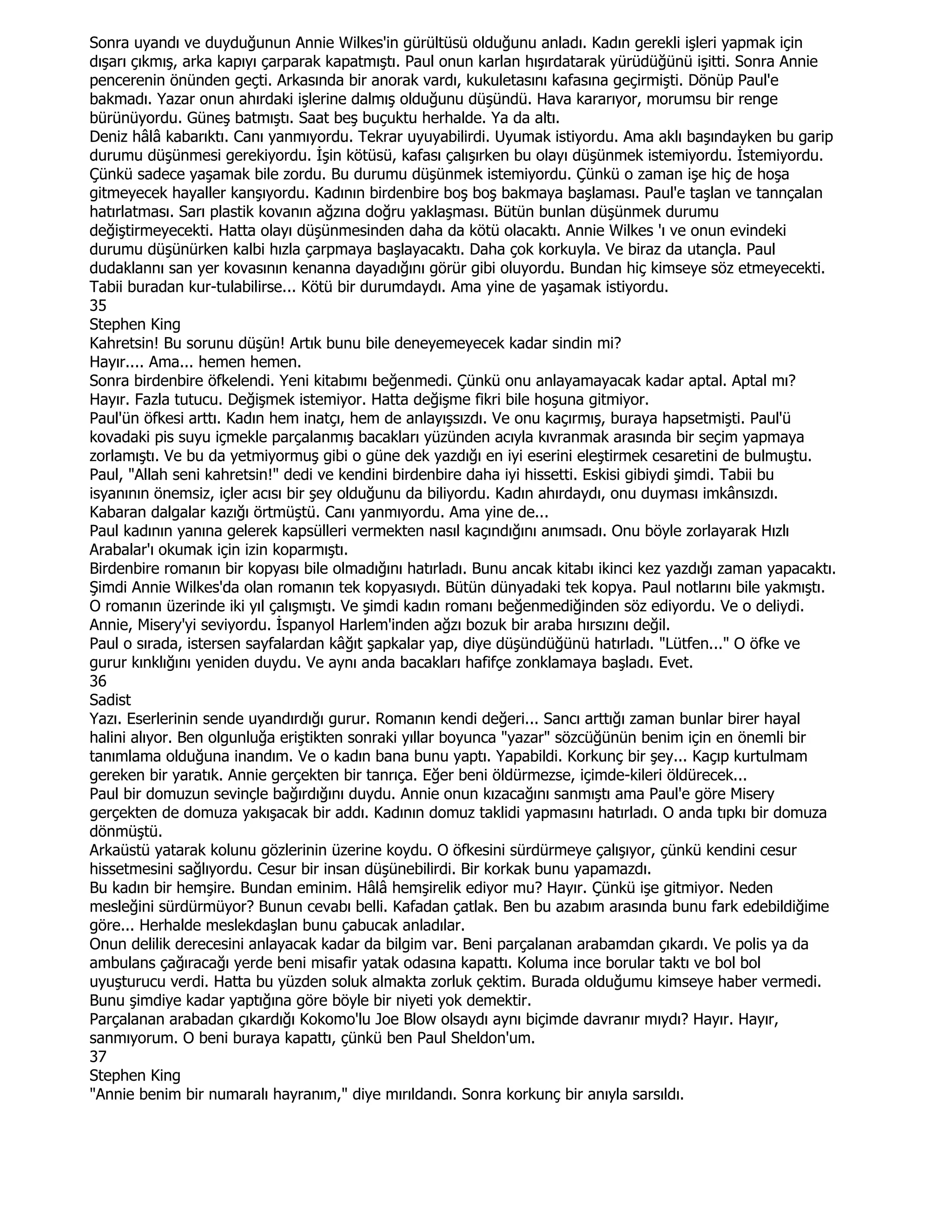 Sonra uyandı ve duyduğunun Annie Wilkes'in gürültüsü olduğunu anladı. Kadın gerekli işleri yapmak için
dışarı çıkmış, arka kapıyı çarparak kapatmıştı. Paul onun karlan hışırdatarak yürüdüğünü işitti. Sonra Annie
pencerenin önünden geçti. Arkasında bir anorak vardı, kukuletasını kafasına geçirmişti. Dönüp Paul'e
bakmadı. Yazar onun ahırdaki işlerine dalmış olduğunu düşündü. Hava kararıyor, morumsu bir renge
bürünüyordu. Güneş batmıştı. Saat beş buçuktu herhalde. Ya da altı.
Deniz hâlâ kabarıktı. Canı yanmıyordu. Tekrar uyuyabilirdi. Uyumak istiyordu. Ama aklı başındayken bu garip
durumu düşünmesi gerekiyordu. Đşin kötüsü, kafası çalışırken bu olayı düşünmek istemiyordu. Đstemiyordu.
Çünkü sadece yaşamak bile zordu. Bu durumu düşünmek istemiyordu. Çünkü o zaman işe hiç de hoşa
gitmeyecek hayaller kanşıyordu. Kadının birdenbire boş boş bakmaya başlaması. Paul'e taşlan ve tannçalan
hatırlatması. Sarı plastik kovanın ağzına doğru yaklaşması. Bütün bunlan düşünmek durumu
değiştirmeyecekti. Hatta olayı düşünmesinden daha da kötü olacaktı. Annie Wilkes 'ı ve onun evindeki
durumu düşünürken kalbi hızla çarpmaya başlayacaktı. Daha çok korkuyla. Ve biraz da utançla. Paul
dudaklannı san yer kovasının kenanna dayadığını görür gibi oluyordu. Bundan hiç kimseye söz etmeyecekti.
Tabii buradan kur-tulabilirse... Kötü bir durumdaydı. Ama yine de yaşamak istiyordu.
35
Stephen King
Kahretsin! Bu sorunu düşün! Artık bunu bile deneyemeyecek kadar sindin mi?
Hayır.... Ama... hemen hemen.
Sonra birdenbire öfkelendi. Yeni kitabımı beğenmedi. Çünkü onu anlayamayacak kadar aptal. Aptal mı?
Hayır. Fazla tutucu. Değişmek istemiyor. Hatta değişme fikri bile hoşuna gitmiyor.
Paul'ün öfkesi arttı. Kadın hem inatçı, hem de anlayışsızdı. Ve onu kaçırmış, buraya hapsetmişti. Paul'ü
kovadaki pis suyu içmekle parçalanmış bacakları yüzünden acıyla kıvranmak arasında bir seçim yapmaya
zorlamıştı. Ve bu da yetmiyormuş gibi o güne dek yazdığı en iyi eserini eleştirmek cesaretini de bulmuştu.
Paul, "Allah seni kahretsin!" dedi ve kendini birdenbire daha iyi hissetti. Eskisi gibiydi şimdi. Tabii bu
isyanının önemsiz, içler acısı bir şey olduğunu da biliyordu. Kadın ahırdaydı, onu duyması imkânsızdı.
Kabaran dalgalar kazığı örtmüştü. Canı yanmıyordu. Ama yine de...
Paul kadının yanına gelerek kapsülleri vermekten nasıl kaçındığını anımsadı. Onu böyle zorlayarak Hızlı
Arabalar'ı okumak için izin koparmıştı.
Birdenbire romanın bir kopyası bile olmadığını hatırladı. Bunu ancak kitabı ikinci kez yazdığı zaman yapacaktı.
Şimdi Annie Wilkes'da olan romanın tek kopyasıydı. Bütün dünyadaki tek kopya. Paul notlarını bile yakmıştı.
O romanın üzerinde iki yıl çalışmıştı. Ve şimdi kadın romanı beğenmediğinden söz ediyordu. Ve o deliydi.
Annie, Misery'yi seviyordu. Đspanyol Harlem'inden ağzı bozuk bir araba hırsızını değil.
Paul o sırada, istersen sayfalardan kâğıt şapkalar yap, diye düşündüğünü hatırladı. "Lütfen..." O öfke ve
gurur kınklığını yeniden duydu. Ve aynı anda bacakları hafifçe zonklamaya başladı. Evet.
36
Sadist
Yazı. Eserlerinin sende uyandırdığı gurur. Romanın kendi değeri... Sancı arttığı zaman bunlar birer hayal
halini alıyor. Ben olgunluğa eriştikten sonraki yıllar boyunca "yazar" sözcüğünün benim için en önemli bir
tanımlama olduğuna inandım. Ve o kadın bana bunu yaptı. Yapabildi. Korkunç bir şey... Kaçıp kurtulmam
gereken bir yaratık. Annie gerçekten bir tanrıça. Eğer beni öldürmezse, içimde-kileri öldürecek...
Paul bir domuzun sevinçle bağırdığını duydu. Annie onun kızacağını sanmıştı ama Paul'e göre Misery
gerçekten de domuza yakışacak bir addı. Kadının domuz taklidi yapmasını hatırladı. O anda tıpkı bir domuza
dönmüştü.
Arkaüstü yatarak kolunu gözlerinin üzerine koydu. O öfkesini sürdürmeye çalışıyor, çünkü kendini cesur
hissetmesini sağlıyordu. Cesur bir insan düşünebilirdi. Bir korkak bunu yapamazdı.
Bu kadın bir hemşire. Bundan eminim. Hâlâ hemşirelik ediyor mu? Hayır. Çünkü işe gitmiyor. Neden
mesleğini sürdürmüyor? Bunun cevabı belli. Kafadan çatlak. Ben bu azabım arasında bunu fark edebildiğime
göre... Herhalde meslekdaşlan bunu çabucak anladılar.
Onun delilik derecesini anlayacak kadar da bilgim var. Beni parçalanan arabamdan çıkardı. Ve polis ya da
ambulans çağıracağı yerde beni misafir yatak odasına kapattı. Koluma ince borular taktı ve bol bol
uyuşturucu verdi. Hatta bu yüzden soluk almakta zorluk çektim. Burada olduğumu kimseye haber vermedi.
Bunu şimdiye kadar yaptığına göre böyle bir niyeti yok demektir.
Parçalanan arabadan çıkardığı Kokomo'lu Joe Blow olsaydı aynı biçimde davranır mıydı? Hayır. Hayır,
sanmıyorum. O beni buraya kapattı, çünkü ben Paul Sheldon'um.
37
Stephen King
"Annie benim bir numaralı hayranım," diye mırıldandı. Sonra korkunç bir anıyla sarsıldı.
 