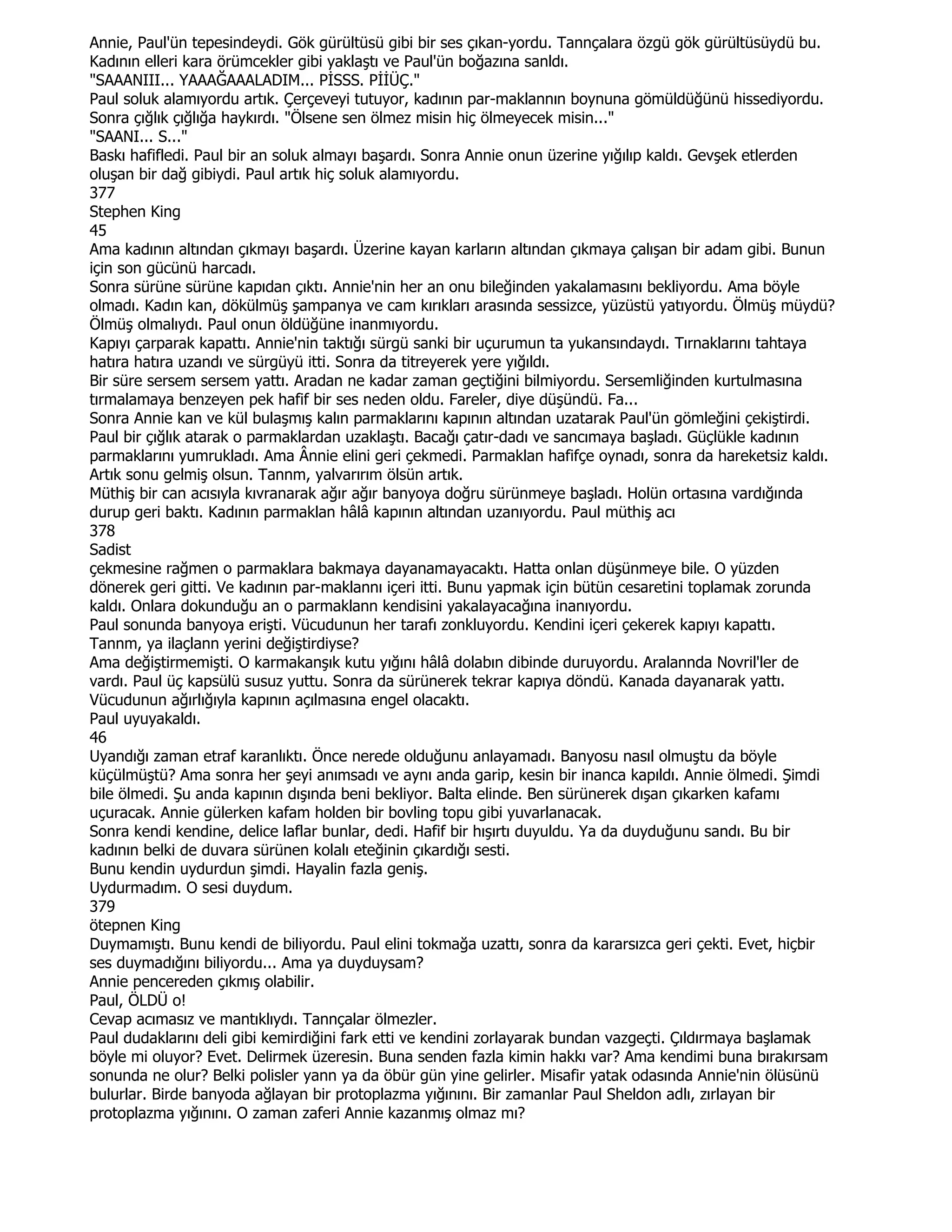 Annie, Paul'ün tepesindeydi. Gök gürültüsü gibi bir ses çıkan-yordu. Tannçalara özgü gök gürültüsüydü bu.
Kadının elleri kara örümcekler gibi yaklaştı ve Paul'ün boğazına sanldı.
"SAAANIII... YAAAĞAAALADIM... PĐSSS. PĐĐÜÇ."
Paul soluk alamıyordu artık. Çerçeveyi tutuyor, kadının par-maklannın boynuna gömüldüğünü hissediyordu.
Sonra çığlık çığlığa haykırdı. "Ölsene sen ölmez misin hiç ölmeyecek misin..."
"SAANI... S..."
Baskı hafifledi. Paul bir an soluk almayı başardı. Sonra Annie onun üzerine yığılıp kaldı. Gevşek etlerden
oluşan bir dağ gibiydi. Paul artık hiç soluk alamıyordu.
377
Stephen King
45
Ama kadının altından çıkmayı başardı. Üzerine kayan karların altından çıkmaya çalışan bir adam gibi. Bunun
için son gücünü harcadı.
Sonra sürüne sürüne kapıdan çıktı. Annie'nin her an onu bileğinden yakalamasını bekliyordu. Ama böyle
olmadı. Kadın kan, dökülmüş şampanya ve cam kırıkları arasında sessizce, yüzüstü yatıyordu. Ölmüş müydü?
Ölmüş olmalıydı. Paul onun öldüğüne inanmıyordu.
Kapıyı çarparak kapattı. Annie'nin taktığı sürgü sanki bir uçurumun ta yukansındaydı. Tırnaklarını tahtaya
hatıra hatıra uzandı ve sürgüyü itti. Sonra da titreyerek yere yığıldı.
Bir süre sersem sersem yattı. Aradan ne kadar zaman geçtiğini bilmiyordu. Sersemliğinden kurtulmasına
tırmalamaya benzeyen pek hafif bir ses neden oldu. Fareler, diye düşündü. Fa...
Sonra Annie kan ve kül bulaşmış kalın parmaklarını kapının altından uzatarak Paul'ün gömleğini çekiştirdi.
Paul bir çığlık atarak o parmaklardan uzaklaştı. Bacağı çatır-dadı ve sancımaya başladı. Güçlükle kadının
parmaklarını yumrukladı. Ama Ânnie elini geri çekmedi. Parmaklan hafifçe oynadı, sonra da hareketsiz kaldı.
Artık sonu gelmiş olsun. Tannm, yalvarırım ölsün artık.
Müthiş bir can acısıyla kıvranarak ağır ağır banyoya doğru sürünmeye başladı. Holün ortasına vardığında
durup geri baktı. Kadının parmaklan hâlâ kapının altından uzanıyordu. Paul müthiş acı
378
Sadist
çekmesine rağmen o parmaklara bakmaya dayanamayacaktı. Hatta onlan düşünmeye bile. O yüzden
dönerek geri gitti. Ve kadının par-maklannı içeri itti. Bunu yapmak için bütün cesaretini toplamak zorunda
kaldı. Onlara dokunduğu an o parmaklann kendisini yakalayacağına inanıyordu.
Paul sonunda banyoya erişti. Vücudunun her tarafı zonkluyordu. Kendini içeri çekerek kapıyı kapattı.
Tannm, ya ilaçlann yerini değiştirdiyse?
Ama değiştirmemişti. O karmakanşık kutu yığını hâlâ dolabın dibinde duruyordu. Aralannda Novril'ler de
vardı. Paul üç kapsülü susuz yuttu. Sonra da sürünerek tekrar kapıya döndü. Kanada dayanarak yattı.
Vücudunun ağırlığıyla kapının açılmasına engel olacaktı.
Paul uyuyakaldı.
46
Uyandığı zaman etraf karanlıktı. Önce nerede olduğunu anlayamadı. Banyosu nasıl olmuştu da böyle
küçülmüştü? Ama sonra her şeyi anımsadı ve aynı anda garip, kesin bir inanca kapıldı. Annie ölmedi. Şimdi
bile ölmedi. Şu anda kapının dışında beni bekliyor. Balta elinde. Ben sürünerek dışan çıkarken kafamı
uçuracak. Annie gülerken kafam holden bir bovling topu gibi yuvarlanacak.
Sonra kendi kendine, delice laflar bunlar, dedi. Hafif bir hışırtı duyuldu. Ya da duyduğunu sandı. Bu bir
kadının belki de duvara sürünen kolalı eteğinin çıkardığı sesti.
Bunu kendin uydurdun şimdi. Hayalin fazla geniş.
Uydurmadım. O sesi duydum.
379
ötepnen King
Duymamıştı. Bunu kendi de biliyordu. Paul elini tokmağa uzattı, sonra da kararsızca geri çekti. Evet, hiçbir
ses duymadığını biliyordu... Ama ya duyduysam?
Annie pencereden çıkmış olabilir.
Paul, ÖLDÜ o!
Cevap acımasız ve mantıklıydı. Tannçalar ölmezler.
Paul dudaklarını deli gibi kemirdiğini fark etti ve kendini zorlayarak bundan vazgeçti. Çıldırmaya başlamak
böyle mi oluyor? Evet. Delirmek üzeresin. Buna senden fazla kimin hakkı var? Ama kendimi buna bırakırsam
sonunda ne olur? Belki polisler yann ya da öbür gün yine gelirler. Misafir yatak odasında Annie'nin ölüsünü
bulurlar. Birde banyoda ağlayan bir protoplazma yığınını. Bir zamanlar Paul Sheldon adlı, zırlayan bir
protoplazma yığınını. O zaman zaferi Annie kazanmış olmaz mı?
 