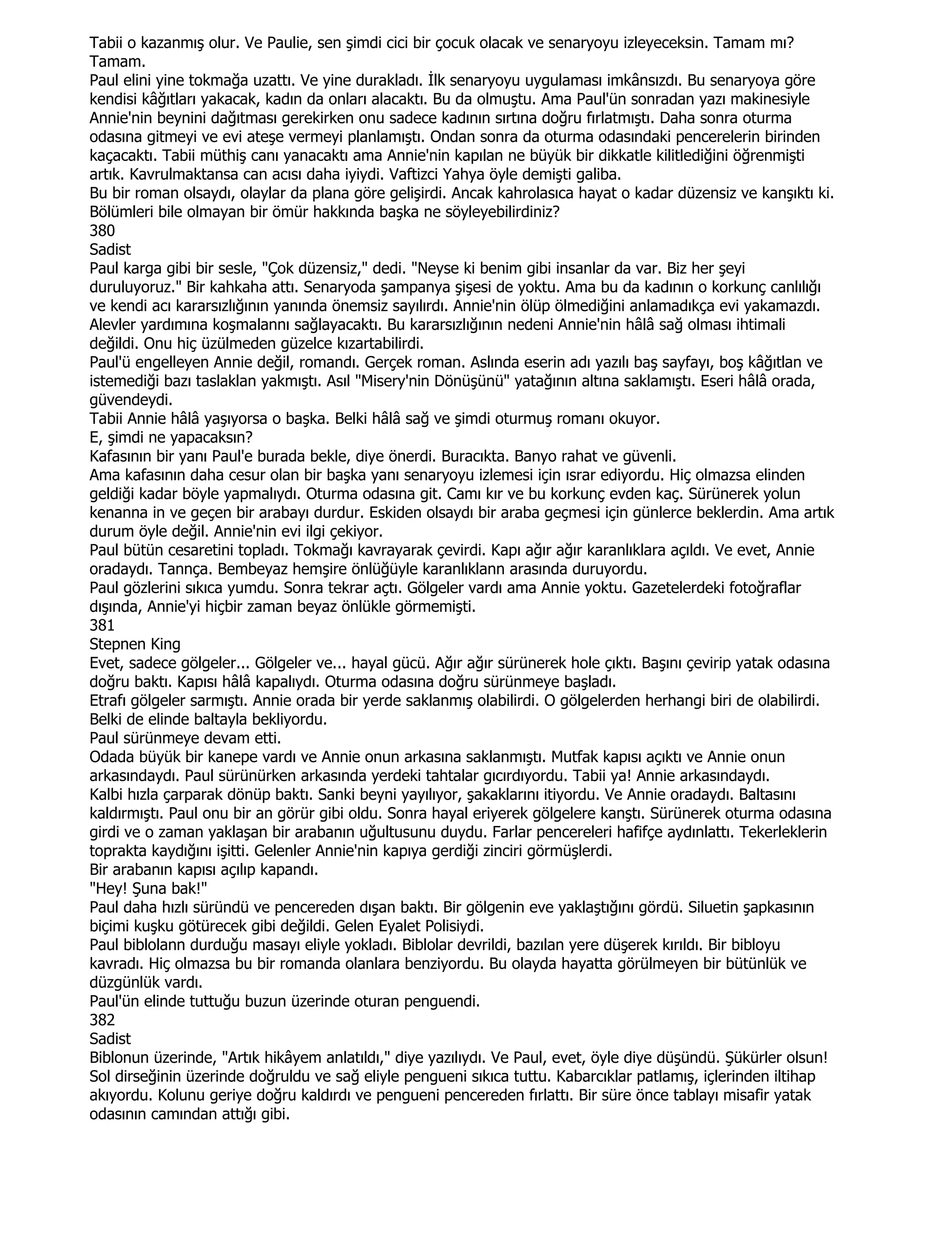 Tabii o kazanmış olur. Ve Paulie, sen şimdi cici bir çocuk olacak ve senaryoyu izleyeceksin. Tamam mı?
Tamam.
Paul elini yine tokmağa uzattı. Ve yine durakladı. Đlk senaryoyu uygulaması imkânsızdı. Bu senaryoya göre
kendisi kâğıtları yakacak, kadın da onları alacaktı. Bu da olmuştu. Ama Paul'ün sonradan yazı makinesiyle
Annie'nin beynini dağıtması gerekirken onu sadece kadının sırtına doğru fırlatmıştı. Daha sonra oturma
odasına gitmeyi ve evi ateşe vermeyi planlamıştı. Ondan sonra da oturma odasındaki pencerelerin birinden
kaçacaktı. Tabii müthiş canı yanacaktı ama Annie'nin kapılan ne büyük bir dikkatle kilitlediğini öğrenmişti
artık. Kavrulmaktansa can acısı daha iyiydi. Vaftizci Yahya öyle demişti galiba.
Bu bir roman olsaydı, olaylar da plana göre gelişirdi. Ancak kahrolasıca hayat o kadar düzensiz ve kanşıktı ki.
Bölümleri bile olmayan bir ömür hakkında başka ne söyleyebilirdiniz?
380
Sadist
Paul karga gibi bir sesle, "Çok düzensiz," dedi. "Neyse ki benim gibi insanlar da var. Biz her şeyi
duruluyoruz." Bir kahkaha attı. Senaryoda şampanya şişesi de yoktu. Ama bu da kadının o korkunç canlılığı
ve kendi acı kararsızlığının yanında önemsiz sayılırdı. Annie'nin ölüp ölmediğini anlamadıkça evi yakamazdı.
Alevler yardımına koşmalannı sağlayacaktı. Bu kararsızlığının nedeni Annie'nin hâlâ sağ olması ihtimali
değildi. Onu hiç üzülmeden güzelce kızartabilirdi.
Paul'ü engelleyen Annie değil, romandı. Gerçek roman. Aslında eserin adı yazılı baş sayfayı, boş kâğıtlan ve
istemediği bazı taslaklan yakmıştı. Asıl "Misery'nin Dönüşünü" yatağının altına saklamıştı. Eseri hâlâ orada,
güvendeydi.
Tabii Annie hâlâ yaşıyorsa o başka. Belki hâlâ sağ ve şimdi oturmuş romanı okuyor.
E, şimdi ne yapacaksın?
Kafasının bir yanı Paul'e burada bekle, diye önerdi. Buracıkta. Banyo rahat ve güvenli.
Ama kafasının daha cesur olan bir başka yanı senaryoyu izlemesi için ısrar ediyordu. Hiç olmazsa elinden
geldiği kadar böyle yapmalıydı. Oturma odasına git. Camı kır ve bu korkunç evden kaç. Sürünerek yolun
kenanna in ve geçen bir arabayı durdur. Eskiden olsaydı bir araba geçmesi için günlerce beklerdin. Ama artık
durum öyle değil. Annie'nin evi ilgi çekiyor.
Paul bütün cesaretini topladı. Tokmağı kavrayarak çevirdi. Kapı ağır ağır karanlıklara açıldı. Ve evet, Annie
oradaydı. Tannça. Bembeyaz hemşire önlüğüyle karanlıklann arasında duruyordu.
Paul gözlerini sıkıca yumdu. Sonra tekrar açtı. Gölgeler vardı ama Annie yoktu. Gazetelerdeki fotoğraflar
dışında, Annie'yi hiçbir zaman beyaz önlükle görmemişti.
381
Stepnen King
Evet, sadece gölgeler... Gölgeler ve... hayal gücü. Ağır ağır sürünerek hole çıktı. Başını çevirip yatak odasına
doğru baktı. Kapısı hâlâ kapalıydı. Oturma odasına doğru sürünmeye başladı.
Etrafı gölgeler sarmıştı. Annie orada bir yerde saklanmış olabilirdi. O gölgelerden herhangi biri de olabilirdi.
Belki de elinde baltayla bekliyordu.
Paul sürünmeye devam etti.
Odada büyük bir kanepe vardı ve Annie onun arkasına saklanmıştı. Mutfak kapısı açıktı ve Annie onun
arkasındaydı. Paul sürünürken arkasında yerdeki tahtalar gıcırdıyordu. Tabii ya! Annie arkasındaydı.
Kalbi hızla çarparak dönüp baktı. Sanki beyni yayılıyor, şakaklarını itiyordu. Ve Annie oradaydı. Baltasını
kaldırmıştı. Paul onu bir an görür gibi oldu. Sonra hayal eriyerek gölgelere kanştı. Sürünerek oturma odasına
girdi ve o zaman yaklaşan bir arabanın uğultusunu duydu. Farlar pencereleri hafifçe aydınlattı. Tekerleklerin
toprakta kaydığını işitti. Gelenler Annie'nin kapıya gerdiği zinciri görmüşlerdi.
Bir arabanın kapısı açılıp kapandı.
"Hey! Şuna bak!"
Paul daha hızlı süründü ve pencereden dışan baktı. Bir gölgenin eve yaklaştığını gördü. Siluetin şapkasının
biçimi kuşku götürecek gibi değildi. Gelen Eyalet Polisiydi.
Paul biblolann durduğu masayı eliyle yokladı. Biblolar devrildi, bazılan yere düşerek kırıldı. Bir bibloyu
kavradı. Hiç olmazsa bu bir romanda olanlara benziyordu. Bu olayda hayatta görülmeyen bir bütünlük ve
düzgünlük vardı.
Paul'ün elinde tuttuğu buzun üzerinde oturan penguendi.
382
Sadist
Biblonun üzerinde, "Artık hikâyem anlatıldı," diye yazılıydı. Ve Paul, evet, öyle diye düşündü. Şükürler olsun!
Sol dirseğinin üzerinde doğruldu ve sağ eliyle pengueni sıkıca tuttu. Kabarcıklar patlamış, içlerinden iltihap
akıyordu. Kolunu geriye doğru kaldırdı ve pengueni pencereden fırlattı. Bir süre önce tablayı misafir yatak
odasının camından attığı gibi.
 