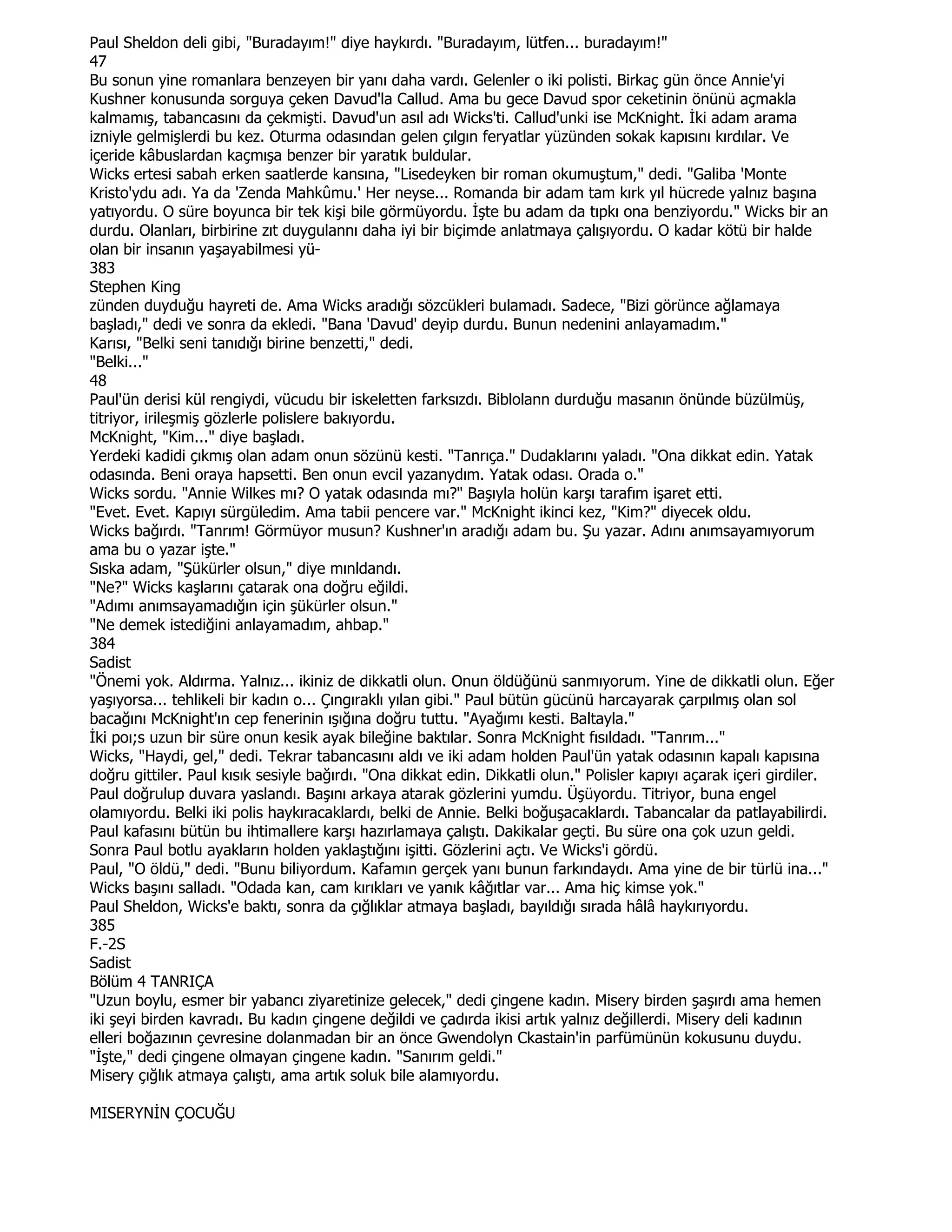 Paul Sheldon deli gibi, "Buradayım!" diye haykırdı. "Buradayım, lütfen... buradayım!"
47
Bu sonun yine romanlara benzeyen bir yanı daha vardı. Gelenler o iki polisti. Birkaç gün önce Annie'yi
Kushner konusunda sorguya çeken Davud'la Callud. Ama bu gece Davud spor ceketinin önünü açmakla
kalmamış, tabancasını da çekmişti. Davud'un asıl adı Wicks'ti. Callud'unki ise McKnight. Đki adam arama
izniyle gelmişlerdi bu kez. Oturma odasından gelen çılgın feryatlar yüzünden sokak kapısını kırdılar. Ve
içeride kâbuslardan kaçmışa benzer bir yaratık buldular.
Wicks ertesi sabah erken saatlerde kansına, "Lisedeyken bir roman okumuştum," dedi. "Galiba 'Monte
Kristo'ydu adı. Ya da 'Zenda Mahkûmu.' Her neyse... Romanda bir adam tam kırk yıl hücrede yalnız başına
yatıyordu. O süre boyunca bir tek kişi bile görmüyordu. Đşte bu adam da tıpkı ona benziyordu." Wicks bir an
durdu. Olanları, birbirine zıt duygulannı daha iyi bir biçimde anlatmaya çalışıyordu. O kadar kötü bir halde
olan bir insanın yaşayabilmesi yü-
383
Stephen King
zünden duyduğu hayreti de. Ama Wicks aradığı sözcükleri bulamadı. Sadece, "Bizi görünce ağlamaya
başladı," dedi ve sonra da ekledi. "Bana 'Davud' deyip durdu. Bunun nedenini anlayamadım."
Karısı, "Belki seni tanıdığı birine benzetti," dedi.
"Belki..."
48
Paul'ün derisi kül rengiydi, vücudu bir iskeletten farksızdı. Biblolann durduğu masanın önünde büzülmüş,
titriyor, irileşmiş gözlerle polislere bakıyordu.
McKnight, "Kim..." diye başladı.
Yerdeki kadidi çıkmış olan adam onun sözünü kesti. "Tanrıça." Dudaklarını yaladı. "Ona dikkat edin. Yatak
odasında. Beni oraya hapsetti. Ben onun evcil yazanydım. Yatak odası. Orada o."
Wicks sordu. "Annie Wilkes mı? O yatak odasında mı?" Başıyla holün karşı tarafım işaret etti.
"Evet. Evet. Kapıyı sürgüledim. Ama tabii pencere var." McKnight ikinci kez, "Kim?" diyecek oldu.
Wicks bağırdı. "Tanrım! Görmüyor musun? Kushner'ın aradığı adam bu. Şu yazar. Adını anımsayamıyorum
ama bu o yazar işte."
Sıska adam, "Şükürler olsun," diye mınldandı.
"Ne?" Wicks kaşlarını çatarak ona doğru eğildi.
"Adımı anımsayamadığın için şükürler olsun."
"Ne demek istediğini anlayamadım, ahbap."
384
Sadist
"Önemi yok. Aldırma. Yalnız... ikiniz de dikkatli olun. Onun öldüğünü sanmıyorum. Yine de dikkatli olun. Eğer
yaşıyorsa... tehlikeli bir kadın o... Çıngıraklı yılan gibi." Paul bütün gücünü harcayarak çarpılmış olan sol
bacağını McKnight'ın cep fenerinin ışığına doğru tuttu. "Ayağımı kesti. Baltayla."
Đki poı;s uzun bir süre onun kesik ayak bileğine baktılar. Sonra McKnight fısıldadı. "Tanrım..."
Wicks, "Haydi, gel," dedi. Tekrar tabancasını aldı ve iki adam holden Paul'ün yatak odasının kapalı kapısına
doğru gittiler. Paul kısık sesiyle bağırdı. "Ona dikkat edin. Dikkatli olun." Polisler kapıyı açarak içeri girdiler.
Paul doğrulup duvara yaslandı. Başını arkaya atarak gözlerini yumdu. Üşüyordu. Titriyor, buna engel
olamıyordu. Belki iki polis haykıracaklardı, belki de Annie. Belki boğuşacaklardı. Tabancalar da patlayabilirdi.
Paul kafasını bütün bu ihtimallere karşı hazırlamaya çalıştı. Dakikalar geçti. Bu süre ona çok uzun geldi.
Sonra Paul botlu ayakların holden yaklaştığını işitti. Gözlerini açtı. Ve Wicks'i gördü.
Paul, "O öldü," dedi. "Bunu biliyordum. Kafamın gerçek yanı bunun farkındaydı. Ama yine de bir türlü ina..."
Wicks başını salladı. "Odada kan, cam kırıkları ve yanık kâğıtlar var... Ama hiç kimse yok."
Paul Sheldon, Wicks'e baktı, sonra da çığlıklar atmaya başladı, bayıldığı sırada hâlâ haykırıyordu.
385
F.-2S
Sadist
Bölüm 4 TANRIÇA
"Uzun boylu, esmer bir yabancı ziyaretinize gelecek," dedi çingene kadın. Misery birden şaşırdı ama hemen
iki şeyi birden kavradı. Bu kadın çingene değildi ve çadırda ikisi artık yalnız değillerdi. Misery deli kadının
elleri boğazının çevresine dolanmadan bir an önce Gwendolyn Ckastain'in parfümünün kokusunu duydu.
"Đşte," dedi çingene olmayan çingene kadın. "Sanırım geldi."
Misery çığlık atmaya çalıştı, ama artık soluk bile alamıyordu.

MISERYNĐN ÇOCUĞU
 
