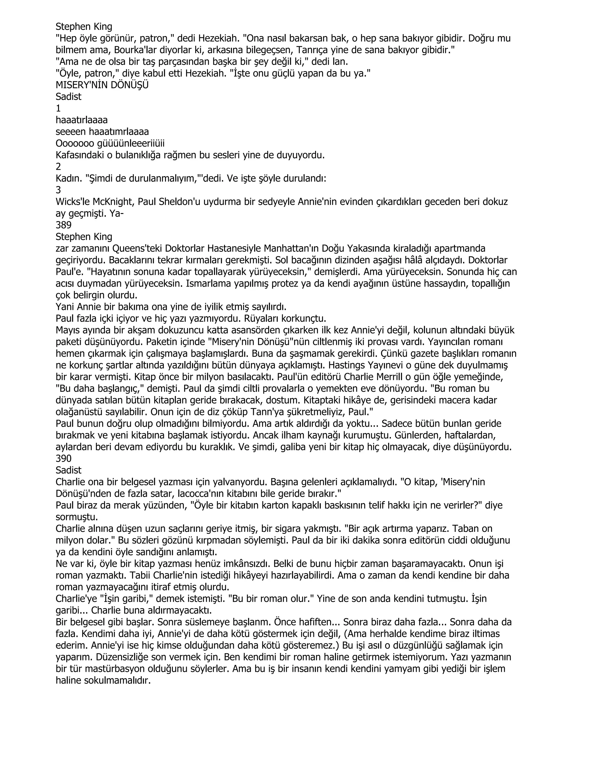 Stephen King
"Hep öyle görünür, patron," dedi Hezekiah. "Ona nasıl bakarsan bak, o hep sana bakıyor gibidir. Doğru mu
bilmem ama, Bourka'lar diyorlar ki, arkasına bilegeçsen, Tanrıça yine de sana bakıyor gibidir."
"Ama ne de olsa bir taş parçasından başka bir şey değil ki," dedi lan.
"Öyle, patron," diye kabul etti Hezekiah. "Đşte onu güçlü yapan da bu ya."
MISERY'NĐN DÖNÜŞÜ
Sadist
1
haaatırlaaaa
seeeen haaatımrlaaaa
Ooooooo güüüünleeeriiüii
Kafasındaki o bulanıklığa rağmen bu sesleri yine de duyuyordu.
2
Kadın. "Şimdi de durulanmalıyım,"'dedi. Ve işte şöyle durulandı:
3
Wicks'le McKnight, Paul Sheldon'u uydurma bir sedyeyle Annie'nin evinden çıkardıkları geceden beri dokuz
ay geçmişti. Ya-
389
Stephen King
zar zamanını Queens'teki Doktorlar Hastanesiyle Manhattan'ın Doğu Yakasında kiraladığı apartmanda
geçiriyordu. Bacaklarını tekrar kırmaları gerekmişti. Sol bacağının dizinden aşağısı hâlâ alçıdaydı. Doktorlar
Paul'e. "Hayatının sonuna kadar topallayarak yürüyeceksin," demişlerdi. Ama yürüyeceksin. Sonunda hiç can
acısı duymadan yürüyeceksin. Ismarlama yapılmış protez ya da kendi ayağının üstüne hassaydın, topallığın
çok belirgin olurdu.
Yani Annie bir bakıma ona yine de iyilik etmiş sayılırdı.
Paul fazla içki içiyor ve hiç yazı yazmıyordu. Rüyaları korkunçtu.
Mayıs ayında bir akşam dokuzuncu katta asansörden çıkarken ilk kez Annie'yi değil, kolunun altındaki büyük
paketi düşünüyordu. Paketin içinde "Misery'nin Dönüşü"nün ciltlenmiş iki provası vardı. Yayıncılan romanı
hemen çıkarmak için çalışmaya başlamışlardı. Buna da şaşmamak gerekirdi. Çünkü gazete başlıkları romanın
ne korkunç şartlar altında yazıldığını bütün dünyaya açıklamıştı. Hastings Yayınevi o güne dek duyulmamış
bir karar vermişti. Kitap önce bir milyon basılacaktı. Paul'ün editörü Charlie Merrill o gün öğle yemeğinde,
"Bu daha başlangıç," demişti. Paul da şimdi ciltli provalarla o yemekten eve dönüyordu. "Bu roman bu
dünyada satılan bütün kitaplan geride bırakacak, dostum. Kitaptaki hikâye de, gerisindeki macera kadar
olağanüstü sayılabilir. Onun için de diz çöküp Tann'ya şükretmeliyiz, Paul."
Paul bunun doğru olup olmadığını bilmiyordu. Ama artık aldırdığı da yoktu... Sadece bütün bunlan geride
bırakmak ve yeni kitabına başlamak istiyordu. Ancak ilham kaynağı kurumuştu. Günlerden, haftalardan,
aylardan beri devam ediyordu bu kuraklık. Ve şimdi, galiba yeni bir kitap hiç olmayacak, diye düşünüyordu.
390
Sadist
Charlie ona bir belgesel yazması için yalvanyordu. Başına gelenleri açıklamalıydı. "O kitap, 'Misery'nin
Dönüşü'nden de fazla satar, lacocca'nın kitabını bile geride bırakır."
Paul biraz da merak yüzünden, "Öyle bir kitabın karton kapaklı baskısının telif hakkı için ne verirler?" diye
sormuştu.
Charlie alnına düşen uzun saçlarını geriye itmiş, bir sigara yakmıştı. "Bir açık artırma yaparız. Taban on
milyon dolar." Bu sözleri gözünü kırpmadan söylemişti. Paul da bir iki dakika sonra editörün ciddi olduğunu
ya da kendini öyle sandığını anlamıştı.
Ne var ki, öyle bir kitap yazması henüz imkânsızdı. Belki de bunu hiçbir zaman başaramayacaktı. Onun işi
roman yazmaktı. Tabii Charlie'nin istediği hikâyeyi hazırlayabilirdi. Ama o zaman da kendi kendine bir daha
roman yazmayacağını itiraf etmiş olurdu.
Charlie'ye "Đşin garibi," demek istemişti. "Bu bir roman olur." Yine de son anda kendini tutmuştu. Đşin
garibi... Charlie buna aldırmayacaktı.
Bir belgesel gibi başlar. Sonra süslemeye başlanm. Önce hafiften... Sonra biraz daha fazla... Sonra daha da
fazla. Kendimi daha iyi, Annie'yi de daha kötü göstermek için değil, (Ama herhalde kendime biraz iltimas
ederim. Annie'yi ise hiç kimse olduğundan daha kötü gösteremez.) Bu işi asıl o düzgünlüğü sağlamak için
yaparım. Düzensizliğe son vermek için. Ben kendimi bir roman haline getirmek istemiyorum. Yazı yazmanın
bir tür mastürbasyon olduğunu söylerler. Ama bu iş bir insanın kendi kendini yamyam gibi yediği bir işlem
haline sokulmamalıdır.
 