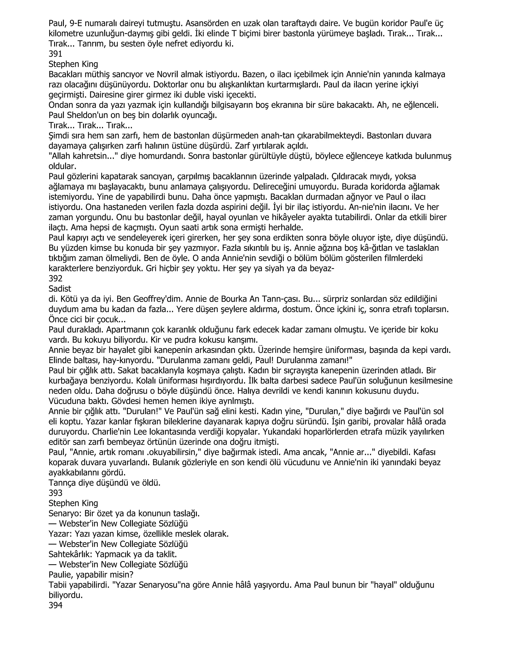 Paul, 9-E numaralı daireyi tutmuştu. Asansörden en uzak olan taraftaydı daire. Ve bugün koridor Paul'e üç
kilometre uzunluğun-daymış gibi geldi. Đki elinde T biçimi birer bastonla yürümeye başladı. Tırak... Tırak...
Tırak... Tanrım, bu sesten öyle nefret ediyordu ki.
391
Stephen King
Bacakları müthiş sancıyor ve Novril almak istiyordu. Bazen, o ilacı içebilmek için Annie'nin yanında kalmaya
razı olacağını düşünüyordu. Doktorlar onu bu alışkanlıktan kurtarmışlardı. Paul da ilacın yerine içkiyi
geçirmişti. Dairesine girer girmez iki duble viski içecekti.
Ondan sonra da yazı yazmak için kullandığı bilgisayarın boş ekranına bir süre bakacaktı. Ah, ne eğlenceli.
Paul Sheldon'un on beş bin dolarlık oyuncağı.
Tırak... Tırak... Tırak...
Şimdi sıra hem san zarfı, hem de bastonlan düşürmeden anah-tan çıkarabilmekteydi. Bastonları duvara
dayamaya çalışırken zarfı halının üstüne düşürdü. Zarf yırtılarak açıldı.
"Allah kahretsin..." diye homurdandı. Sonra bastonlar gürültüyle düştü, böylece eğlenceye katkıda bulunmuş
oldular.
Paul gözlerini kapatarak sancıyan, çarpılmış bacaklannın üzerinde yalpaladı. Çıldıracak mıydı, yoksa
ağlamaya mı başlayacaktı, bunu anlamaya çalışıyordu. Delireceğini umuyordu. Burada koridorda ağlamak
istemiyordu. Yine de yapabilirdi bunu. Daha önce yapmıştı. Bacaklan durmadan ağnyor ve Paul o ilacı
istiyordu. Ona hastaneden verilen fazla dozda aspirini değil. Đyi bir ilaç istiyordu. An-nie'nin ilacını. Ve her
zaman yorgundu. Onu bu bastonlar değil, hayal oyunlan ve hikâyeler ayakta tutabilirdi. Onlar da etkili birer
ilaçtı. Ama hepsi de kaçmıştı. Oyun saati artık sona ermişti herhalde.
Paul kapıyı açtı ve sendeleyerek içeri girerken, her şey sona erdikten sonra böyle oluyor işte, diye düşündü.
Bu yüzden kimse bu konuda bir şey yazmıyor. Fazla sıkıntılı bu iş. Annie ağzına boş kâ-ğıtlan ve taslaklan
tıktığım zaman ölmeliydi. Ben de öyle. O anda Annie'nin sevdiği o bölüm bölüm gösterilen filmlerdeki
karakterlere benziyorduk. Gri hiçbir şey yoktu. Her şey ya siyah ya da beyaz-
392
Sadist
di. Kötü ya da iyi. Ben Geoffrey'dim. Annie de Bourka An Tann-çası. Bu... sürpriz sonlardan söz edildiğini
duydum ama bu kadan da fazla... Yere düşen şeylere aldırma, dostum. Önce içkini iç, sonra etrafı toplarsın.
Önce cici bir çocuk...
Paul durakladı. Apartmanın çok karanlık olduğunu fark edecek kadar zamanı olmuştu. Ve içeride bir koku
vardı. Bu kokuyu biliyordu. Kir ve pudra kokusu kanşımı.
Annie beyaz bir hayalet gibi kanepenin arkasından çıktı. Üzerinde hemşire üniforması, başında da kepi vardı.
Elinde baltası, hay-kınyordu. "Durulanma zamanı geldi, Paul! Durulanma zamanı!"
Paul bir çığlık attı. Sakat bacaklanyla koşmaya çalıştı. Kadın bir sıçrayışta kanepenin üzerinden atladı. Bir
kurbağaya benziyordu. Kolalı üniforması hışırdıyordu. Đlk balta darbesi sadece Paul'ün soluğunun kesilmesine
neden oldu. Daha doğrusu o böyle düşündü önce. Halıya devrildi ve kendi kanının kokusunu duydu.
Vücuduna baktı. Gövdesi hemen hemen ikiye aynlmıştı.
Annie bir çığlık attı. "Durulan!" Ve Paul'ün sağ elini kesti. Kadın yine, "Durulan," diye bağırdı ve Paul'ün sol
eli koptu. Yazar kanlar fışkıran bileklerine dayanarak kapıya doğru süründü. Đşin garibi, provalar hâlâ orada
duruyordu. Charlie'nin Lee lokantasında verdiği kopyalar. Yukandaki hoparlörlerden etrafa müzik yayılırken
editör san zarfı bembeyaz örtünün üzerinde ona doğru itmişti.
Paul, "Annie, artık romanı .okuyabilirsin," diye bağırmak istedi. Ama ancak, "Annie ar..." diyebildi. Kafası
koparak duvara yuvarlandı. Bulanık gözleriyle en son kendi ölü vücudunu ve Annie'nin iki yanındaki beyaz
ayakkabılannı gördü.
Tannça diye düşündü ve öldü.
393
Stephen King
Senaryo: Bir özet ya da konunun taslağı.
— Webster'in New Collegiate Sözlüğü
Yazar: Yazı yazan kimse, özellikle meslek olarak.
— Webster'in New Collegiate Sözlüğü
Sahtekârlık: Yapmacık ya da taklit.
— Webster'in New Collegiate Sözlüğü
Paulie, yapabilir misin?
Tabii yapabilirdi. "Yazar Senaryosu"na göre Annie hâlâ yaşıyordu. Ama Paul bunun bir "hayal" olduğunu
biliyordu.
394
 