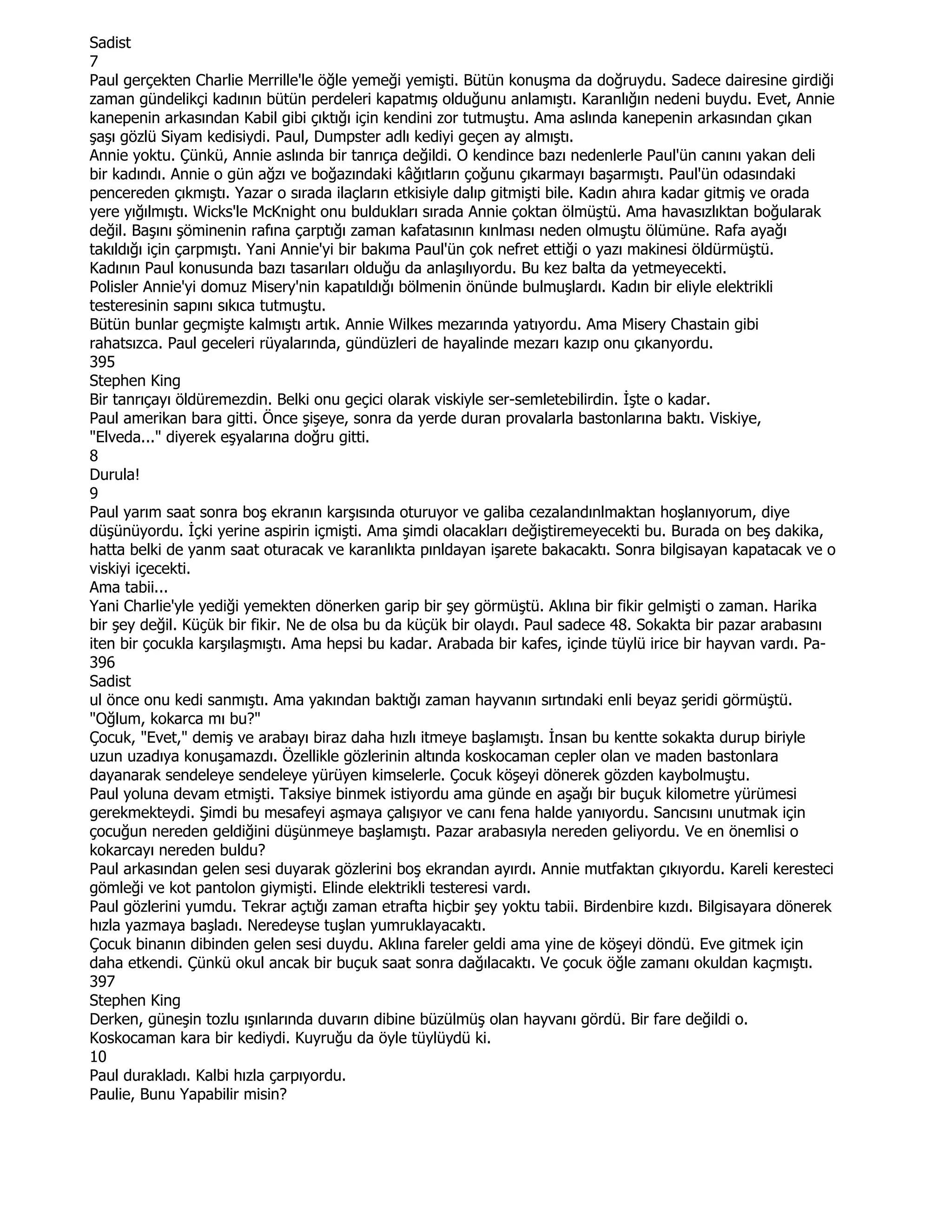 Sadist
7
Paul gerçekten Charlie Merrille'le öğle yemeği yemişti. Bütün konuşma da doğruydu. Sadece dairesine girdiği
zaman gündelikçi kadının bütün perdeleri kapatmış olduğunu anlamıştı. Karanlığın nedeni buydu. Evet, Annie
kanepenin arkasından Kabil gibi çıktığı için kendini zor tutmuştu. Ama aslında kanepenin arkasından çıkan
şaşı gözlü Siyam kedisiydi. Paul, Dumpster adlı kediyi geçen ay almıştı.
Annie yoktu. Çünkü, Annie aslında bir tanrıça değildi. O kendince bazı nedenlerle Paul'ün canını yakan deli
bir kadındı. Annie o gün ağzı ve boğazındaki kâğıtların çoğunu çıkarmayı başarmıştı. Paul'ün odasındaki
pencereden çıkmıştı. Yazar o sırada ilaçların etkisiyle dalıp gitmişti bile. Kadın ahıra kadar gitmiş ve orada
yere yığılmıştı. Wicks'le McKnight onu buldukları sırada Annie çoktan ölmüştü. Ama havasızlıktan boğularak
değil. Başını şöminenin rafına çarptığı zaman kafatasının kınlması neden olmuştu ölümüne. Rafa ayağı
takıldığı için çarpmıştı. Yani Annie'yi bir bakıma Paul'ün çok nefret ettiği o yazı makinesi öldürmüştü.
Kadının Paul konusunda bazı tasarıları olduğu da anlaşılıyordu. Bu kez balta da yetmeyecekti.
Polisler Annie'yi domuz Misery'nin kapatıldığı bölmenin önünde bulmuşlardı. Kadın bir eliyle elektrikli
testeresinin sapını sıkıca tutmuştu.
Bütün bunlar geçmişte kalmıştı artık. Annie Wilkes mezarında yatıyordu. Ama Misery Chastain gibi
rahatsızca. Paul geceleri rüyalarında, gündüzleri de hayalinde mezarı kazıp onu çıkanyordu.
395
Stephen King
Bir tanrıçayı öldüremezdin. Belki onu geçici olarak viskiyle ser-semletebilirdin. Đşte o kadar.
Paul amerikan bara gitti. Önce şişeye, sonra da yerde duran provalarla bastonlarına baktı. Viskiye,
"Elveda..." diyerek eşyalarına doğru gitti.
8
Durula!
9
Paul yarım saat sonra boş ekranın karşısında oturuyor ve galiba cezalandınlmaktan hoşlanıyorum, diye
düşünüyordu. Đçki yerine aspirin içmişti. Ama şimdi olacakları değiştiremeyecekti bu. Burada on beş dakika,
hatta belki de yanm saat oturacak ve karanlıkta pınldayan işarete bakacaktı. Sonra bilgisayan kapatacak ve o
viskiyi içecekti.
Ama tabii...
Yani Charlie'yle yediği yemekten dönerken garip bir şey görmüştü. Aklına bir fikir gelmişti o zaman. Harika
bir şey değil. Küçük bir fikir. Ne de olsa bu da küçük bir olaydı. Paul sadece 48. Sokakta bir pazar arabasını
iten bir çocukla karşılaşmıştı. Ama hepsi bu kadar. Arabada bir kafes, içinde tüylü irice bir hayvan vardı. Pa-
396
Sadist
ul önce onu kedi sanmıştı. Ama yakından baktığı zaman hayvanın sırtındaki enli beyaz şeridi görmüştü.
"Oğlum, kokarca mı bu?"
Çocuk, "Evet," demiş ve arabayı biraz daha hızlı itmeye başlamıştı. Đnsan bu kentte sokakta durup biriyle
uzun uzadıya konuşamazdı. Özellikle gözlerinin altında koskocaman cepler olan ve maden bastonlara
dayanarak sendeleye sendeleye yürüyen kimselerle. Çocuk köşeyi dönerek gözden kaybolmuştu.
Paul yoluna devam etmişti. Taksiye binmek istiyordu ama günde en aşağı bir buçuk kilometre yürümesi
gerekmekteydi. Şimdi bu mesafeyi aşmaya çalışıyor ve canı fena halde yanıyordu. Sancısını unutmak için
çocuğun nereden geldiğini düşünmeye başlamıştı. Pazar arabasıyla nereden geliyordu. Ve en önemlisi o
kokarcayı nereden buldu?
Paul arkasından gelen sesi duyarak gözlerini boş ekrandan ayırdı. Annie mutfaktan çıkıyordu. Kareli keresteci
gömleği ve kot pantolon giymişti. Elinde elektrikli testeresi vardı.
Paul gözlerini yumdu. Tekrar açtığı zaman etrafta hiçbir şey yoktu tabii. Birdenbire kızdı. Bilgisayara dönerek
hızla yazmaya başladı. Neredeyse tuşlan yumruklayacaktı.
Çocuk binanın dibinden gelen sesi duydu. Aklına fareler geldi ama yine de köşeyi döndü. Eve gitmek için
daha etkendi. Çünkü okul ancak bir buçuk saat sonra dağılacaktı. Ve çocuk öğle zamanı okuldan kaçmıştı.
397
Stephen King
Derken, güneşin tozlu ışınlarında duvarın dibine büzülmüş olan hayvanı gördü. Bir fare değildi o.
Koskocaman kara bir kediydi. Kuyruğu da öyle tüylüydü ki.
10
Paul durakladı. Kalbi hızla çarpıyordu.
Paulie, Bunu Yapabilir misin?
 