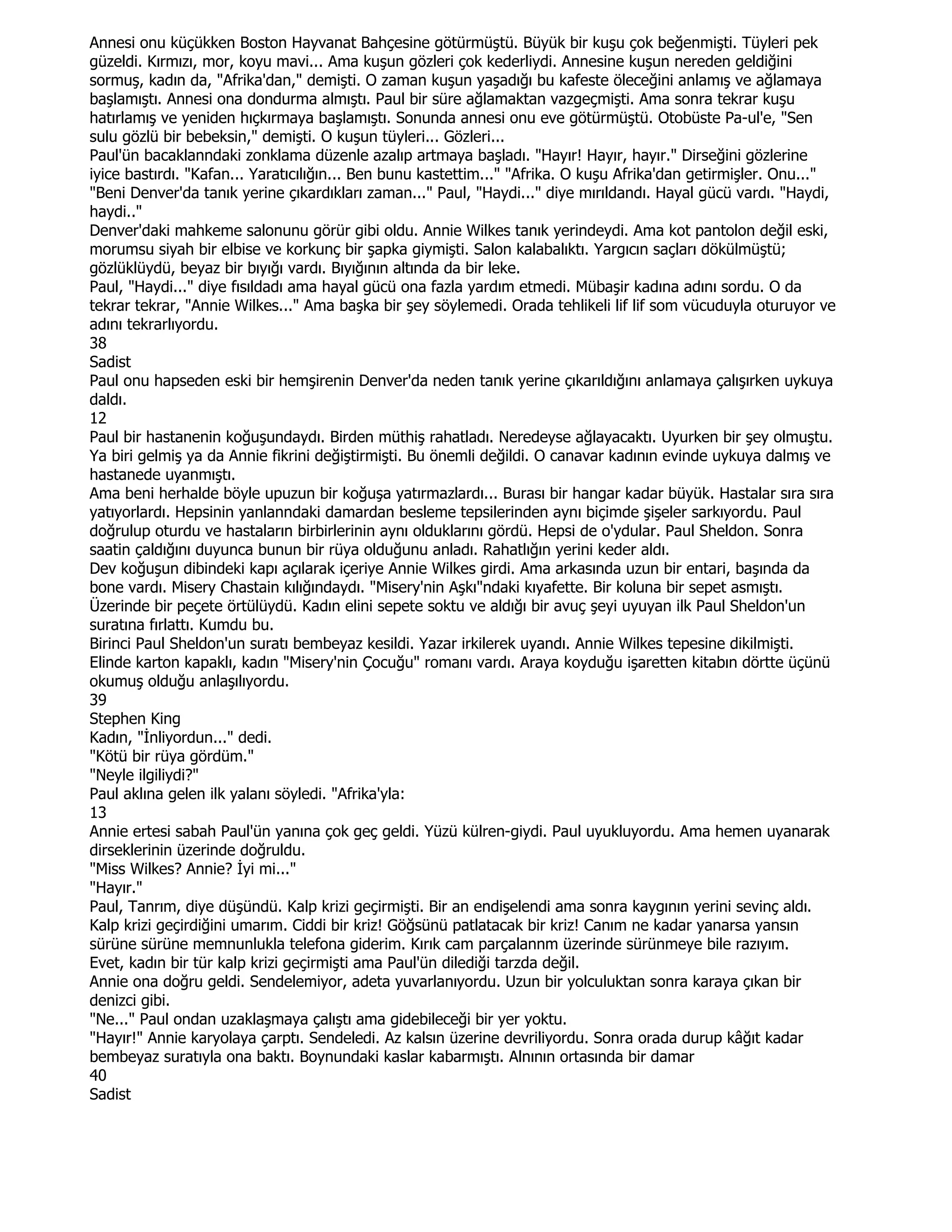 Annesi onu küçükken Boston Hayvanat Bahçesine götürmüştü. Büyük bir kuşu çok beğenmişti. Tüyleri pek
güzeldi. Kırmızı, mor, koyu mavi... Ama kuşun gözleri çok kederliydi. Annesine kuşun nereden geldiğini
sormuş, kadın da, "Afrika'dan," demişti. O zaman kuşun yaşadığı bu kafeste öleceğini anlamış ve ağlamaya
başlamıştı. Annesi ona dondurma almıştı. Paul bir süre ağlamaktan vazgeçmişti. Ama sonra tekrar kuşu
hatırlamış ve yeniden hıçkırmaya başlamıştı. Sonunda annesi onu eve götürmüştü. Otobüste Pa-ul'e, "Sen
sulu gözlü bir bebeksin," demişti. O kuşun tüyleri... Gözleri...
Paul'ün bacaklanndaki zonklama düzenle azalıp artmaya başladı. "Hayır! Hayır, hayır." Dirseğini gözlerine
iyice bastırdı. "Kafan... Yaratıcılığın... Ben bunu kastettim..." "Afrika. O kuşu Afrika'dan getirmişler. Onu..."
"Beni Denver'da tanık yerine çıkardıkları zaman..." Paul, "Haydi..." diye mırıldandı. Hayal gücü vardı. "Haydi,
haydi.."
Denver'daki mahkeme salonunu görür gibi oldu. Annie Wilkes tanık yerindeydi. Ama kot pantolon değil eski,
morumsu siyah bir elbise ve korkunç bir şapka giymişti. Salon kalabalıktı. Yargıcın saçları dökülmüştü;
gözlüklüydü, beyaz bir bıyığı vardı. Bıyığının altında da bir leke.
Paul, "Haydi..." diye fısıldadı ama hayal gücü ona fazla yardım etmedi. Mübaşir kadına adını sordu. O da
tekrar tekrar, "Annie Wilkes..." Ama başka bir şey söylemedi. Orada tehlikeli lif lif som vücuduyla oturuyor ve
adını tekrarlıyordu.
38
Sadist
Paul onu hapseden eski bir hemşirenin Denver'da neden tanık yerine çıkarıldığını anlamaya çalışırken uykuya
daldı.
12
Paul bir hastanenin koğuşundaydı. Birden müthiş rahatladı. Neredeyse ağlayacaktı. Uyurken bir şey olmuştu.
Ya biri gelmiş ya da Annie fikrini değiştirmişti. Bu önemli değildi. O canavar kadının evinde uykuya dalmış ve
hastanede uyanmıştı.
Ama beni herhalde böyle upuzun bir koğuşa yatırmazlardı... Burası bir hangar kadar büyük. Hastalar sıra sıra
yatıyorlardı. Hepsinin yanlanndaki damardan besleme tepsilerinden aynı biçimde şişeler sarkıyordu. Paul
doğrulup oturdu ve hastaların birbirlerinin aynı olduklarını gördü. Hepsi de o'ydular. Paul Sheldon. Sonra
saatin çaldığını duyunca bunun bir rüya olduğunu anladı. Rahatlığın yerini keder aldı.
Dev koğuşun dibindeki kapı açılarak içeriye Annie Wilkes girdi. Ama arkasında uzun bir entari, başında da
bone vardı. Misery Chastain kılığındaydı. "Misery'nin Aşkı"ndaki kıyafette. Bir koluna bir sepet asmıştı.
Üzerinde bir peçete örtülüydü. Kadın elini sepete soktu ve aldığı bir avuç şeyi uyuyan ilk Paul Sheldon'un
suratına fırlattı. Kumdu bu.
Birinci Paul Sheldon'un suratı bembeyaz kesildi. Yazar irkilerek uyandı. Annie Wilkes tepesine dikilmişti.
Elinde karton kapaklı, kadın "Misery'nin Çocuğu" romanı vardı. Araya koyduğu işaretten kitabın dörtte üçünü
okumuş olduğu anlaşılıyordu.
39
Stephen King
Kadın, "Đnliyordun..." dedi.
"Kötü bir rüya gördüm."
"Neyle ilgiliydi?"
Paul aklına gelen ilk yalanı söyledi. "Afrika'yla:
13
Annie ertesi sabah Paul'ün yanına çok geç geldi. Yüzü külren-giydi. Paul uyukluyordu. Ama hemen uyanarak
dirseklerinin üzerinde doğruldu.
"Miss Wilkes? Annie? Đyi mi..."
"Hayır."
Paul, Tanrım, diye düşündü. Kalp krizi geçirmişti. Bir an endişelendi ama sonra kaygının yerini sevinç aldı.
Kalp krizi geçirdiğini umarım. Ciddi bir kriz! Göğsünü patlatacak bir kriz! Canım ne kadar yanarsa yansın
sürüne sürüne memnunlukla telefona giderim. Kırık cam parçalannm üzerinde sürünmeye bile razıyım.
Evet, kadın bir tür kalp krizi geçirmişti ama Paul'ün dilediği tarzda değil.
Annie ona doğru geldi. Sendelemiyor, adeta yuvarlanıyordu. Uzun bir yolculuktan sonra karaya çıkan bir
denizci gibi.
"Ne..." Paul ondan uzaklaşmaya çalıştı ama gidebileceği bir yer yoktu.
"Hayır!" Annie karyolaya çarptı. Sendeledi. Az kalsın üzerine devriliyordu. Sonra orada durup kâğıt kadar
bembeyaz suratıyla ona baktı. Boynundaki kaslar kabarmıştı. Alnının ortasında bir damar
40
Sadist
 