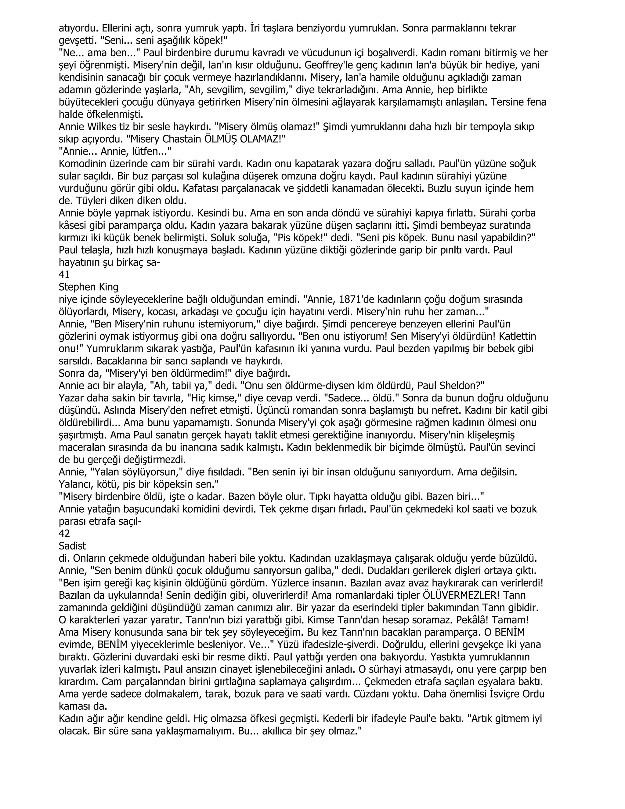 atıyordu. Ellerini açtı, sonra yumruk yaptı. Đri taşlara benziyordu yumruklan. Sonra parmaklannı tekrar
gevşetti. "Seni... seni aşağılık köpek!"
"Ne... ama ben..." Paul birdenbire durumu kavradı ve vücudunun içi boşalıverdi. Kadın romanı bitirmiş ve her
şeyi öğrenmişti. Misery'nin değil, lan'ın kısır olduğunu. Geoffrey'le genç kadının lan'a büyük bir hediye, yani
kendisinin sanacağı bir çocuk vermeye hazırlandıklannı. Misery, lan'a hamile olduğunu açıkladığı zaman
adamın gözlerinde yaşlarla, "Ah, sevgilim, sevgilim," diye tekrarladığını. Ama Annie, hep birlikte
büyütecekleri çocuğu dünyaya getirirken Misery'nin ölmesini ağlayarak karşılamamıştı anlaşılan. Tersine fena
halde öfkelenmişti.
Annie Wilkes tiz bir sesle haykırdı. "Misery ölmüş olamaz!" Şimdi yumruklannı daha hızlı bir tempoyla sıkıp
sıkıp açıyordu. "Misery Chastain ÖLMÜŞ OLAMAZ!"
"Annie... Annie, lütfen..."
Komodinin üzerinde cam bir sürahi vardı. Kadın onu kapatarak yazara doğru salladı. Paul'ün yüzüne soğuk
sular saçıldı. Bir buz parçası sol kulağına düşerek omzuna doğru kaydı. Paul kadının sürahiyi yüzüne
vurduğunu görür gibi oldu. Kafatası parçalanacak ve şiddetli kanamadan ölecekti. Buzlu suyun içinde hem
de. Tüyleri diken diken oldu.
Annie böyle yapmak istiyordu. Kesindi bu. Ama en son anda döndü ve sürahiyi kapıya fırlattı. Sürahi çorba
kâsesi gibi paramparça oldu. Kadın yazara bakarak yüzüne düşen saçlarını itti. Şimdi bembeyaz suratında
kırmızı iki küçük benek belirmişti. Soluk soluğa, "Pis köpek!" dedi. "Seni pis köpek. Bunu nasıl yapabildin?"
Paul telaşla, hızlı hızlı konuşmaya başladı. Kadının yüzüne diktiği gözlerinde garip bir pınltı vardı. Paul
hayatının şu birkaç sa-
41
Stephen King
niye içinde söyleyeceklerine bağlı olduğundan emindi. "Annie, 1871'de kadınların çoğu doğum sırasında
ölüyorlardı, Misery, kocası, arkadaşı ve çocuğu için hayatını verdi. Misery'nin ruhu her zaman..."
Annie, "Ben Misery'nin ruhunu istemiyorum," diye bağırdı. Şimdi pencereye benzeyen ellerini Paul'ün
gözlerini oymak istiyormuş gibi ona doğru sallıyordu. "Ben onu istiyorum! Sen Misery'yi öldürdün! Katlettin
onu!" Yumruklarım sıkarak yastığa, Paul'ün kafasının iki yanına vurdu. Paul bezden yapılmış bir bebek gibi
sarsıldı. Bacaklarına bir sancı saplandı ve haykırdı.
Sonra da, "Misery'yi ben öldürmedim!" diye bağırdı.
Annie acı bir alayla, "Ah, tabii ya," dedi. "Onu sen öldürme-diysen kim öldürdü, Paul Sheldon?"
Yazar daha sakin bir tavırla, "Hiç kimse," diye cevap verdi. "Sadece... öldü." Sonra da bunun doğru olduğunu
düşündü. Aslında Misery'den nefret etmişti. Üçüncü romandan sonra başlamıştı bu nefret. Kadını bir katil gibi
öldürebilirdi... Ama bunu yapamamıştı. Sonunda Misery'yi çok aşağı görmesine rağmen kadının ölmesi onu
şaşırtmıştı. Ama Paul sanatın gerçek hayatı taklit etmesi gerektiğine inanıyordu. Misery'nin klişeleşmiş
maceralan sırasında da bu inancına sadık kalmıştı. Kadın beklenmedik bir biçimde ölmüştü. Paul'ün sevinci
de bu gerçeği değiştirmezdi.
Annie, "Yalan söylüyorsun," diye fısıldadı. "Ben senin iyi bir insan olduğunu sanıyordum. Ama değilsin.
Yalancı, kötü, pis bir köpeksin sen."
"Misery birdenbire öldü, işte o kadar. Bazen böyle olur. Tıpkı hayatta olduğu gibi. Bazen biri..."
Annie yatağın başucundaki komidini devirdi. Tek çekme dışarı fırladı. Paul'ün çekmedeki kol saati ve bozuk
parası etrafa saçıl-
42
Sadist
di. Onların çekmede olduğundan haberi bile yoktu. Kadından uzaklaşmaya çalışarak olduğu yerde büzüldü.
Annie, "Sen benim dünkü çocuk olduğumu sanıyorsun galiba," dedi. Dudakları gerilerek dişleri ortaya çıktı.
"Ben işim gereği kaç kişinin öldüğünü gördüm. Yüzlerce insanın. Bazılan avaz avaz haykırarak can verirlerdi!
Bazılan da uykulannda! Senin dediğin gibi, oluverirlerdi! Ama romanlardaki tipler ÖLÜVERMEZLER! Tann
zamanında geldiğini düşündüğü zaman canımızı alır. Bir yazar da eserindeki tipler bakımından Tann gibidir.
O karakterleri yazar yaratır. Tann'nın bizi yarattığı gibi. Kimse Tann'dan hesap soramaz. Pekâlâ! Tamam!
Ama Misery konusunda sana bir tek şey söyleyeceğim. Bu kez Tann'nın bacaklan paramparça. O BENĐM
evimde, BENĐM yiyeceklerimle besleniyor. Ve..." Yüzü ifadesizle-şiverdi. Doğruldu, ellerini gevşekçe iki yana
bıraktı. Gözlerini duvardaki eski bir resme dikti. Paul yattığı yerden ona bakıyordu. Yastıkta yumruklannın
yuvarlak izleri kalmıştı. Paul ansızın cinayet işlenebileceğini anladı. O sürhayi atmasaydı, onu yere çarpıp ben
kırardım. Cam parçalanndan birini gırtlağına saplamaya çalışırdım... Çekmeden etrafa saçılan eşyalara baktı.
Ama yerde sadece dolmakalem, tarak, bozuk para ve saati vardı. Cüzdanı yoktu. Daha önemlisi Đsviçre Ordu
kaması da.
Kadın ağır ağır kendine geldi. Hiç olmazsa öfkesi geçmişti. Kederli bir ifadeyle Paul'e baktı. "Artık gitmem iyi
olacak. Bir süre sana yaklaşmamalıyım. Bu... akıllıca bir şey olmaz."
 