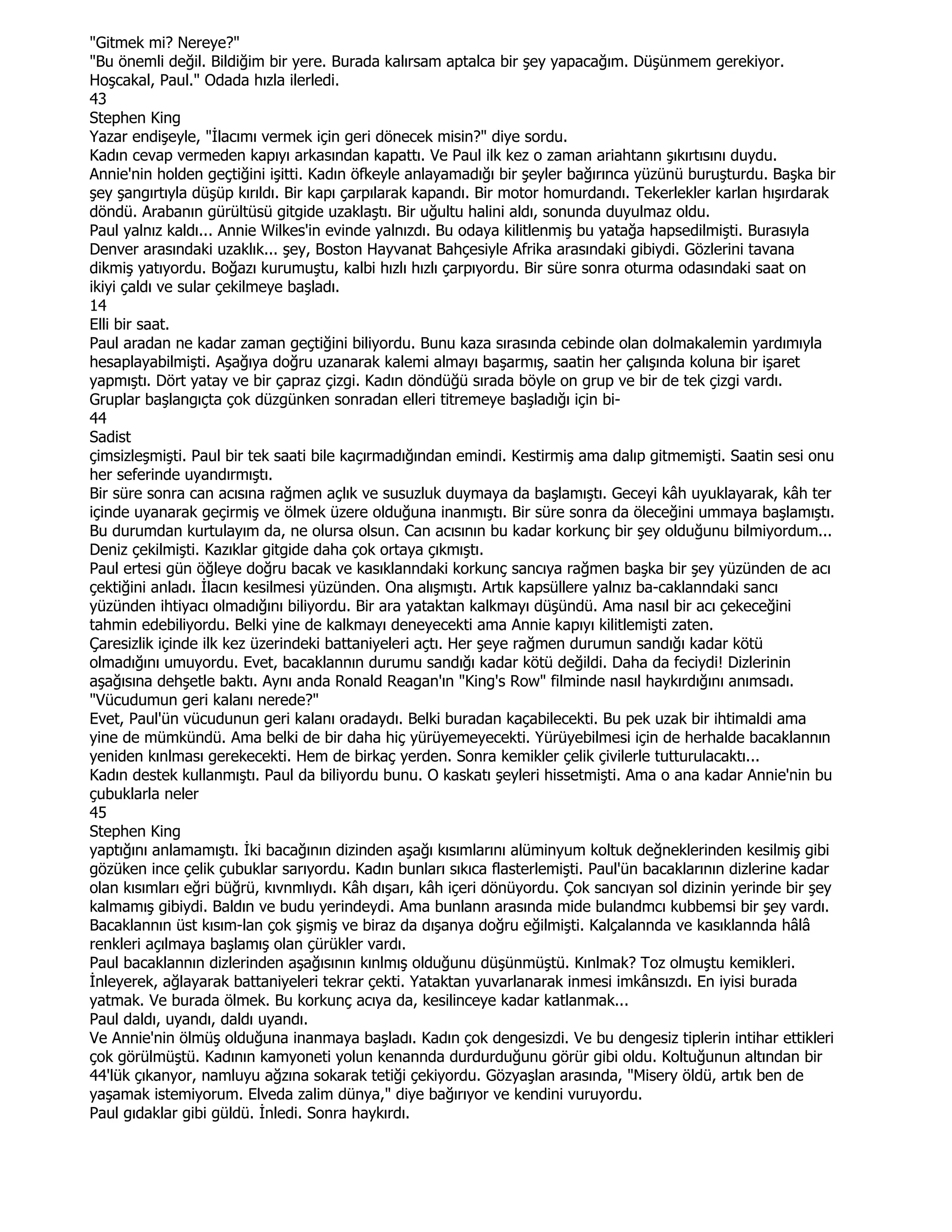 "Gitmek mi? Nereye?"
"Bu önemli değil. Bildiğim bir yere. Burada kalırsam aptalca bir şey yapacağım. Düşünmem gerekiyor.
Hoşcakal, Paul." Odada hızla ilerledi.
43
Stephen King
Yazar endişeyle, "Đlacımı vermek için geri dönecek misin?" diye sordu.
Kadın cevap vermeden kapıyı arkasından kapattı. Ve Paul ilk kez o zaman ariahtann şıkırtısını duydu.
Annie'nin holden geçtiğini işitti. Kadın öfkeyle anlayamadığı bir şeyler bağırınca yüzünü buruşturdu. Başka bir
şey şangırtıyla düşüp kırıldı. Bir kapı çarpılarak kapandı. Bir motor homurdandı. Tekerlekler karlan hışırdarak
döndü. Arabanın gürültüsü gitgide uzaklaştı. Bir uğultu halini aldı, sonunda duyulmaz oldu.
Paul yalnız kaldı... Annie Wilkes'in evinde yalnızdı. Bu odaya kilitlenmiş bu yatağa hapsedilmişti. Burasıyla
Denver arasındaki uzaklık... şey, Boston Hayvanat Bahçesiyle Afrika arasındaki gibiydi. Gözlerini tavana
dikmiş yatıyordu. Boğazı kurumuştu, kalbi hızlı hızlı çarpıyordu. Bir süre sonra oturma odasındaki saat on
ikiyi çaldı ve sular çekilmeye başladı.
14
Elli bir saat.
Paul aradan ne kadar zaman geçtiğini biliyordu. Bunu kaza sırasında cebinde olan dolmakalemin yardımıyla
hesaplayabilmişti. Aşağıya doğru uzanarak kalemi almayı başarmış, saatin her çalışında koluna bir işaret
yapmıştı. Dört yatay ve bir çapraz çizgi. Kadın döndüğü sırada böyle on grup ve bir de tek çizgi vardı.
Gruplar başlangıçta çok düzgünken sonradan elleri titremeye başladığı için bi-
44
Sadist
çimsizleşmişti. Paul bir tek saati bile kaçırmadığından emindi. Kestirmiş ama dalıp gitmemişti. Saatin sesi onu
her seferinde uyandırmıştı.
Bir süre sonra can acısına rağmen açlık ve susuzluk duymaya da başlamıştı. Geceyi kâh uyuklayarak, kâh ter
içinde uyanarak geçirmiş ve ölmek üzere olduğuna inanmıştı. Bir süre sonra da öleceğini ummaya başlamıştı.
Bu durumdan kurtulayım da, ne olursa olsun. Can acısının bu kadar korkunç bir şey olduğunu bilmiyordum...
Deniz çekilmişti. Kazıklar gitgide daha çok ortaya çıkmıştı.
Paul ertesi gün öğleye doğru bacak ve kasıklanndaki korkunç sancıya rağmen başka bir şey yüzünden de acı
çektiğini anladı. Đlacın kesilmesi yüzünden. Ona alışmıştı. Artık kapsüllere yalnız ba-caklanndaki sancı
yüzünden ihtiyacı olmadığını biliyordu. Bir ara yataktan kalkmayı düşündü. Ama nasıl bir acı çekeceğini
tahmin edebiliyordu. Belki yine de kalkmayı deneyecekti ama Annie kapıyı kilitlemişti zaten.
Çaresizlik içinde ilk kez üzerindeki battaniyeleri açtı. Her şeye rağmen durumun sandığı kadar kötü
olmadığını umuyordu. Evet, bacaklannın durumu sandığı kadar kötü değildi. Daha da feciydi! Dizlerinin
aşağısına dehşetle baktı. Aynı anda Ronald Reagan'ın "King's Row" filminde nasıl haykırdığını anımsadı.
"Vücudumun geri kalanı nerede?"
Evet, Paul'ün vücudunun geri kalanı oradaydı. Belki buradan kaçabilecekti. Bu pek uzak bir ihtimaldi ama
yine de mümkündü. Ama belki de bir daha hiç yürüyemeyecekti. Yürüyebilmesi için de herhalde bacaklannın
yeniden kınlması gerekecekti. Hem de birkaç yerden. Sonra kemikler çelik çivilerle tutturulacaktı...
Kadın destek kullanmıştı. Paul da biliyordu bunu. O kaskatı şeyleri hissetmişti. Ama o ana kadar Annie'nin bu
çubuklarla neler
45
Stephen King
yaptığını anlamamıştı. Đki bacağının dizinden aşağı kısımlarını alüminyum koltuk değneklerinden kesilmiş gibi
gözüken ince çelik çubuklar sarıyordu. Kadın bunları sıkıca flasterlemişti. Paul'ün bacaklarının dizlerine kadar
olan kısımları eğri büğrü, kıvnmlıydı. Kâh dışarı, kâh içeri dönüyordu. Çok sancıyan sol dizinin yerinde bir şey
kalmamış gibiydi. Baldın ve budu yerindeydi. Ama bunlann arasında mide bulandmcı kubbemsi bir şey vardı.
Bacaklannın üst kısım-lan çok şişmiş ve biraz da dışanya doğru eğilmişti. Kalçalannda ve kasıklannda hâlâ
renkleri açılmaya başlamış olan çürükler vardı.
Paul bacaklannın dizlerinden aşağısının kınlmış olduğunu düşünmüştü. Kınlmak? Toz olmuştu kemikleri.
Đnleyerek, ağlayarak battaniyeleri tekrar çekti. Yataktan yuvarlanarak inmesi imkânsızdı. En iyisi burada
yatmak. Ve burada ölmek. Bu korkunç acıya da, kesilinceye kadar katlanmak...
Paul daldı, uyandı, daldı uyandı.
Ve Annie'nin ölmüş olduğuna inanmaya başladı. Kadın çok dengesizdi. Ve bu dengesiz tiplerin intihar ettikleri
çok görülmüştü. Kadının kamyoneti yolun kenannda durdurduğunu görür gibi oldu. Koltuğunun altından bir
44'lük çıkanyor, namluyu ağzına sokarak tetiği çekiyordu. Gözyaşlan arasında, "Misery öldü, artık ben de
yaşamak istemiyorum. Elveda zalim dünya," diye bağırıyor ve kendini vuruyordu.
Paul gıdaklar gibi güldü. Đnledi. Sonra haykırdı.
 