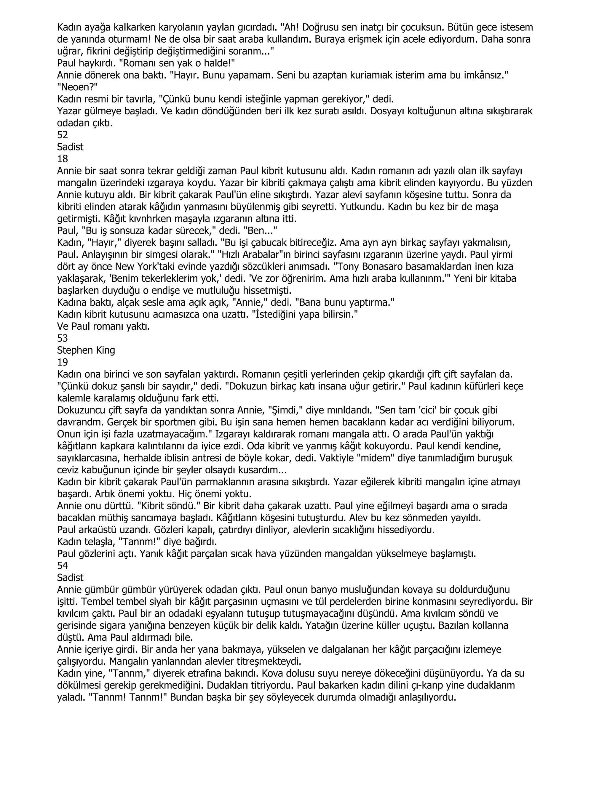 Kadın ayağa kalkarken karyolanın yaylan gıcırdadı. "Ah! Doğrusu sen inatçı bir çocuksun. Bütün gece istesem
de yanında oturmam! Ne de olsa bir saat araba kullandım. Buraya erişmek için acele ediyordum. Daha sonra
uğrar, fikrini değiştirip değiştirmediğini soranm..."
Paul haykırdı. "Romanı sen yak o halde!"
Annie dönerek ona baktı. "Hayır. Bunu yapamam. Seni bu azaptan kuriamıak isterim ama bu imkânsız."
"Neoen?"
Kadın resmi bir tavırla, "Çünkü bunu kendi isteğinle yapman gerekiyor," dedi.
Yazar gülmeye başladı. Ve kadın döndüğünden beri ilk kez suratı asıldı. Dosyayı koltuğunun altına sıkıştırarak
odadan çıktı.
52
Sadist
18
Annie bir saat sonra tekrar geldiği zaman Paul kibrit kutusunu aldı. Kadın romanın adı yazılı olan ilk sayfayı
mangalın üzerindeki ızgaraya koydu. Yazar bir kibriti çakmaya çalıştı ama kibrit elinden kayıyordu. Bu yüzden
Annie kutuyu aldı. Bir kibrit çakarak Paul'ün eline sıkıştırdı. Yazar alevi sayfanın köşesine tuttu. Sonra da
kibriti elinden atarak kâğıdın yanmasını büyülenmiş gibi seyretti. Yutkundu. Kadın bu kez bir de maşa
getirmişti. Kâğıt kıvnhrken maşayla ızgaranın altına itti.
Paul, "Bu iş sonsuza kadar sürecek," dedi. "Ben..."
Kadın, "Hayır," diyerek başını salladı. "Bu işi çabucak bitireceğiz. Ama ayn ayn birkaç sayfayı yakmalısın,
Paul. Anlayışının bir simgesi olarak." "Hızlı Arabalar"ın birinci sayfasını ızgaranın üzerine yaydı. Paul yirmi
dört ay önce New York'taki evinde yazdığı sözcükleri anımsadı. "Tony Bonasaro basamaklardan inen kıza
yaklaşarak, 'Benim tekerleklerim yok,' dedi. 'Ve zor öğrenirim. Ama hızlı araba kullanınm.'" Yeni bir kitaba
başlarken duyduğu o endişe ve mutluluğu hissetmişti.
Kadına baktı, alçak sesle ama açık açık, "Annie," dedi. "Bana bunu yaptırma."
Kadın kibrit kutusunu acımasızca ona uzattı. "Đstediğini yapa bilirsin."
Ve Paul romanı yaktı.
53
Stephen King
19
Kadın ona birinci ve son sayfalan yaktırdı. Romanın çeşitli yerlerinden çekip çıkardığı çift çift sayfalan da.
"Çünkü dokuz şanslı bir sayıdır," dedi. "Dokuzun birkaç katı insana uğur getirir." Paul kadının küfürleri keçe
kalemle karalamış olduğunu fark etti.
Dokuzuncu çift sayfa da yandıktan sonra Annie, "Şimdi," diye mınldandı. "Sen tam 'cici' bir çocuk gibi
davrandm. Gerçek bir sportmen gibi. Bu işin sana hemen hemen bacaklann kadar acı verdiğini biliyorum.
Onun için işi fazla uzatmayacağım." Izgarayı kaldırarak romanı mangala attı. O arada Paul'ün yaktığı
kâğıtlann kapkara kalıntılannı da iyice ezdi. Oda kibrit ve yanmış kâğıt kokuyordu. Paul kendi kendine,
sayıklarcasına, herhalde iblisin antresi de böyle kokar, dedi. Vaktiyle "midem" diye tanımladığım buruşuk
ceviz kabuğunun içinde bir şeyler olsaydı kusardım...
Kadın bir kibrit çakarak Paul'ün parmaklannın arasına sıkıştırdı. Yazar eğilerek kibriti mangalın içine atmayı
başardı. Artık önemi yoktu. Hiç önemi yoktu.
Annie onu dürttü. "Kibrit söndü." Bir kibrit daha çakarak uzattı. Paul yine eğilmeyi başardı ama o sırada
bacaklan müthiş sancımaya başladı. Kâğıtlann köşesini tutuşturdu. Alev bu kez sönmeden yayıldı.
Paul arkaüstü uzandı. Gözleri kapalı, çatırdıyı dinliyor, alevlerin sıcaklığını hissediyordu.
Kadın telaşla, "Tannm!" diye bağırdı.
Paul gözlerini açtı. Yanık kâğıt parçalan sıcak hava yüzünden mangaldan yükselmeye başlamıştı.
54
Sadist
Annie gümbür gümbür yürüyerek odadan çıktı. Paul onun banyo musluğundan kovaya su doldurduğunu
işitti. Tembel tembel siyah bir kâğıt parçasının uçmasını ve tül perdelerden birine konmasını seyrediyordu. Bir
kıvılcım çaktı. Paul bir an odadaki eşyalann tutuşup tutuşmayacağını düşündü. Ama kıvılcım söndü ve
gerisinde sigara yanığına benzeyen küçük bir delik kaldı. Yatağın üzerine küller uçuştu. Bazılan kollanna
düştü. Ama Paul aldırmadı bile.
Annie içeriye girdi. Bir anda her yana bakmaya, yükselen ve dalgalanan her kâğıt parçacığını izlemeye
çalışıyordu. Mangalın yanlanndan alevler titreşmekteydi.
Kadın yine, "Tannm," diyerek etrafına bakındı. Kova dolusu suyu nereye dökeceğini düşünüyordu. Ya da su
dökülmesi gerekip gerekmediğini. Dudakları titriyordu. Paul bakarken kadın dilini çı-kanp yine dudaklanm
yaladı. "Tannm! Tannm!" Bundan başka bir şey söyleyecek durumda olmadığı anlaşılıyordu.
 