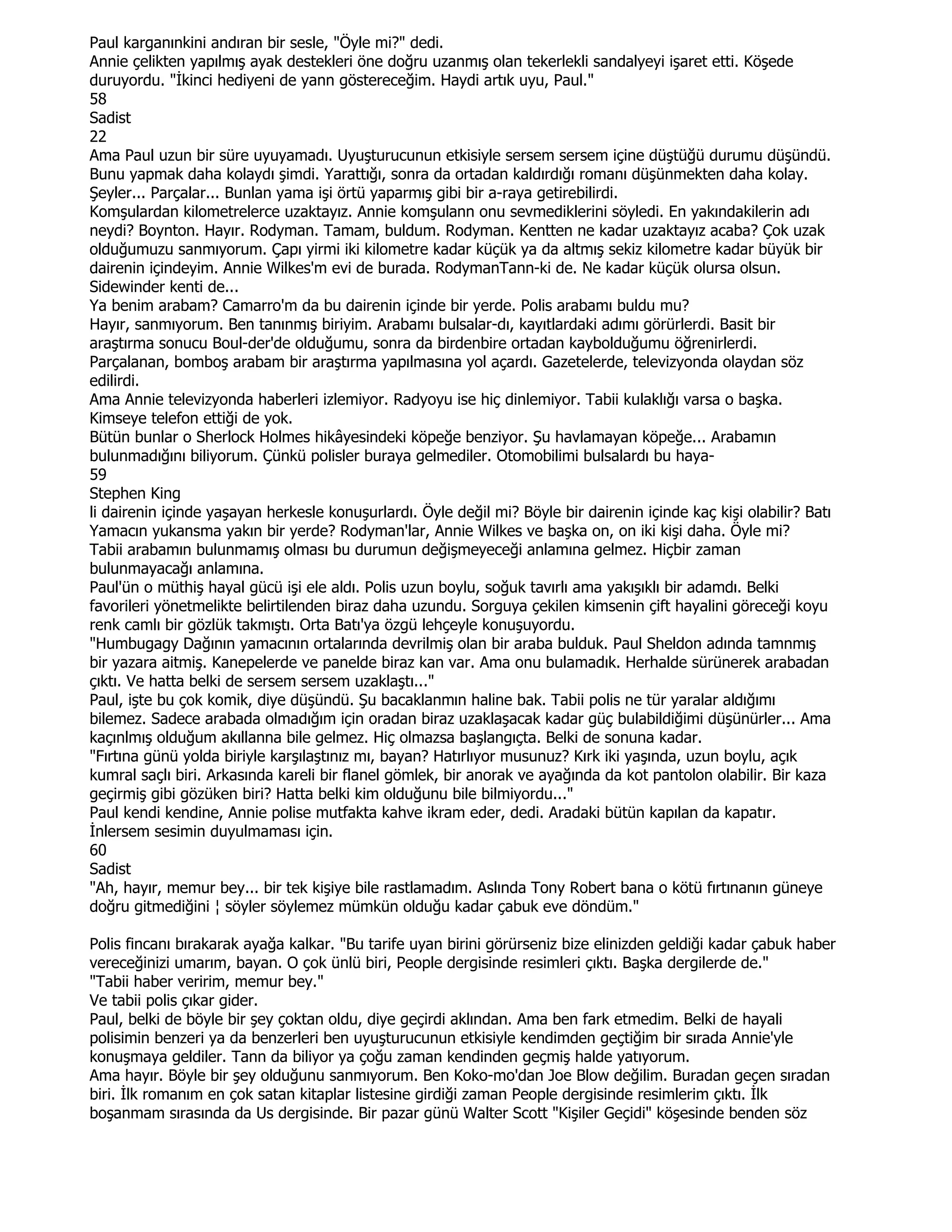 Paul karganınkini andıran bir sesle, "Öyle mi?" dedi.
Annie çelikten yapılmış ayak destekleri öne doğru uzanmış olan tekerlekli sandalyeyi işaret etti. Köşede
duruyordu. "Đkinci hediyeni de yann göstereceğim. Haydi artık uyu, Paul."
58
Sadist
22
Ama Paul uzun bir süre uyuyamadı. Uyuşturucunun etkisiyle sersem sersem içine düştüğü durumu düşündü.
Bunu yapmak daha kolaydı şimdi. Yarattığı, sonra da ortadan kaldırdığı romanı düşünmekten daha kolay.
Şeyler... Parçalar... Bunlan yama işi örtü yaparmış gibi bir a-raya getirebilirdi.
Komşulardan kilometrelerce uzaktayız. Annie komşulann onu sevmediklerini söyledi. En yakındakilerin adı
neydi? Boynton. Hayır. Rodyman. Tamam, buldum. Rodyman. Kentten ne kadar uzaktayız acaba? Çok uzak
olduğumuzu sanmıyorum. Çapı yirmi iki kilometre kadar küçük ya da altmış sekiz kilometre kadar büyük bir
dairenin içindeyim. Annie Wilkes'm evi de burada. RodymanTann-ki de. Ne kadar küçük olursa olsun.
Sidewinder kenti de...
Ya benim arabam? Camarro'm da bu dairenin içinde bir yerde. Polis arabamı buldu mu?
Hayır, sanmıyorum. Ben tanınmış biriyim. Arabamı bulsalar-dı, kayıtlardaki adımı görürlerdi. Basit bir
araştırma sonucu Boul-der'de olduğumu, sonra da birdenbire ortadan kaybolduğumu öğrenirlerdi.
Parçalanan, bomboş arabam bir araştırma yapılmasına yol açardı. Gazetelerde, televizyonda olaydan söz
edilirdi.
Ama Annie televizyonda haberleri izlemiyor. Radyoyu ise hiç dinlemiyor. Tabii kulaklığı varsa o başka.
Kimseye telefon ettiği de yok.
Bütün bunlar o Sherlock Holmes hikâyesindeki köpeğe benziyor. Şu havlamayan köpeğe... Arabamın
bulunmadığını biliyorum. Çünkü polisler buraya gelmediler. Otomobilimi bulsalardı bu haya-
59
Stephen King
li dairenin içinde yaşayan herkesle konuşurlardı. Öyle değil mi? Böyle bir dairenin içinde kaç kişi olabilir? Batı
Yamacın yukansma yakın bir yerde? Rodyman'lar, Annie Wilkes ve başka on, on iki kişi daha. Öyle mi?
Tabii arabamın bulunmamış olması bu durumun değişmeyeceği anlamına gelmez. Hiçbir zaman
bulunmayacağı anlamına.
Paul'ün o müthiş hayal gücü işi ele aldı. Polis uzun boylu, soğuk tavırlı ama yakışıklı bir adamdı. Belki
favorileri yönetmelikte belirtilenden biraz daha uzundu. Sorguya çekilen kimsenin çift hayalini göreceği koyu
renk camlı bir gözlük takmıştı. Orta Batı'ya özgü lehçeyle konuşuyordu.
"Humbugagy Dağının yamacının ortalarında devrilmiş olan bir araba bulduk. Paul Sheldon adında tamnmış
bir yazara aitmiş. Kanepelerde ve panelde biraz kan var. Ama onu bulamadık. Herhalde sürünerek arabadan
çıktı. Ve hatta belki de sersem sersem uzaklaştı..."
Paul, işte bu çok komik, diye düşündü. Şu bacaklanmın haline bak. Tabii polis ne tür yaralar aldığımı
bilemez. Sadece arabada olmadığım için oradan biraz uzaklaşacak kadar güç bulabildiğimi düşünürler... Ama
kaçınlmış olduğum akıllanna bile gelmez. Hiç olmazsa başlangıçta. Belki de sonuna kadar.
"Fırtına günü yolda biriyle karşılaştınız mı, bayan? Hatırlıyor musunuz? Kırk iki yaşında, uzun boylu, açık
kumral saçlı biri. Arkasında kareli bir flanel gömlek, bir anorak ve ayağında da kot pantolon olabilir. Bir kaza
geçirmiş gibi gözüken biri? Hatta belki kim olduğunu bile bilmiyordu..."
Paul kendi kendine, Annie polise mutfakta kahve ikram eder, dedi. Aradaki bütün kapılan da kapatır.
Đnlersem sesimin duyulmaması için.
60
Sadist
"Ah, hayır, memur bey... bir tek kişiye bile rastlamadım. Aslında Tony Robert bana o kötü fırtınanın güneye
doğru gitmediğini ¦ söyler söylemez mümkün olduğu kadar çabuk eve döndüm."

Polis fincanı bırakarak ayağa kalkar. "Bu tarife uyan birini görürseniz bize elinizden geldiği kadar çabuk haber
vereceğinizi umarım, bayan. O çok ünlü biri, People dergisinde resimleri çıktı. Başka dergilerde de."
"Tabii haber veririm, memur bey."
Ve tabii polis çıkar gider.
Paul, belki de böyle bir şey çoktan oldu, diye geçirdi aklından. Ama ben fark etmedim. Belki de hayali
polisimin benzeri ya da benzerleri ben uyuşturucunun etkisiyle kendimden geçtiğim bir sırada Annie'yle
konuşmaya geldiler. Tann da biliyor ya çoğu zaman kendinden geçmiş halde yatıyorum.
Ama hayır. Böyle bir şey olduğunu sanmıyorum. Ben Koko-mo'dan Joe Blow değilim. Buradan geçen sıradan
biri. Đlk romanım en çok satan kitaplar listesine girdiği zaman People dergisinde resimlerim çıktı. Đlk
boşanmam sırasında da Us dergisinde. Bir pazar günü Walter Scott "Kişiler Geçidi" köşesinde benden söz
 